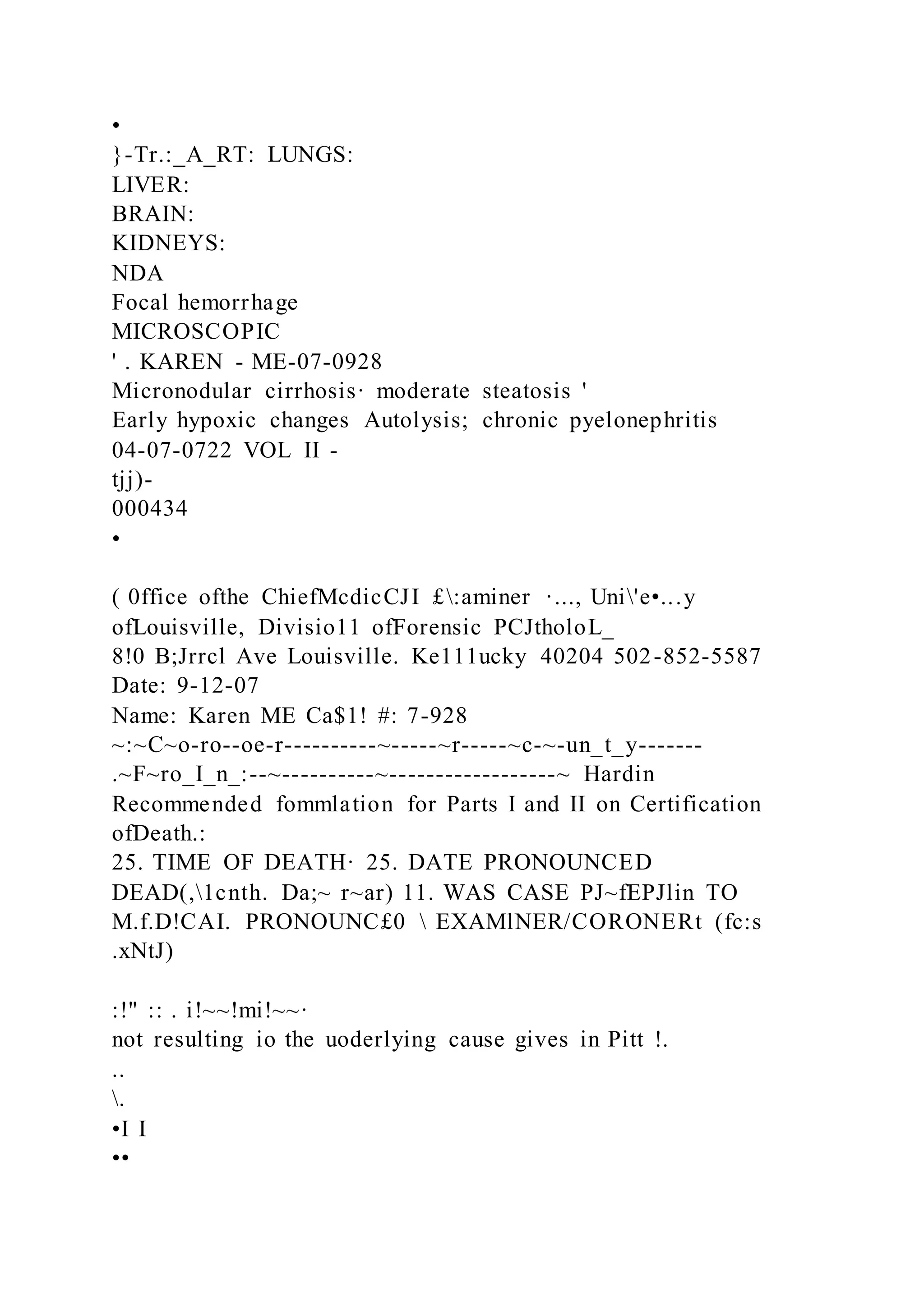 •
}-Tr.:_A_RT: LUNGS:
LIVER:
BRAIN:
KIDNEYS:
NDA
Focal hemorrhage
MICROSCOPIC
' . KAREN - ME-07-0928
Micronodular cirrhosis· moderate steatosis '
Early hypoxic changes Autolysis; chronic pyelonephritis
04-07-0722 VOL II -
tjj)-
000434
•
( 0ffice ofthe ChiefMcdicCJI £:aminer ·..., Uni'e•...y
ofLouisville, Divisio11 ofForensic PCJtholoL_
8!0 B;Jrrcl Ave Louisville. Ke111ucky 40204 502-852-5587
Date: 9-12-07
Name: Karen ME Ca$1! #: 7-928
~:~C~o-ro--oe-r----------~-----~r-----~c-~-un_t_y-------
.~F~ro_I_n_:--~----------~------------------~ Hardin
Recommended fommlation for Parts I and II on Certification
ofDeath.:
25. TIME OF DEATH· 25. DATE PRONOUNCED
DEAD(,1cnth. Da;~ r~ar) 11. WAS CASE PJ~fEPJlin TO
M.f.D!CAI. PRONOUNC£0  EXAMlNER/CORONERt (fc:s
.xNtJ)
:!" :: . i!~~!mi!~~·
not resulting io the uoderlying cause gives in Pitt !.
..
.
•I I
••
 