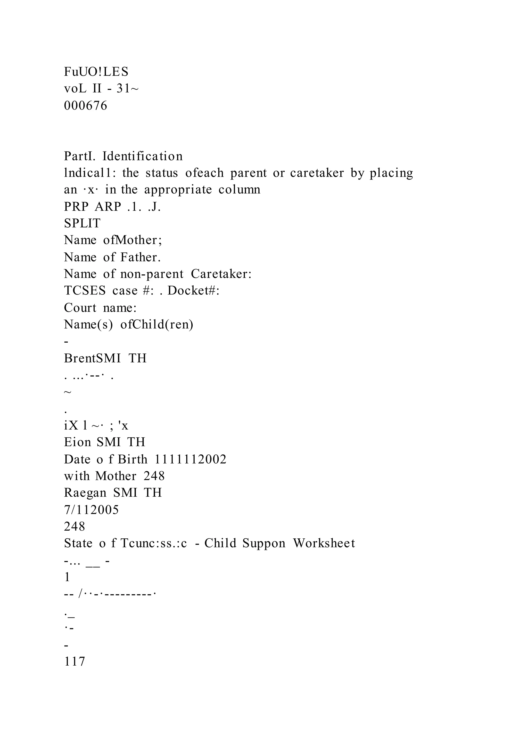 FuUO!LES
voL II - 31~
000676
PartI. Identification
lndical1: the status ofeach parent or caretaker by placing
an ·x· in the appropriate column
PRP ARP .1. .J.
SPLIT
Name ofMother;
Name of Father.
Name of non-parent Caretaker:
TCSES case #: . Docket#:
Court name:
Name(s) ofChild(ren)
-
BrentSMI TH
. ...·--· .
~
.
iX l ~· ; 'x
Eion SMI TH
Date o f Birth 1111112002
with Mother 248
Raegan SMI TH
7/112005
248
State o f Tcunc:ss.:c - Child Suppon Worksheet
-... __ -
1
-- /··-·---------·
._
·-
-
117
 