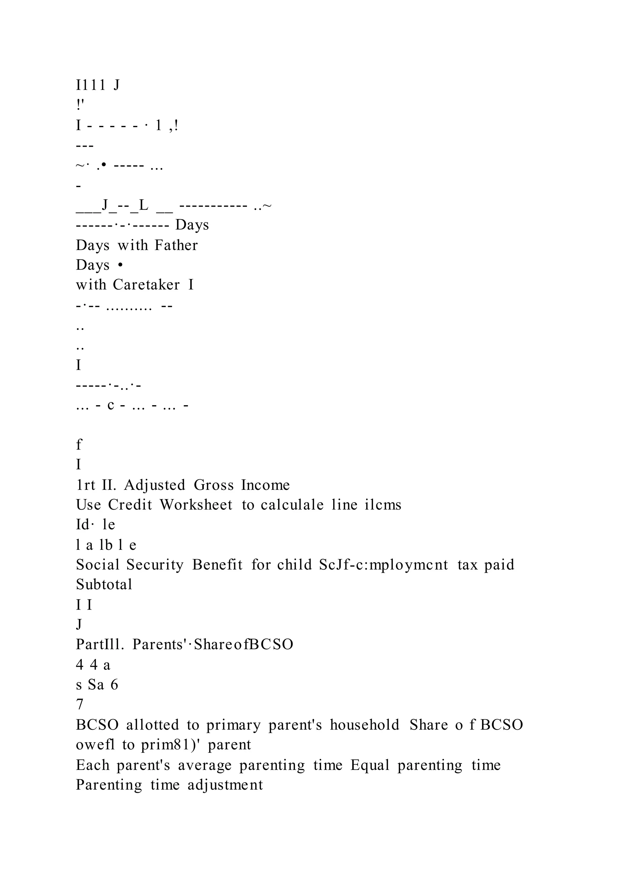 I111 J
!'
I - - - - - · 1 ,!
---
~· .• ----- ...
-
___J_--_L __ ----------- ..~
------·-·------ Days
Days with Father
Days •
with Caretaker I
-·-- .......... --
..
..
I
-----·-..·-
... - c - ... - ... -
f
I
1rt II. Adjusted Gross Income
Use Credit Worksheet to calculale line ilcms
Id· le
l a lb l e
Social Security Benefit for child ScJf-c:mploymcnt tax paid
Subtotal
I I
J
PartIll. Parents'·ShareofBCSO
4 4 a
s Sa 6
7
BCSO allotted to primary parent's household Share o f BCSO
owefl to prim81)' parent
Each parent's average parenting time Equal parenting time
Parenting time adjustment
 