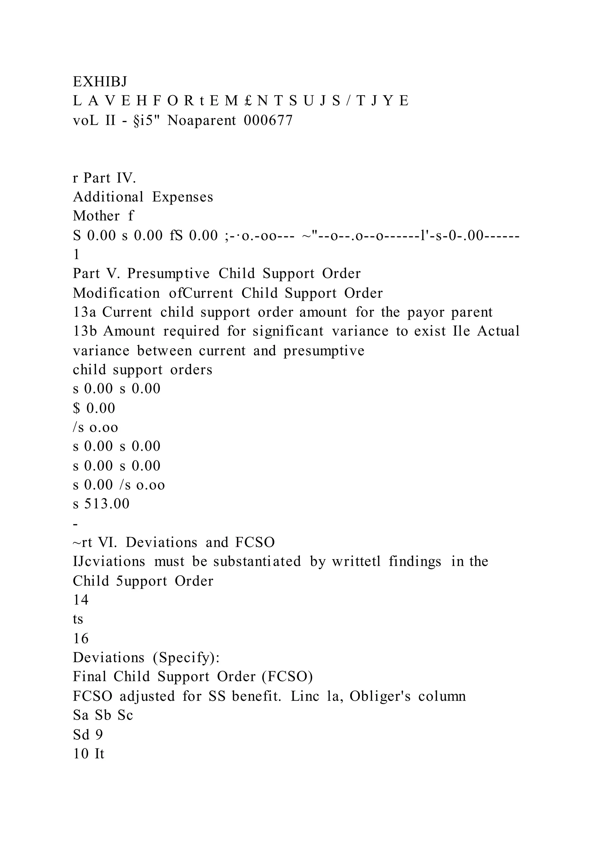 EXHIBJ
L A V E H F O R t E M £ N T S U J S / T J Y E
voL II - §i5" Noaparent 000677
r Part IV.
Additional Expenses
Mother f
S 0.00 s 0.00 fS 0.00 ;-·o.-oo--- ~"--o--.o--o------l'-s-0-.00------
1
Part V. Presumptive Child Support Order
Modification ofCurrent Child Support Order
13a Current child support order amount for the payor parent
13b Amount required for significant variance to exist Ile Actual
variance between current and presumptive
child support orders
s 0.00 s 0.00
$ 0.00
/s o.oo
s 0.00 s 0.00
s 0.00 s 0.00
s 0.00 /s o.oo
s 513.00
-
~rt VI. Deviations and FCSO
IJcviations must be substantiated by writtetl findings in the
Child 5upport Order
14
ts
16
Deviations (Specify):
Final Child Support Order (FCSO)
FCSO adjusted for SS benefit. Linc la, Obliger's column
Sa Sb Sc
Sd 9
10 It
 