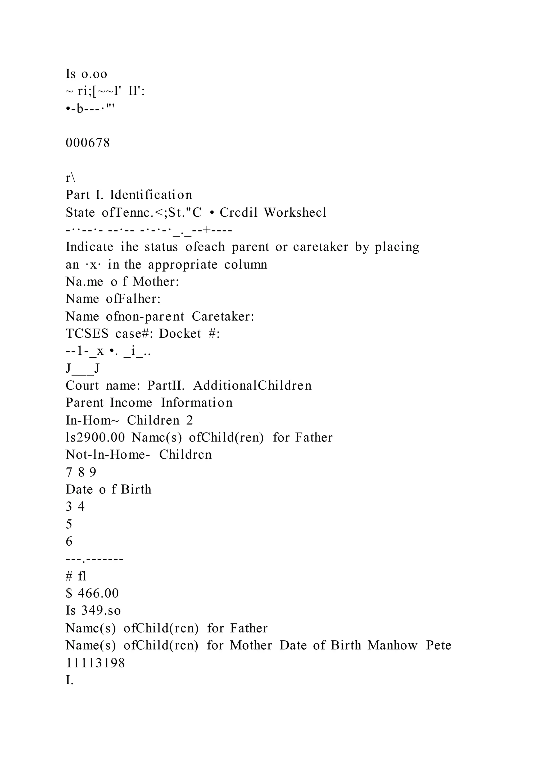 Is o.oo
~ ri;[~~I' II':
•-b---·"'
000678
r
Part I. Identification
State ofTennc.<;St."C • Crcdil Workshecl
-··--·- --·-- -·-·-·_._--+----
Indicate ihe status ofeach parent or caretaker by placing
an ·x· in the appropriate column
Na.me o f Mother:
Name ofFalher:
Name ofnon-parent Caretaker:
TCSES case#: Docket #:
--1-_x •. _i_..
J___J
Court name: PartII. AdditionalChildren
Parent Income Information
In-Hom~ Children 2
ls2900.00 Namc(s) ofChild(ren) for Father
Not-ln-Home- Childrcn
7 8 9
Date o f Birth
3 4
5
6
---.-------
# fl
$ 466.00
Is 349.so
Namc(s) ofChild(rcn) for Father
Name(s) ofChild(rcn) for Mother Date of Birth Manhow Pete
11113198
I.
 