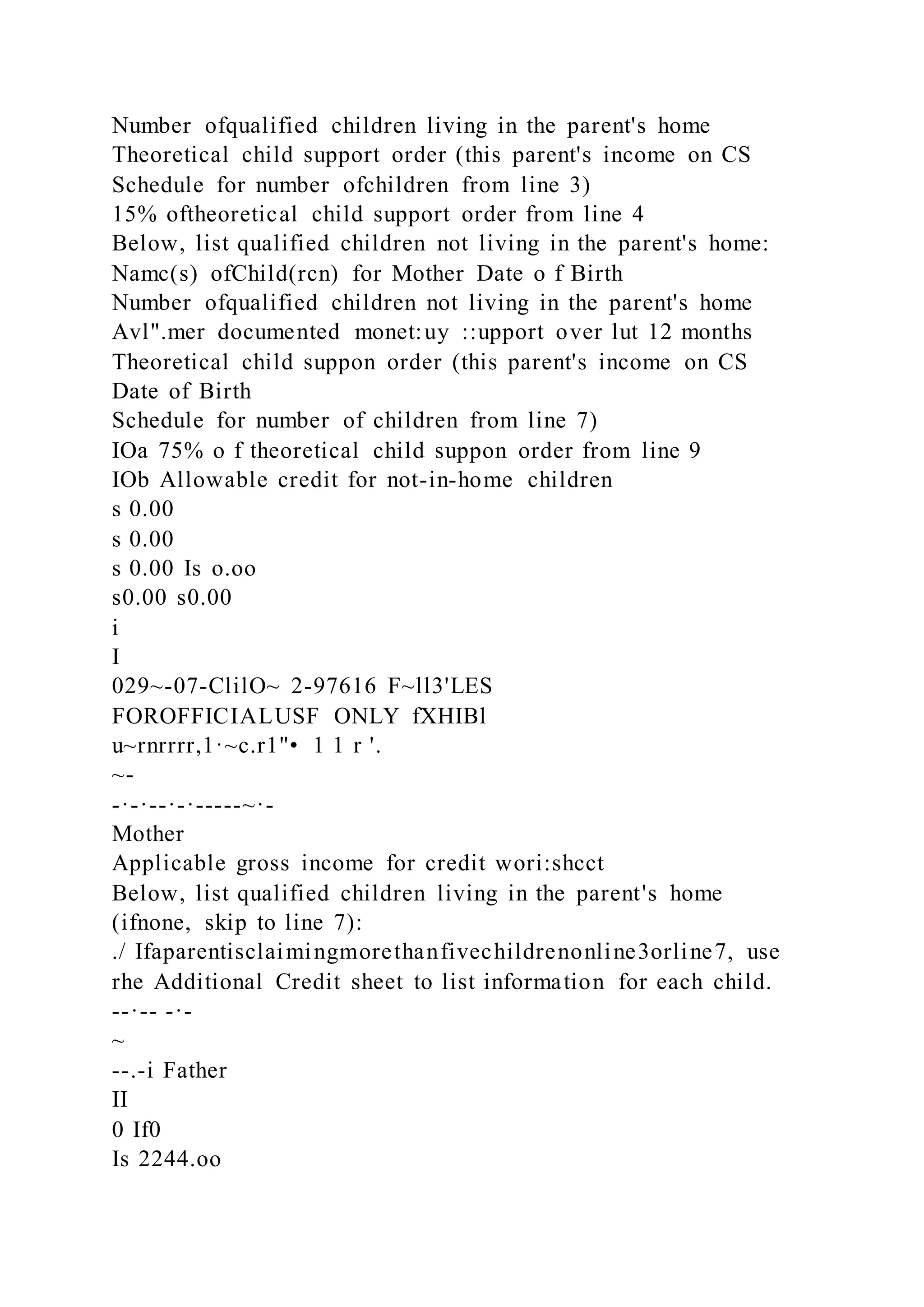 Number ofqualified children living in the parent's home
Theoretical child support order (this parent's income on CS
Schedule for number ofchildren from line 3)
15% oftheoretical child support order from line 4
Below, list qualified children not living in the parent's home:
Namc(s) ofChild(rcn) for Mother Date o f Birth
Number ofqualified children not living in the parent's home
Avl".mer documented monet:uy ::upport over lut 12 months
Theoretical child suppon order (this parent's income on CS
Date of Birth
Schedule for number of children from line 7)
IOa 75% o f theoretical child suppon order from line 9
IOb Allowable credit for not-in-home children
s 0.00
s 0.00
s 0.00 Is o.oo
s0.00 s0.00
i
I
029~-07-ClilO~ 2-97616 F~ll3'LES
FOROFFICIALUSF ONLY fXHIBl
u~rnrrrr,1·~c.r1"• 1 1 r '.
~-
-·-·--·-·-----~·-
Mother
Applicable gross income for credit wori:shcct
Below, list qualified children living in the parent's home
(ifnone, skip to line 7):
./ Ifaparentisclaimingmorethanfivechildrenonline3orline7, use
rhe Additional Credit sheet to list information for each child.
--·-- -·-
~
--.-i Father
II
0 If0
Is 2244.oo
 