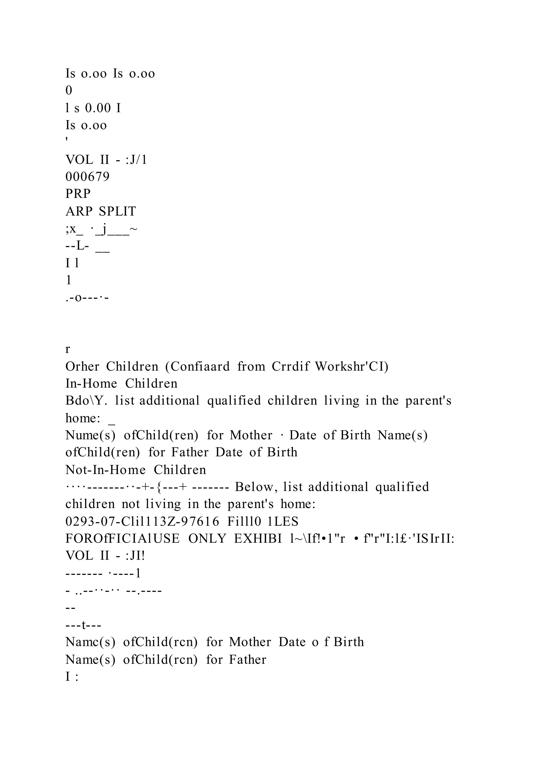 Is o.oo Is o.oo
0
l s 0.00 I
Is o.oo
'
VOL II - :J/1
000679
PRP
ARP SPLIT
;x_ ·_j___~
--L- __
I l
1
.-o---·-
r
Orher Children (Confiaard from Crrdif Workshr'CI)
In-Home Children
BdoY. list additional qualified children living in the parent's
home: _
Nume(s) ofChild(ren) for Mother · Date of Birth Name(s)
ofChild(ren) for Father Date of Birth
Not-In-Home Children
····-------··-+-{---+ ------- Below, list additional qualified
children not living in the parent's home:
0293-07-Clil113Z-97616 Filll0 1LES
FOROfFICIAlUSE ONLY EXHIBI l~If!•1"r • f"r"I:l£·'ISIrII:
VOL II - :JI!
------- ·----1
- ..--··-·· --.----
--
---t---
Namc(s) ofChild(rcn) for Mother Date o f Birth
Name(s) ofChild(rcn) for Father
I :
 
