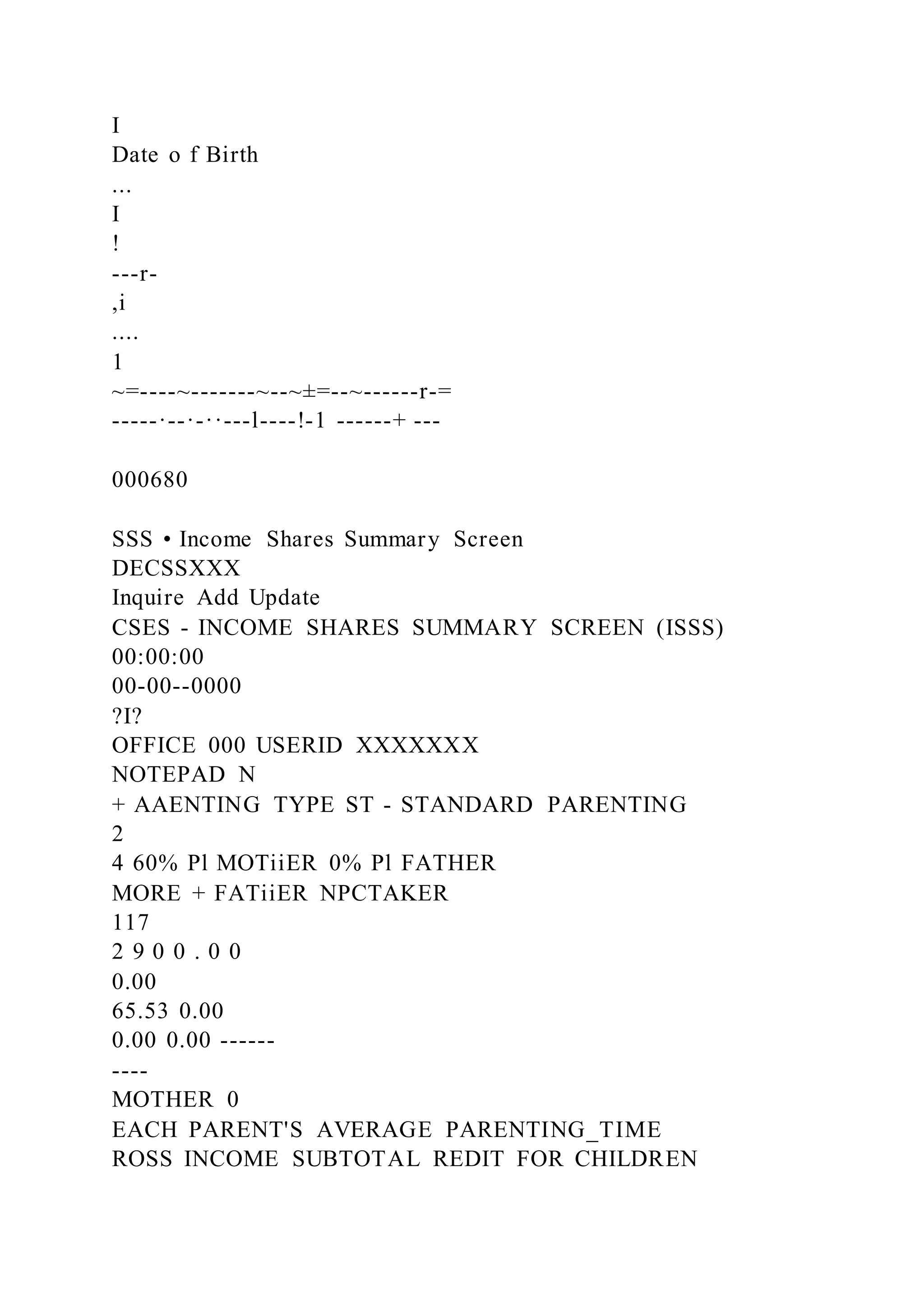 I
Date o f Birth
...
I
!
---r-
,i
....
1
~=----~-------~--~±=--~------r-=
-----·--·-··---l----!-1 ------+ ---
000680
SSS • Income Shares Summary Screen
DECSSXXX
Inquire Add Update
CSES - INCOME SHARES SUMMARY SCREEN (ISSS)
00:00:00
00-00--0000
?I?
OFFICE 000 USERID XXXXXXX
NOTEPAD N
+ AAENTING TYPE ST - STANDARD PARENTING
2
4 60% Pl MOTiiER 0% Pl FATHER
MORE + FATiiER NPCTAKER
117
2 9 0 0 . 0 0
0.00
65.53 0.00
0.00 0.00 ------
----
MOTHER 0
EACH PARENT'S AVERAGE PARENTING_TIME
ROSS INCOME SUBTOTAL REDIT FOR CHILDREN
 