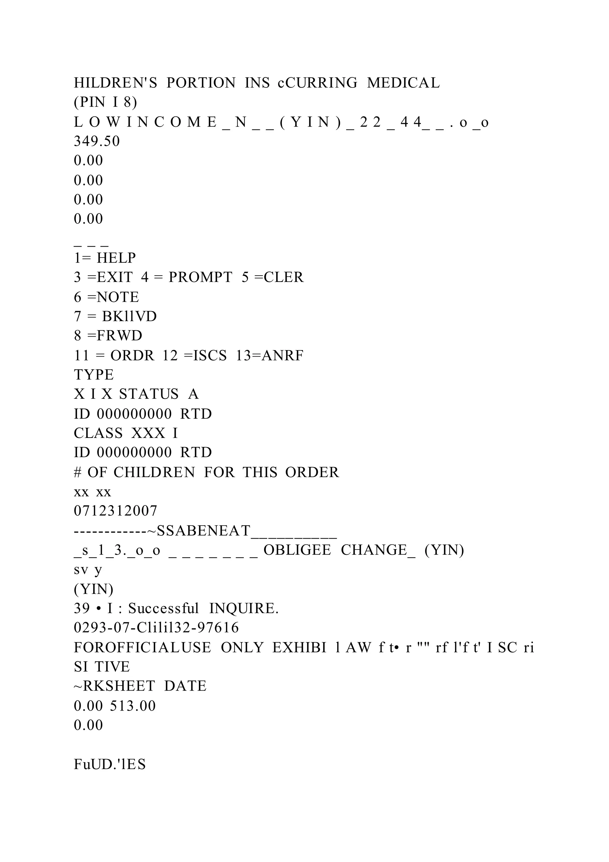 HILDREN'S PORTION INS cCURRING MEDICAL
(PIN I 8)
L O W I N C O M E _ N _ _ ( Y I N ) _ 2 2 _ 4 4_ _ . o _o
349.50
0.00
0.00
0.00
0.00
_ _ _
1= HELP
3 =EXIT 4 = PROMPT 5 =CLER
6 =NOTE
7 = BKllVD
8 =FRWD
11 = ORDR 12 =ISCS 13=ANRF
TYPE
X I X STATUS A
ID 000000000 RTD
CLASS XXX I
ID 000000000 RTD
# OF CHILDREN FOR THIS ORDER
xx xx
0712312007
------------~SSABENEAT__________
_s_1_3._o_o _ _ _ _ _ _ _ OBLIGEE CHANGE_ (YIN)
sv y
(YIN)
39 • I : Successful INQUIRE.
0293-07-Clilil32-97616
FOROFFICIALUSE ONLY EXHIBI l AW f t• r "" rf l'f t' I SC ri
SI TIVE
~RKSHEET DATE
0.00 513.00
0.00
FuUD.'lES
 