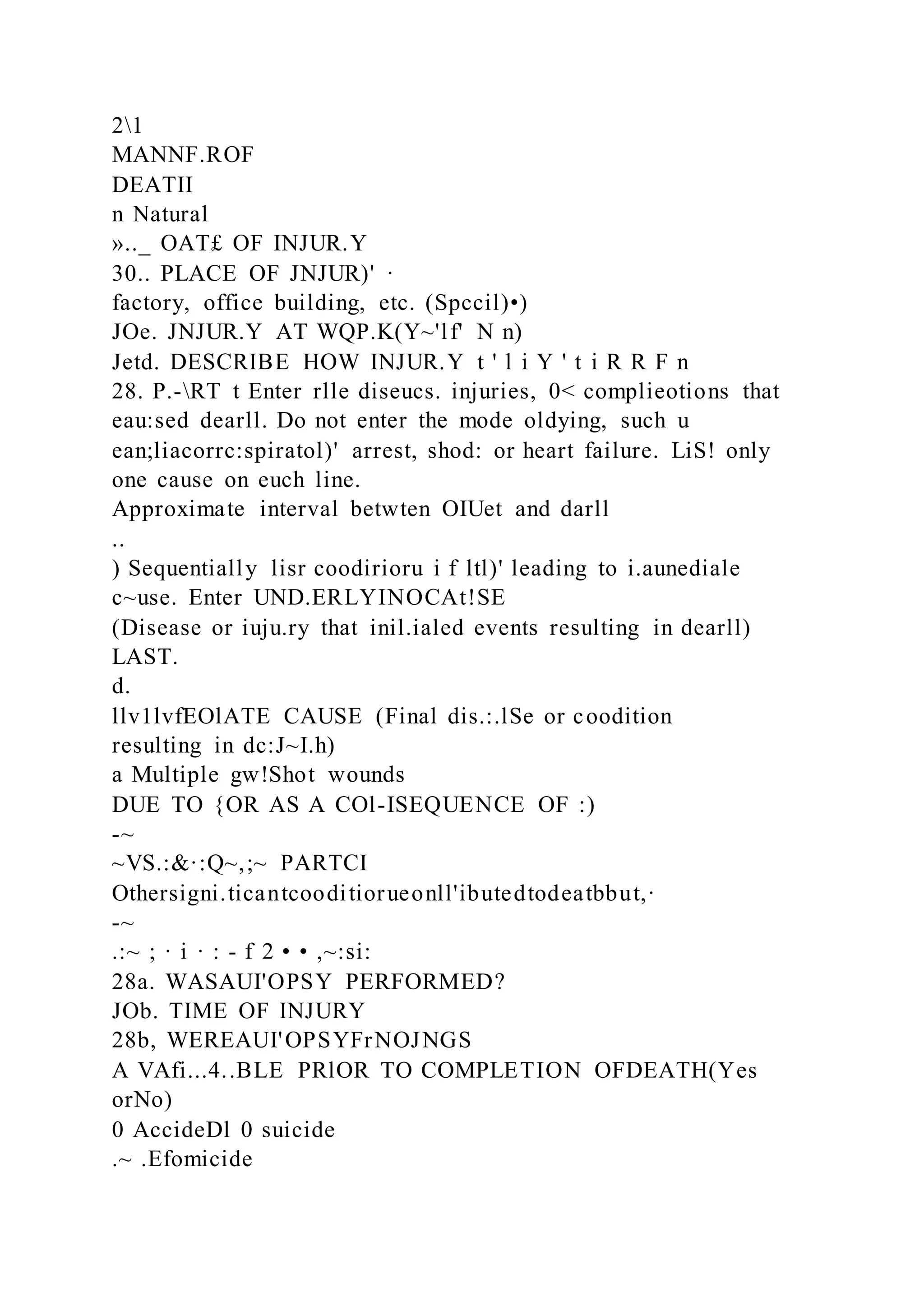21
MANNF.ROF
DEATII
n Natural
».._ OAT£ OF INJUR.Y
30.. PLACE OF JNJUR)' ·
factory, office building, etc. (Spccil)•)
JOe. JNJUR.Y AT WQP.K(Y~'lf' N n)
Jetd. DESCRIBE HOW INJUR.Y t ' l i Y ' t i R R F n
28. P.-RT t Enter rlle diseucs. injuries, 0< complieotions that
eau:sed dearll. Do not enter the mode oldying, such u
ean;liacorrc:spiratol)' arrest, shod: or heart failure. LiS! only
one cause on euch line.
Approximate interval betwten OIUet and darll
..
) Sequentially lisr coodirioru i f ltl)' leading to i.aunediale
c~use. Enter UND.ERLYINOCAt!SE
(Disease or iuju.ry that inil.ialed events resulting in dearll)
LAST.
d.
llv1lvfEOlATE CAUSE (Final dis.:.lSe or coodition
resulting in dc:J~I.h)
a Multiple gw!Shot wounds
DUE TO {OR AS A COl-ISEQUENCE OF :)
-~
~VS.:&·:Q~,;~ PARTCI
Othersigni.ticantcooditiorueonll'ibutedtodeatbbut,·
-~
.:~ ; · i · : - f 2 • • ,~:si:
28a. WASAUI'OPSY PERFORMED?
JOb. TIME OF INJURY
28b, WEREAUI'OPSYFrNOJNGS
A VAfi...4..BLE PRlOR TO COMPLETION OFDEATH(Yes
orNo)
0 AccideDl 0 suicide
.~ .Efomicide
 