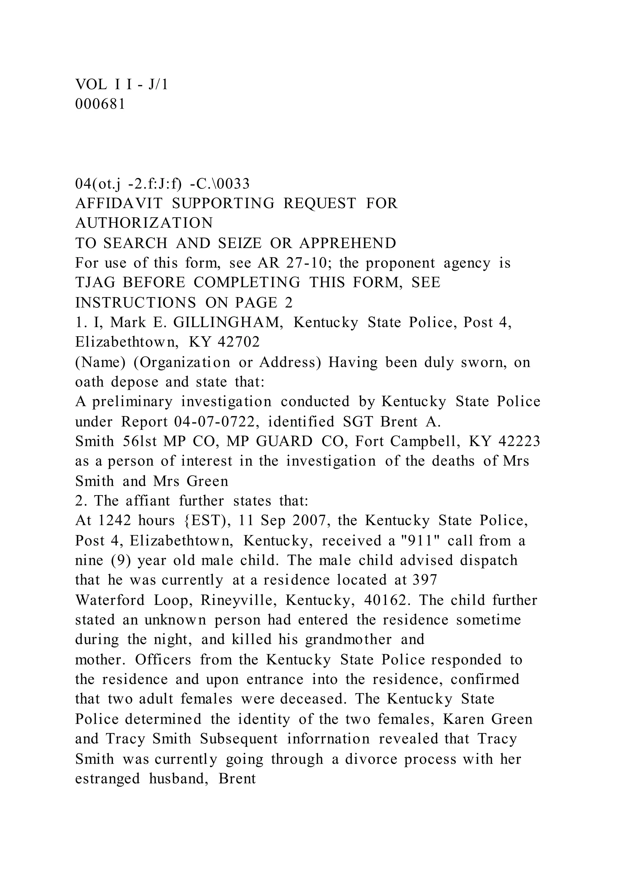 VOL I I - J/1
000681
04(ot.j -2.f:J:f) -C.0033
AFFIDAVIT SUPPORTING REQUEST FOR
AUTHORIZATION
TO SEARCH AND SEIZE OR APPREHEND
For use of this form, see AR 27-10; the proponent agency is
TJAG BEFORE COMPLETING THIS FORM, SEE
INSTRUCTIONS ON PAGE 2
1. I, Mark E. GILLINGHAM, Kentucky State Police, Post 4,
Elizabethtown, KY 42702
(Name) (Organization or Address) Having been duly sworn, on
oath depose and state that:
A preliminary investigation conducted by Kentucky State Police
under Report 04-07-0722, identified SGT Brent A.
Smith 56lst MP CO, MP GUARD CO, Fort Campbell, KY 42223
as a person of interest in the investigation of the deaths of Mrs
Smith and Mrs Green
2. The affiant further states that:
At 1242 hours {EST), 11 Sep 2007, the Kentucky State Police,
Post 4, Elizabethtown, Kentucky, received a "911" call from a
nine (9) year old male child. The male child advised dispatch
that he was currently at a residence located at 397
Waterford Loop, Rineyville, Kentucky, 40162. The child further
stated an unknown person had entered the residence sometime
during the night, and killed his grandmother and
mother. Officers from the Kentucky State Police responded to
the residence and upon entrance into the residence, confirmed
that two adult females were deceased. The Kentucky State
Police determined the identity of the two females, Karen Green
and Tracy Smith Subsequent inforrnation revealed that Tracy
Smith was currently going through a divorce process with her
estranged husband, Brent
 