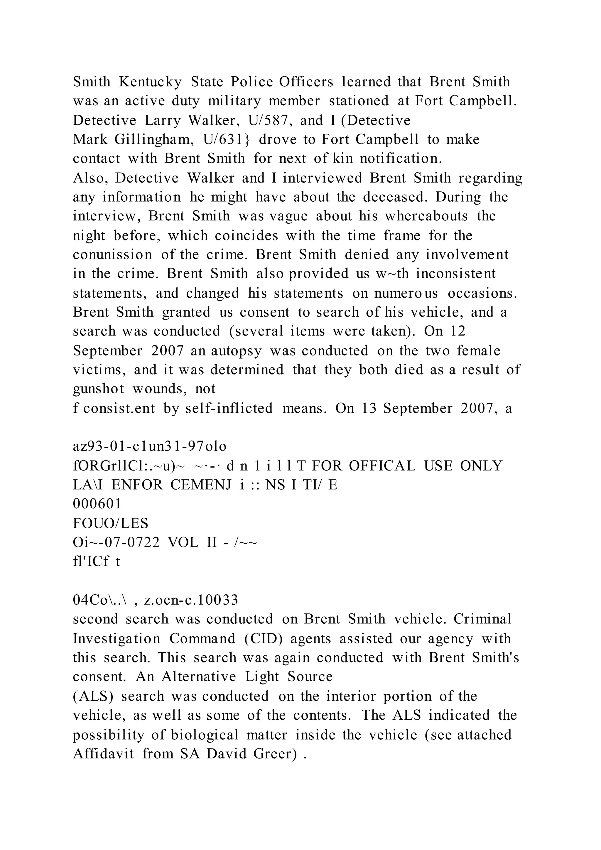 Smith Kentucky State Police Officers learned that Brent Smith
was an active duty military member stationed at Fort Campbell.
Detective Larry Walker, U/587, and I (Detective
Mark Gillingham, U/631} drove to Fort Campbell to make
contact with Brent Smith for next of kin notification.
Also, Detective Walker and I interviewed Brent Smith regarding
any information he might have about the deceased. During the
interview, Brent Smith was vague about his whereabouts the
night before, which coincides with the time frame for the
conunission of the crime. Brent Smith denied any involvement
in the crime. Brent Smith also provided us w~th inconsistent
statements, and changed his statements on numero us occasions.
Brent Smith granted us consent to search of his vehicle, and a
search was conducted (several items were taken). On 12
September 2007 an autopsy was conducted on the two female
victims, and it was determined that they both died as a result of
gunshot wounds, not
f consist.ent by self-inflicted means. On 13 September 2007, a
az93-01-c1un31-97olo
fORGrllCl:.~u)~ ~·-· d n 1 i l l T FOR OFFICAL USE ONLY
LAI ENFOR CEMENJ i :: NS I TI/ E
000601
FOUO/LES
Oi~-07-0722 VOL II - /~~
fl'ICf t
04Co.. , z.ocn-c.10033
second search was conducted on Brent Smith vehicle. Criminal
Investigation Command (CID) agents assisted our agency with
this search. This search was again conducted with Brent Smith's
consent. An Alternative Light Source
(ALS) search was conducted on the interior portion of the
vehicle, as well as some of the contents. The ALS indicated the
possibility of biological matter inside the vehicle (see attached
Affidavit from SA David Greer) .
 
