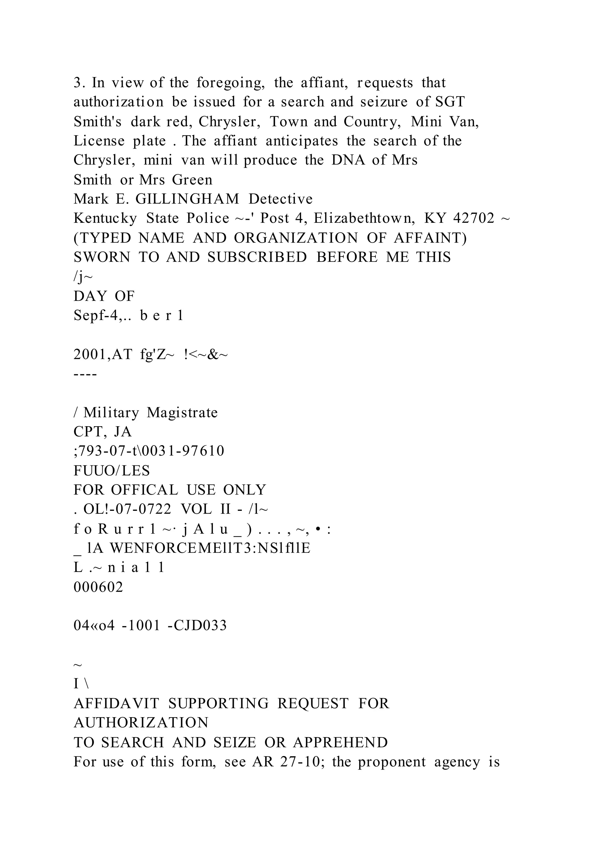 3. In view of the foregoing, the affiant, requests that
authorization be issued for a search and seizure of SGT
Smith's dark red, Chrysler, Town and Country, Mini Van,
License plate . The affiant anticipates the search of the
Chrysler, mini van will produce the DNA of Mrs
Smith or Mrs Green
Mark E. GILLINGHAM Detective
Kentucky State Police ~-' Post 4, Elizabethtown, KY 42702 ~
(TYPED NAME AND ORGANIZATION OF AFFAINT)
SWORN TO AND SUBSCRIBED BEFORE ME THIS
/j~
DAY OF
Sepf-4,.. b e r 1
2001,AT fg'Z~ !<~&~
----
/ Military Magistrate
CPT, JA
;793-07-t0031-97610
FUUO/LES
FOR OFFICAL USE ONLY
. OL!-07-0722 VOL II - /l~
f o R u r r 1 ~· j A l u _ ) . . . , ~, • :
_ lA WENFORCEMEllT3:NSlfllE
L .~ n i a 1 1
000602
04«o4 -1001 -CJD033
~
I 
AFFIDAVIT SUPPORTING REQUEST FOR
AUTHORIZATION
TO SEARCH AND SEIZE OR APPREHEND
For use of this form, see AR 27-10; the proponent agency is
 
