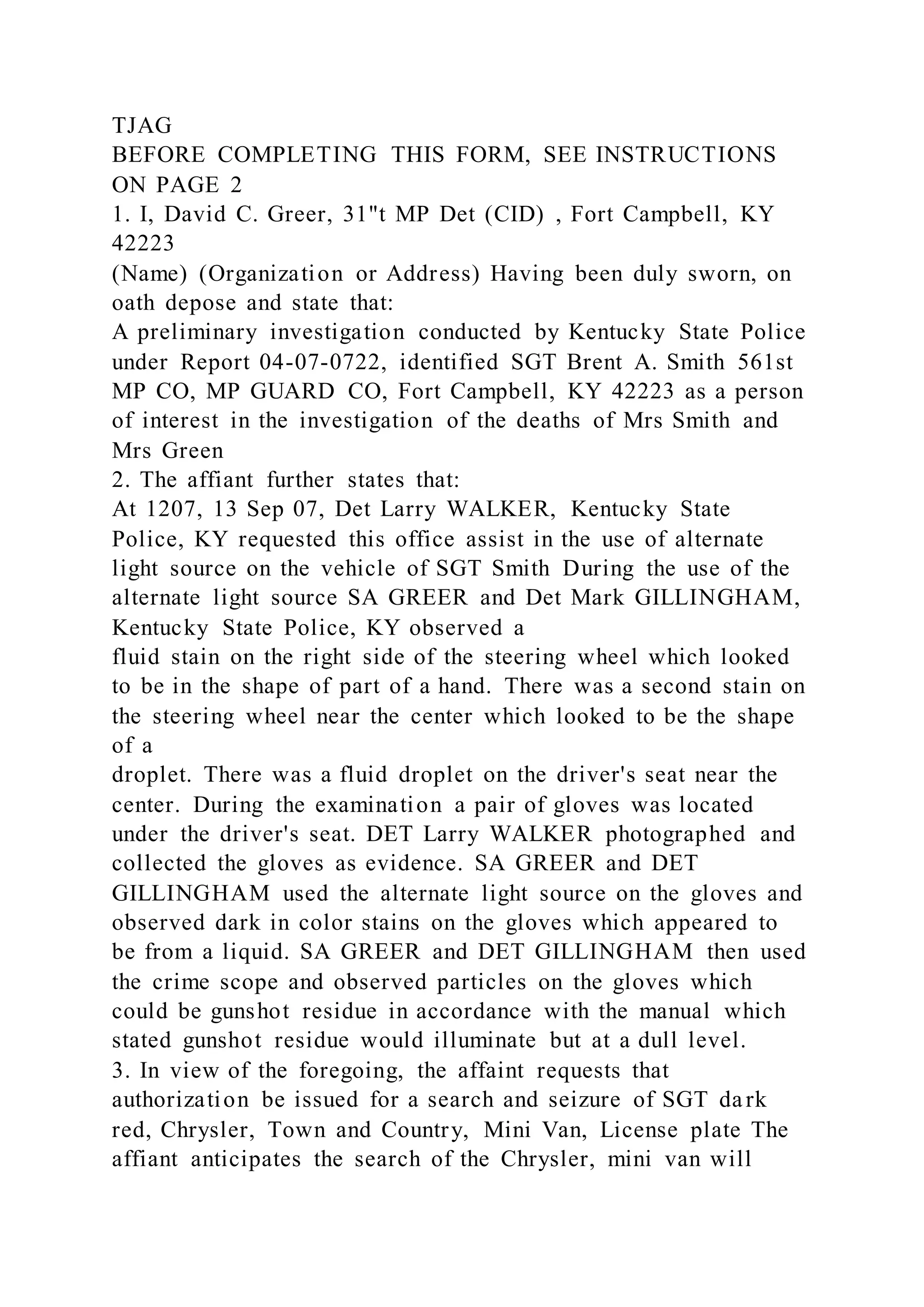 TJAG
BEFORE COMPLETING THIS FORM, SEE INSTRUCTIONS
ON PAGE 2
1. I, David C. Greer, 31"t MP Det (CID) , Fort Campbell, KY
42223
(Name) (Organization or Address) Having been duly sworn, on
oath depose and state that:
A preliminary investigation conducted by Kentucky State Police
under Report 04-07-0722, identified SGT Brent A. Smith 561st
MP CO, MP GUARD CO, Fort Campbell, KY 42223 as a person
of interest in the investigation of the deaths of Mrs Smith and
Mrs Green
2. The affiant further states that:
At 1207, 13 Sep 07, Det Larry WALKER, Kentucky State
Police, KY requested this office assist in the use of alternate
light source on the vehicle of SGT Smith During the use of the
alternate light source SA GREER and Det Mark GILLINGHAM,
Kentucky State Police, KY observed a
fluid stain on the right side of the steering wheel which looked
to be in the shape of part of a hand. There was a second stain on
the steering wheel near the center which looked to be the shape
of a
droplet. There was a fluid droplet on the driver's seat near the
center. During the examination a pair of gloves was located
under the driver's seat. DET Larry WALKER photographed and
collected the gloves as evidence. SA GREER and DET
GILLINGHAM used the alternate light source on the gloves and
observed dark in color stains on the gloves which appeared to
be from a liquid. SA GREER and DET GILLINGHAM then used
the crime scope and observed particles on the gloves which
could be gunshot residue in accordance with the manual which
stated gunshot residue would illuminate but at a dull level.
3. In view of the foregoing, the affaint requests that
authorization be issued for a search and seizure of SGT dark
red, Chrysler, Town and Country, Mini Van, License plate The
affiant anticipates the search of the Chrysler, mini van will
 