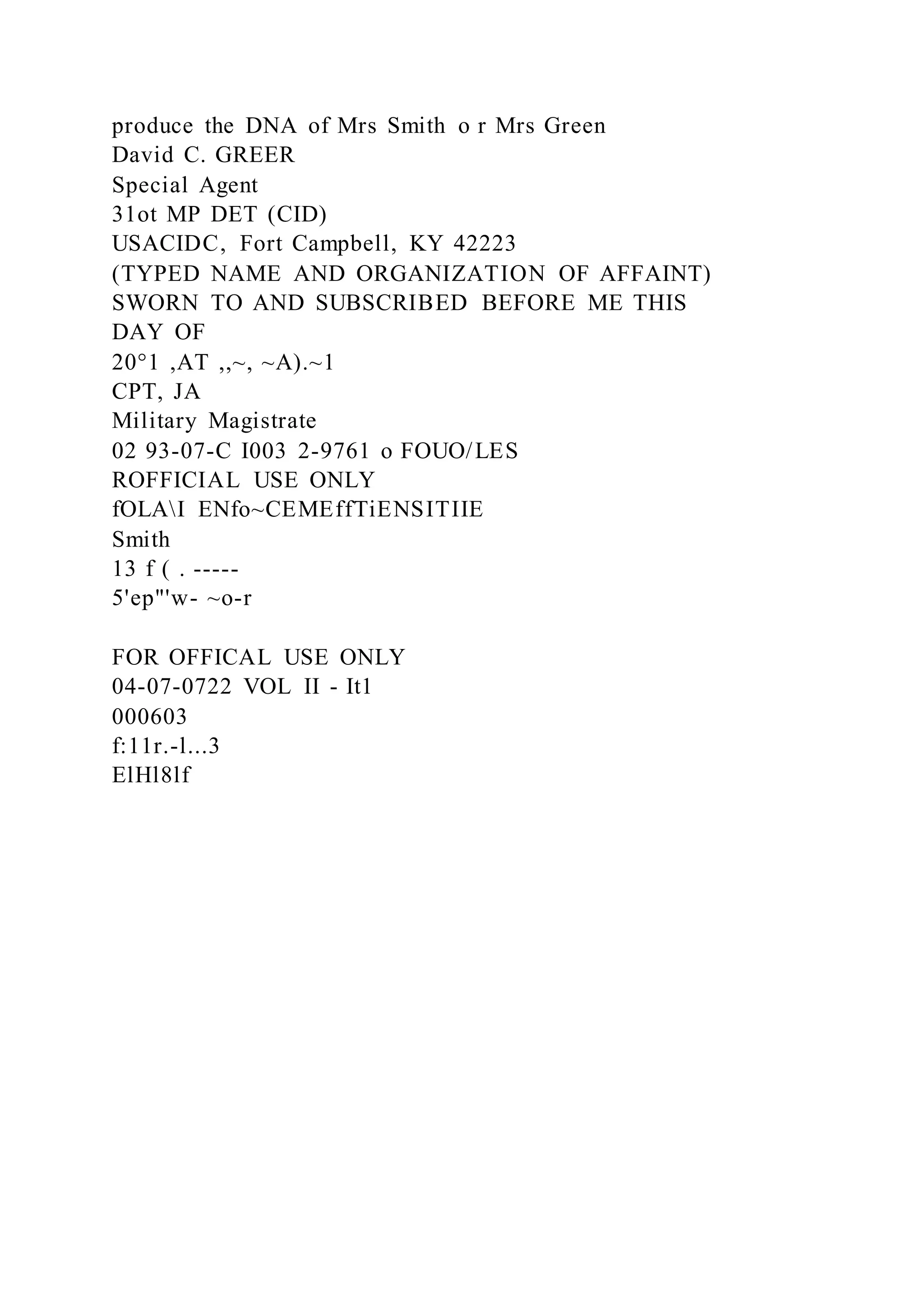 produce the DNA of Mrs Smith o r Mrs Green
David C. GREER
Special Agent
31ot MP DET (CID)
USACIDC, Fort Campbell, KY 42223
(TYPED NAME AND ORGANIZATION OF AFFAINT)
SWORN TO AND SUBSCRIBED BEFORE ME THIS
DAY OF
20°1 ,AT ,,~, ~A).~1
CPT, JA
Military Magistrate
02 93-07-C I003 2-9761 o FOUO/LES
ROFFICIAL USE ONLY
fOLAI ENfo~CEMEffTiENSITIIE
Smith
13 f ( . -----
5'ep"'w- ~o-r
FOR OFFICAL USE ONLY
04-07-0722 VOL II - It1
000603
f:11r.-l...3
ElHl8lf
 