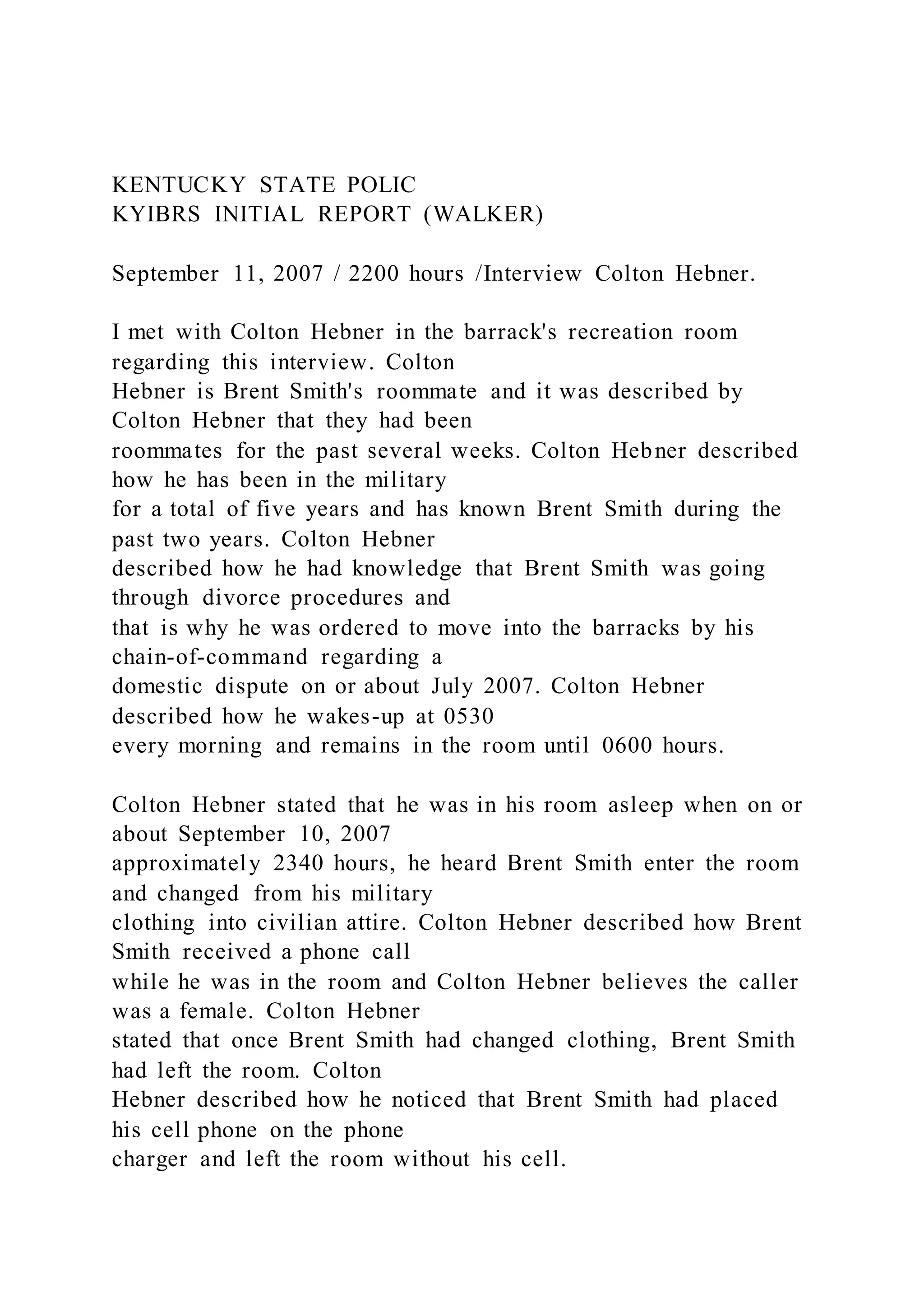 KENTUCKY STATE POLIC
KYIBRS INITIAL REPORT (WALKER)
September 11, 2007 / 2200 hours /Interview Colton Hebner.
I met with Colton Hebner in the barrack's recreation room
regarding this interview. Colton
Hebner is Brent Smith's roommate and it was described by
Colton Hebner that they had been
roommates for the past several weeks. Colton Hebner described
how he has been in the military
for a total of five years and has known Brent Smith during the
past two years. Colton Hebner
described how he had knowledge that Brent Smith was going
through divorce procedures and
that is why he was ordered to move into the barracks by his
chain-of-command regarding a
domestic dispute on or about July 2007. Colton Hebner
described how he wakes-up at 0530
every morning and remains in the room until 0600 hours.
Colton Hebner stated that he was in his room asleep when on or
about September 10, 2007
approximately 2340 hours, he heard Brent Smith enter the room
and changed from his military
clothing into civilian attire. Colton Hebner described how Brent
Smith received a phone call
while he was in the room and Colton Hebner believes the caller
was a female. Colton Hebner
stated that once Brent Smith had changed clothing, Brent Smith
had left the room. Colton
Hebner described how he noticed that Brent Smith had placed
his cell phone on the phone
charger and left the room without his cell.
 
