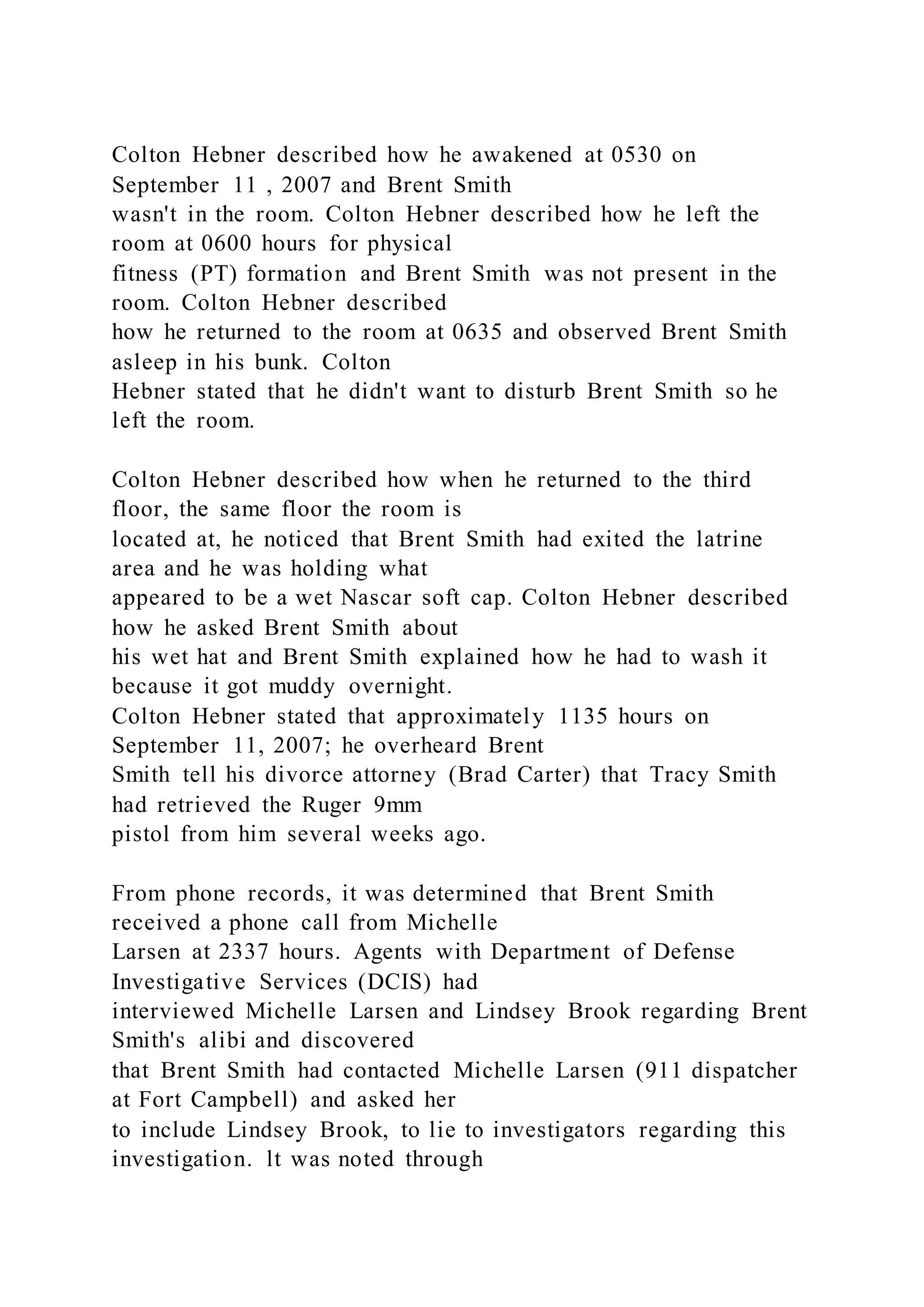 Colton Hebner described how he awakened at 0530 on
September 11 , 2007 and Brent Smith
wasn't in the room. Colton Hebner described how he left the
room at 0600 hours for physical
fitness (PT) formation and Brent Smith was not present in the
room. Colton Hebner described
how he returned to the room at 0635 and observed Brent Smith
asleep in his bunk. Colton
Hebner stated that he didn't want to disturb Brent Smith so he
left the room.
Colton Hebner described how when he returned to the third
floor, the same floor the room is
located at, he noticed that Brent Smith had exited the latrine
area and he was holding what
appeared to be a wet Nascar soft cap. Colton Hebner described
how he asked Brent Smith about
his wet hat and Brent Smith explained how he had to wash it
because it got muddy overnight.
Colton Hebner stated that approximately 1135 hours on
September 11, 2007; he overheard Brent
Smith tell his divorce attorney (Brad Carter) that Tracy Smith
had retrieved the Ruger 9mm
pistol from him several weeks ago.
From phone records, it was determined that Brent Smith
received a phone call from Michelle
Larsen at 2337 hours. Agents with Department of Defense
Investigative Services (DCIS) had
interviewed Michelle Larsen and Lindsey Brook regarding Brent
Smith's alibi and discovered
that Brent Smith had contacted Michelle Larsen (911 dispatcher
at Fort Campbell) and asked her
to include Lindsey Brook, to lie to investigators regarding this
investigation. lt was noted through
 