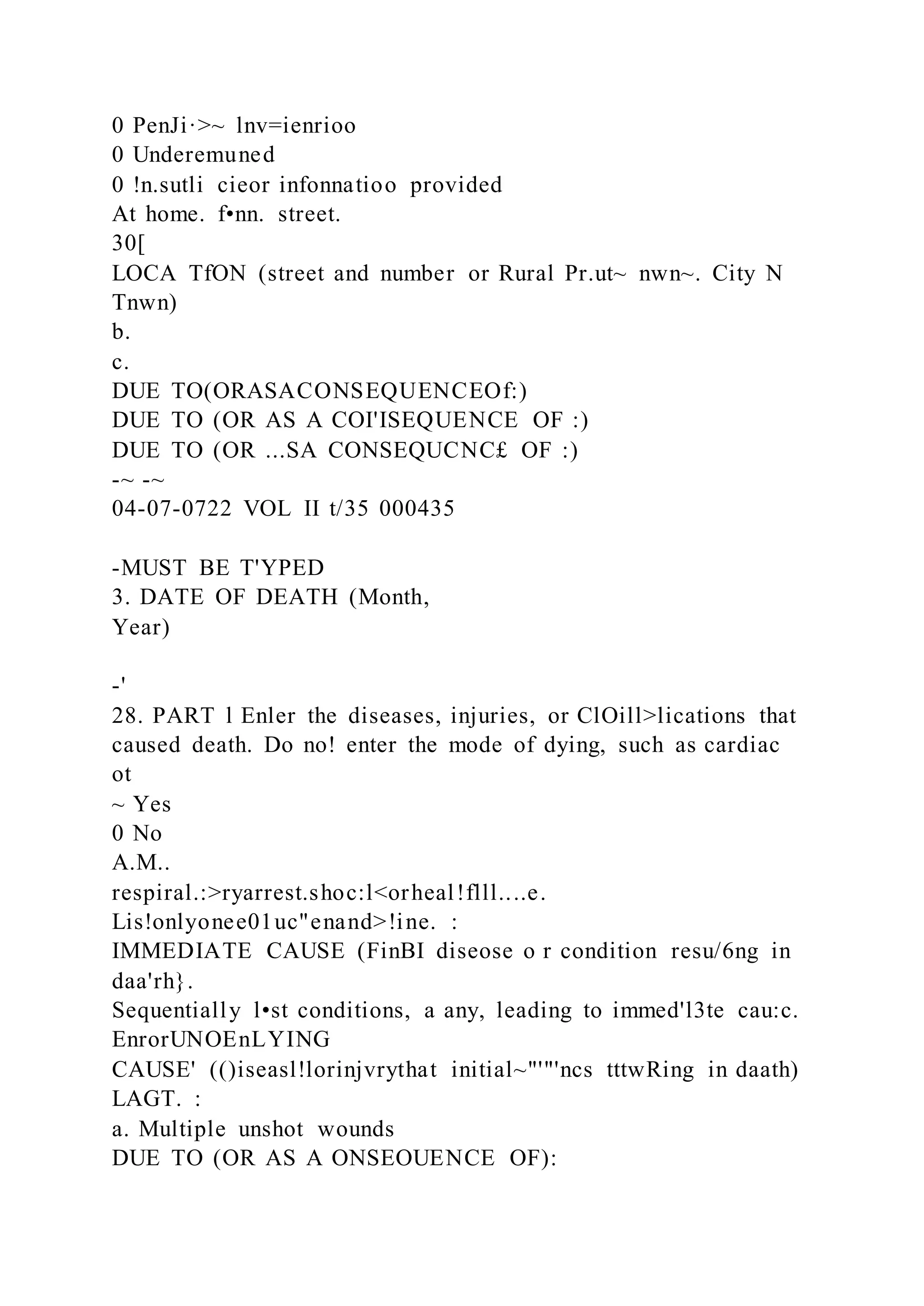 0 PenJi·>~ lnv=ienrioo
0 Underemuned
0 !n.sutli cieor infonnatioo provided
At home. f•nn. street.
30[
LOCA TfON (street and number or Rural Pr.ut~ nwn~. City N
Tnwn)
b.
c.
DUE TO(ORASACONSEQUENCEOf:)
DUE TO (OR AS A COI'ISEQUENCE OF :)
DUE TO (OR ...SA CONSEQUCNC£ OF :)
-~ -~
04-07-0722 VOL II t/35 000435
-MUST BE T'YPED
3. DATE OF DEATH (Month,
Year)
-'
28. PART l Enler the diseases, injuries, or ClOill>lications that
caused death. Do no! enter the mode of dying, such as cardiac
ot
~ Yes
0 No
A.M..
respiral.:>ryarrest.shoc:l<orheal!flll....e.
Lis!onlyonee01uc"enand>!ine. :
IMMEDIATE CAUSE (FinBI diseose o r condition resu/6ng in
daa'rh}.
Sequentially l•st conditions, a any, leading to immed'l3te cau:c.
EnrorUNOEnLYING
CAUSE' (()iseasl!lorinjvrythat initial~"'"'ncs tttwRing in daath)
LAGT. :
a. Multiple unshot wounds
DUE TO (OR AS A ONSEOUENCE OF):
 