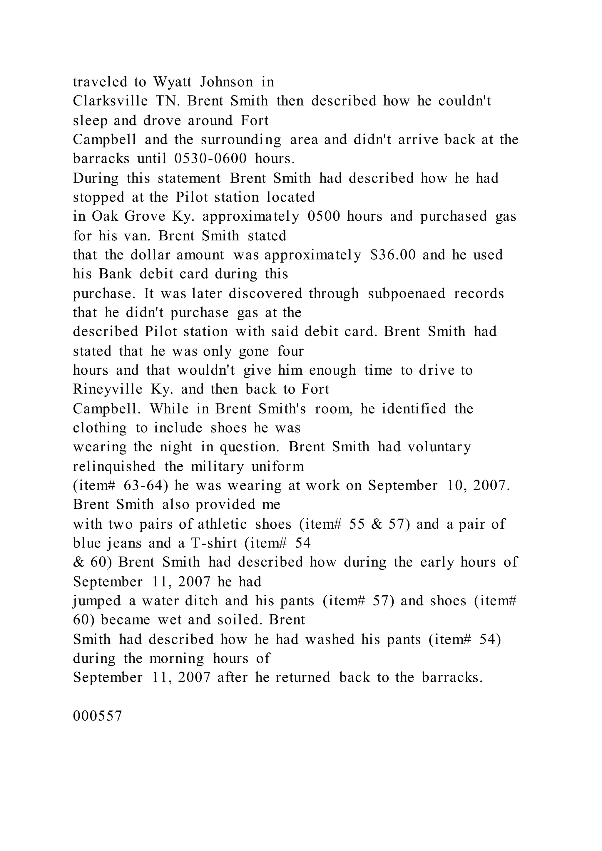traveled to Wyatt Johnson in
Clarksville TN. Brent Smith then described how he couldn't
sleep and drove around Fort
Campbell and the surrounding area and didn't arrive back at the
barracks until 0530-0600 hours.
During this statement Brent Smith had described how he had
stopped at the Pilot station located
in Oak Grove Ky. approximately 0500 hours and purchased gas
for his van. Brent Smith stated
that the dollar amount was approximately $36.00 and he used
his Bank debit card during this
purchase. It was later discovered through subpoenaed records
that he didn't purchase gas at the
described Pilot station with said debit card. Brent Smith had
stated that he was only gone four
hours and that wouldn't give him enough time to drive to
Rineyville Ky. and then back to Fort
Campbell. While in Brent Smith's room, he identified the
clothing to include shoes he was
wearing the night in question. Brent Smith had voluntary
relinquished the military uniform
(item# 63-64) he was wearing at work on September 10, 2007.
Brent Smith also provided me
with two pairs of athletic shoes (item# 55 & 57) and a pair of
blue jeans and a T-shirt (item# 54
& 60) Brent Smith had described how during the early hours of
September 11, 2007 he had
jumped a water ditch and his pants (item# 57) and shoes (item#
60) became wet and soiled. Brent
Smith had described how he had washed his pants (item# 54)
during the morning hours of
September 11, 2007 after he returned back to the barracks.
000557
 