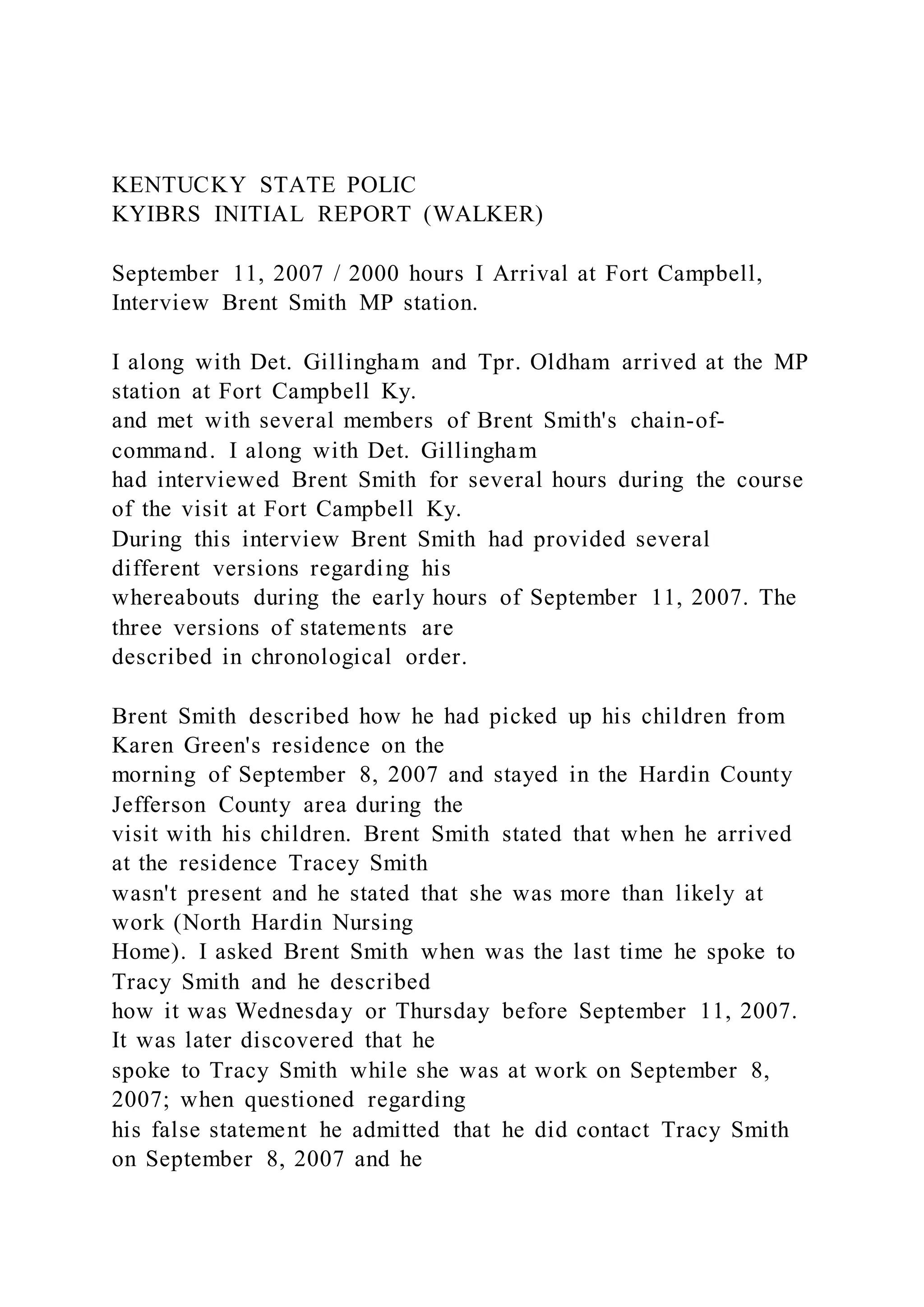 KENTUCKY STATE POLIC
KYIBRS INITIAL REPORT (WALKER)
September 11, 2007 / 2000 hours I Arrival at Fort Campbell,
Interview Brent Smith MP station.
I along with Det. Gillingham and Tpr. Oldham arrived at the MP
station at Fort Campbell Ky.
and met with several members of Brent Smith's chain-of-
command. I along with Det. Gillingham
had interviewed Brent Smith for several hours during the course
of the visit at Fort Campbell Ky.
During this interview Brent Smith had provided several
different versions regarding his
whereabouts during the early hours of September 11, 2007. The
three versions of statements are
described in chronological order.
Brent Smith described how he had picked up his children from
Karen Green's residence on the
morning of September 8, 2007 and stayed in the Hardin County
Jefferson County area during the
visit with his children. Brent Smith stated that when he arrived
at the residence Tracey Smith
wasn't present and he stated that she was more than likely at
work (North Hardin Nursing
Home). I asked Brent Smith when was the last time he spoke to
Tracy Smith and he described
how it was Wednesday or Thursday before September 11, 2007.
It was later discovered that he
spoke to Tracy Smith while she was at work on September 8,
2007; when questioned regarding
his false statement he admitted that he did contact Tracy Smith
on September 8, 2007 and he
 