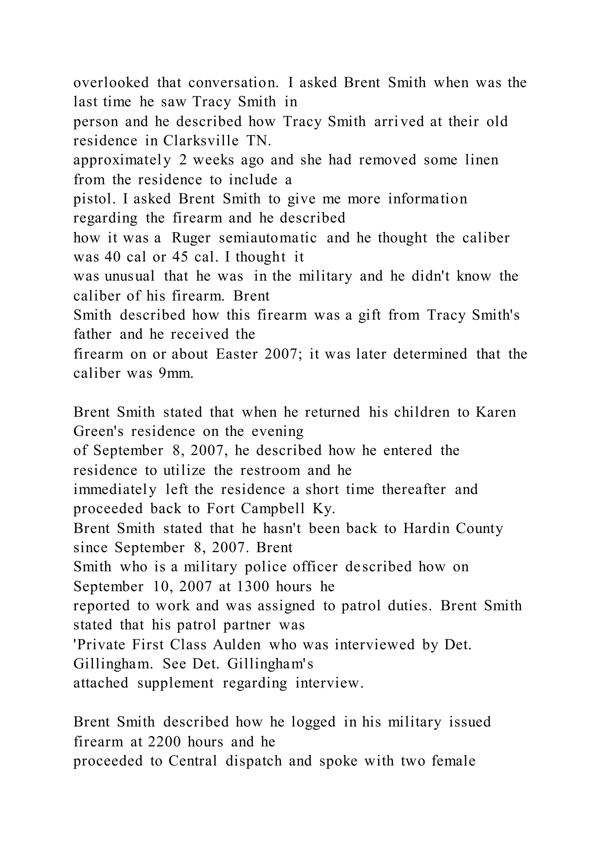 overlooked that conversation. I asked Brent Smith when was the
last time he saw Tracy Smith in
person and he described how Tracy Smith arrived at their old
residence in Clarksville TN.
approximately 2 weeks ago and she had removed some linen
from the residence to include a
pistol. I asked Brent Smith to give me more information
regarding the firearm and he described
how it was a Ruger semiautomatic and he thought the caliber
was 40 cal or 45 cal. I thought it
was unusual that he was in the military and he didn't know the
caliber of his firearm. Brent
Smith described how this firearm was a gift from Tracy Smith's
father and he received the
firearm on or about Easter 2007; it was later determined that the
caliber was 9mm.
Brent Smith stated that when he returned his children to Karen
Green's residence on the evening
of September 8, 2007, he described how he entered the
residence to utilize the restroom and he
immediately left the residence a short time thereafter and
proceeded back to Fort Campbell Ky.
Brent Smith stated that he hasn't been back to Hardin County
since September 8, 2007. Brent
Smith who is a military police officer described how on
September 10, 2007 at 1300 hours he
reported to work and was assigned to patrol duties. Brent Smith
stated that his patrol partner was
'Private First Class Aulden who was interviewed by Det.
Gillingham. See Det. Gillingham's
attached supplement regarding interview.
Brent Smith described how he logged in his military issued
firearm at 2200 hours and he
proceeded to Central dispatch and spoke with two female
 