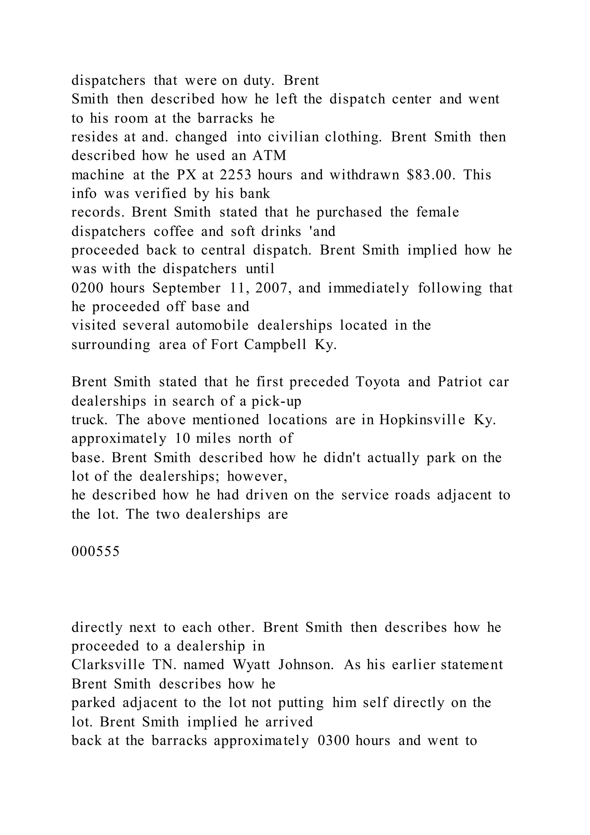 dispatchers that were on duty. Brent
Smith then described how he left the dispatch center and went
to his room at the barracks he
resides at and. changed into civilian clothing. Brent Smith then
described how he used an ATM
machine at the PX at 2253 hours and withdrawn $83.00. This
info was verified by his bank
records. Brent Smith stated that he purchased the female
dispatchers coffee and soft drinks 'and
proceeded back to central dispatch. Brent Smith implied how he
was with the dispatchers until
0200 hours September 11, 2007, and immediately following that
he proceeded off base and
visited several automobile dealerships located in the
surrounding area of Fort Campbell Ky.
Brent Smith stated that he first preceded Toyota and Patriot car
dealerships in search of a pick-up
truck. The above mentioned locations are in Hopkinsvill e Ky.
approximately 10 miles north of
base. Brent Smith described how he didn't actually park on the
lot of the dealerships; however,
he described how he had driven on the service roads adjacent to
the lot. The two dealerships are
000555
directly next to each other. Brent Smith then describes how he
proceeded to a dealership in
Clarksville TN. named Wyatt Johnson. As his earlier statement
Brent Smith describes how he
parked adjacent to the lot not putting him self directly on the
lot. Brent Smith implied he arrived
back at the barracks approximately 0300 hours and went to
 