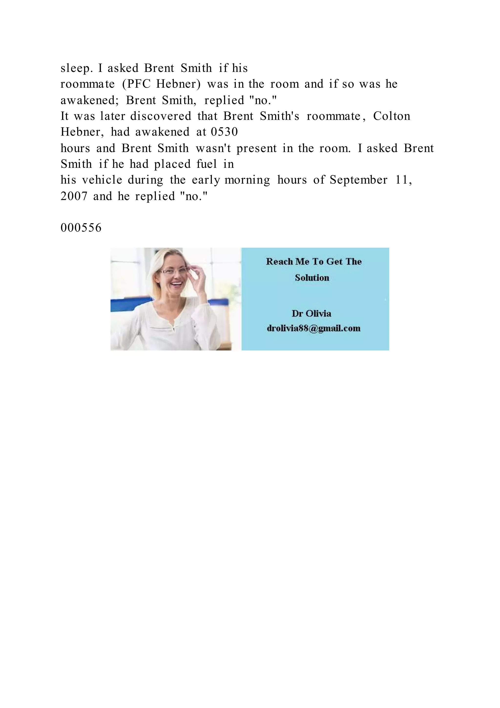 sleep. I asked Brent Smith if his
roommate (PFC Hebner) was in the room and if so was he
awakened; Brent Smith, replied "no."
It was later discovered that Brent Smith's roommate , Colton
Hebner, had awakened at 0530
hours and Brent Smith wasn't present in the room. I asked Brent
Smith if he had placed fuel in
his vehicle during the early morning hours of September 11,
2007 and he replied "no."
000556
 