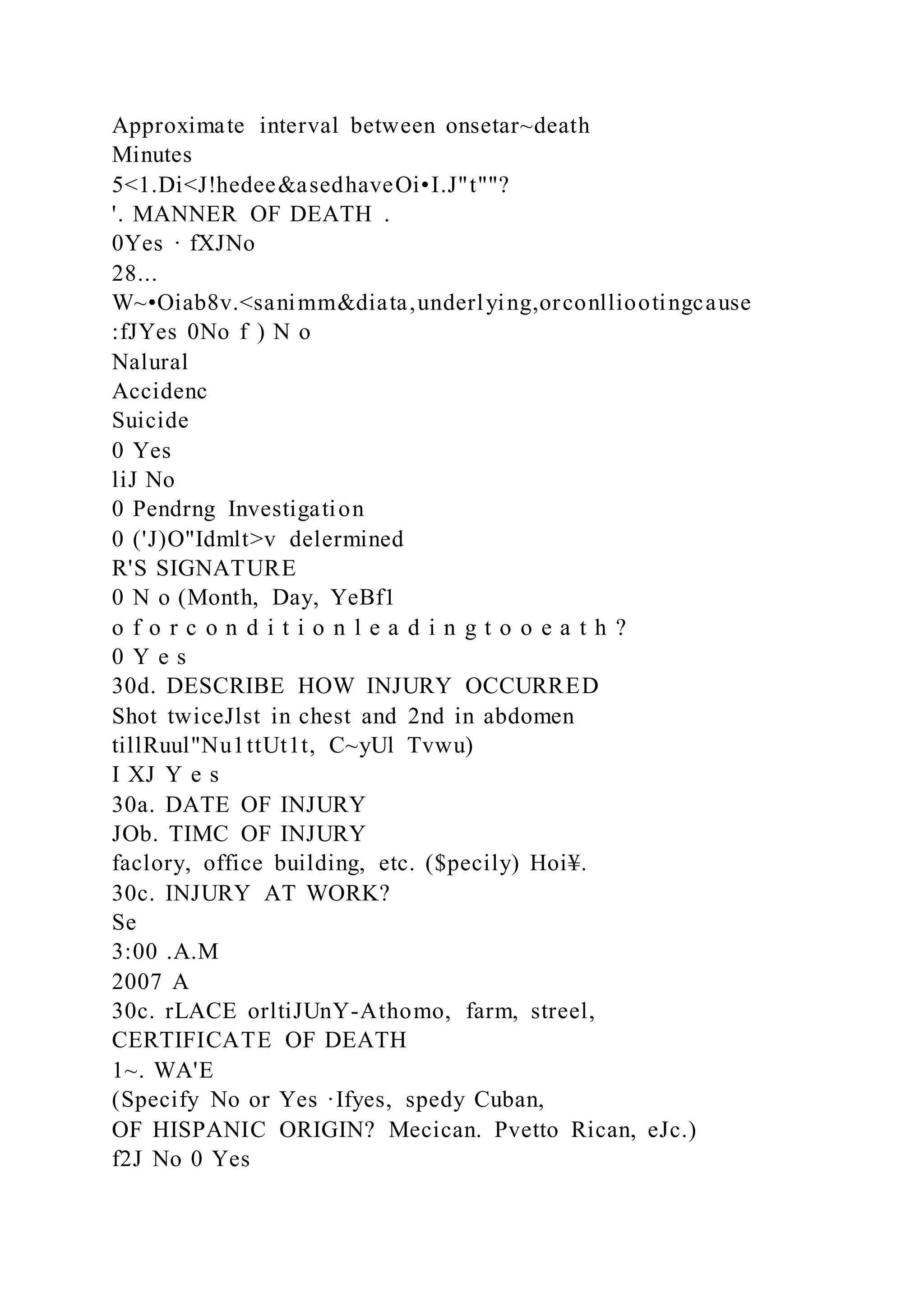 Approximate interval between onsetar~death
Minutes
5<1.Di<J!hedee&asedhaveOi•I.J"t""?
'. MANNER OF DEATH .
0Yes · fXJNo
28...
W~•Oiab8v.<sanimm&diata,underlying,orconlliootingcause
:fJYes 0No f ) N o
Nalural
Accidenc
Suicide
0 Yes
liJ No
0 Pendrng Investigation
0 ('J)O"Idmlt>v delermined
R'S SIGNATURE
0 N o (Month, Day, YeBf1
o f o r c o n d i t i o n l e a d i n g t o o e a t h ?
0 Y e s
30d. DESCRIBE HOW INJURY OCCURRED
Shot twiceJlst in chest and 2nd in abdomen
tillRuul"Nu1ttUt1t, C~yUl Tvwu)
I XJ Y e s
30a. DATE OF INJURY
JOb. TIMC OF INJURY
faclory, office building, etc. ($pecily) Hoi¥.
30c. INJURY AT WORK?
Se
3:00 .A.M
2007 A
30c. rLACE orltiJUnY-Athomo, farm, streel,
CERTIFICATE OF DEATH
1~. WA'E
(Specify No or Yes ·Ifyes, spedy Cuban,
OF HISPANIC ORIGIN? Mecican. Pvetto Rican, eJc.)
f2J No 0 Yes
 