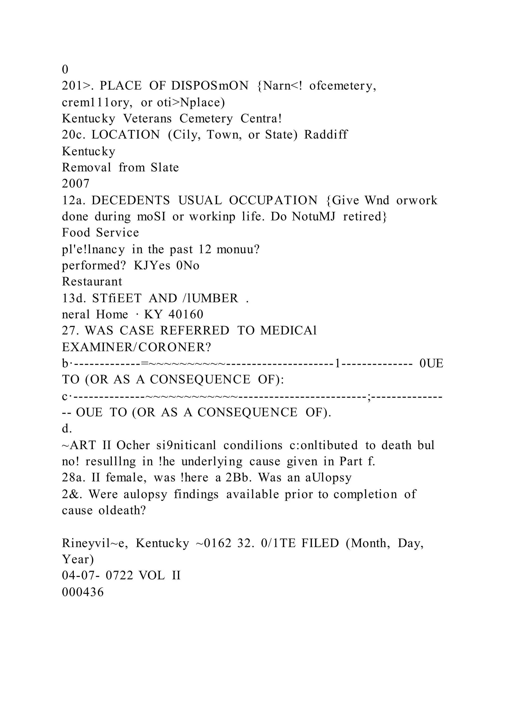 0
201>. PLACE OF DISPOSmON {Narn<! ofcemetery,
crem111ory, or oti>Nplace)
Kentucky Veterans Cemetery Centra!
20c. LOCATION (Cily, Town, or State) Raddiff
Kentucky
Removal from Slate
2007
12a. DECEDENTS USUAL OCCUPATION {Give Wnd orwork
done during moSI or workinp life. Do NotuMJ retired}
Food Service
pl'e!lnancy in the past 12 monuu?
performed? KJYes 0No
Restaurant
13d. STfiEET AND /lUMBER .
neral Home · KY 40160
27. WAS CASE REFERRED TO MEDICAl
EXAMINER/CORONER?
b·-------------=~~~~~~~~~~---------------------1-------------- 0UE
TO (OR AS A CONSEQUENCE OF):
c·--------------~~~~~~~~~~~~-------------------------;--------------
-- OUE TO (OR AS A CONSEQUENCE OF).
d.
~ART II Ocher si9niticanl condilions c:onltibuted to death bul
no! resulllng in !he underlying cause given in Part f.
28a. II female, was !here a 2Bb. Was an aUlopsy
2&. Were aulopsy findings available prior to completion of
cause oldeath?
Rineyvil~e, Kentucky ~0162 32. 0/1TE FILED (Month, Day,
Year)
04-07- 0722 VOL II
000436
 