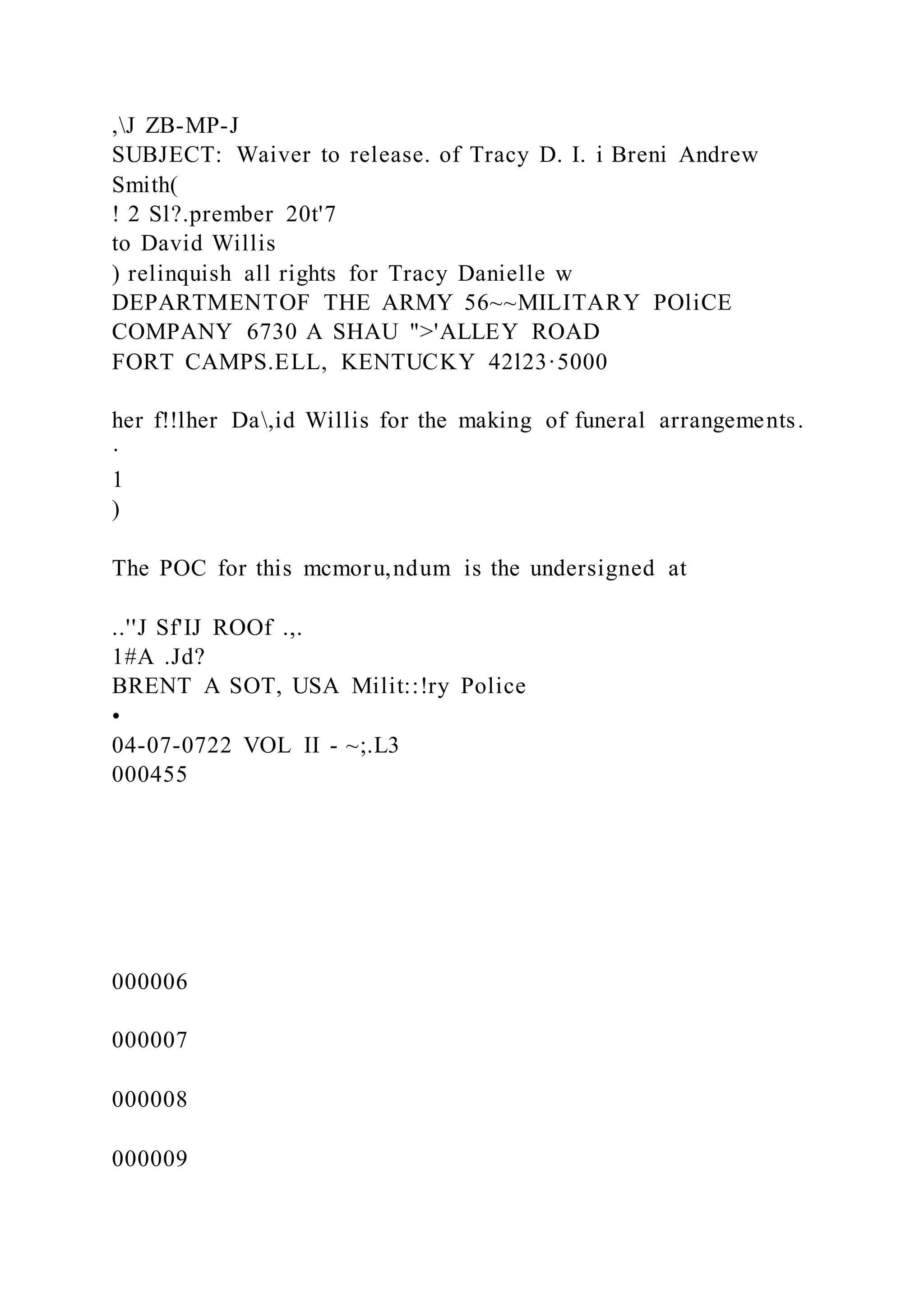 ,J ZB-MP-J
SUBJECT: Waiver to release. of Tracy D. I. i Breni Andrew
Smith(
! 2 Sl?.prember 20t'7
to David Willis
) relinquish all rights for Tracy Danielle w
DEPARTMENTOF THE ARMY 56~~MILITARY POliCE
COMPANY 6730 A SHAU ">'ALLEY ROAD
FORT CAMPS.ELL, KENTUCKY 42l23·5000
her f!!lher Da,id Willis for the making of funeral arrangements.
·
1
)
The POC for this mcmoru,ndum is the undersigned at
..''J Sf'IJ ROOf .,.
1#A .Jd?
BRENT A SOT, USA Milit::!ry Police
•
04-07-0722 VOL II - ~;.L3
000455
000006
000007
000008
000009
 