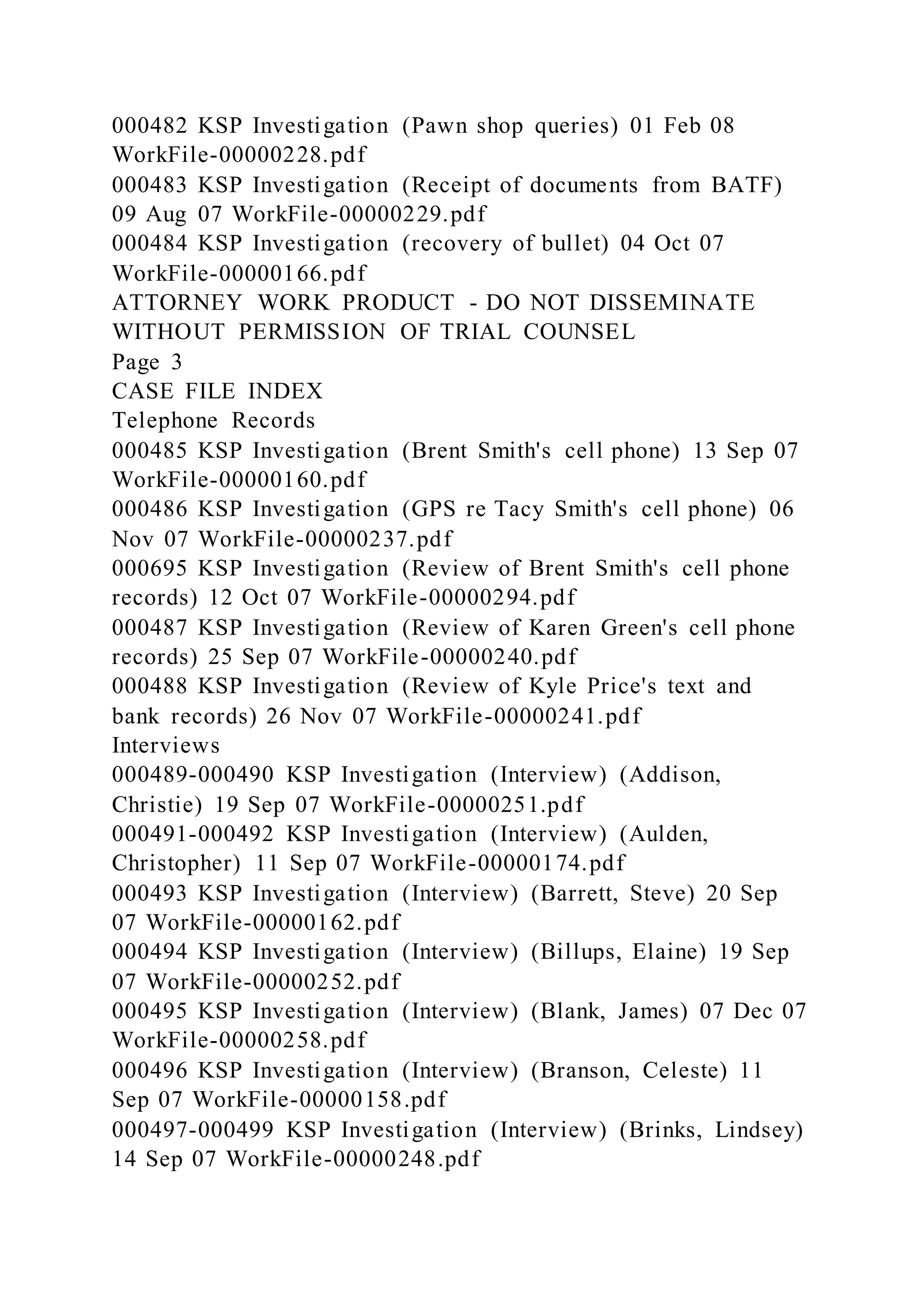 000482 KSP Investigation (Pawn shop queries) 01 Feb 08
WorkFile-00000228.pdf
000483 KSP Investigation (Receipt of documents from BATF)
09 Aug 07 WorkFile-00000229.pdf
000484 KSP Investigation (recovery of bullet) 04 Oct 07
WorkFile-00000166.pdf
ATTORNEY WORK PRODUCT - DO NOT DISSEMINATE
WITHOUT PERMISSION OF TRIAL COUNSEL
Page 3
CASE FILE INDEX
Telephone Records
000485 KSP Investigation (Brent Smith's cell phone) 13 Sep 07
WorkFile-00000160.pdf
000486 KSP Investigation (GPS re Tacy Smith's cell phone) 06
Nov 07 WorkFile-00000237.pdf
000695 KSP Investigation (Review of Brent Smith's cell phone
records) 12 Oct 07 WorkFile-00000294.pdf
000487 KSP Investigation (Review of Karen Green's cell phone
records) 25 Sep 07 WorkFile-00000240.pdf
000488 KSP Investigation (Review of Kyle Price's text and
bank records) 26 Nov 07 WorkFile-00000241.pdf
Interviews
000489-000490 KSP Investigation (Interview) (Addison,
Christie) 19 Sep 07 WorkFile-00000251.pdf
000491-000492 KSP Investigation (Interview) (Aulden,
Christopher) 11 Sep 07 WorkFile-00000174.pdf
000493 KSP Investigation (Interview) (Barrett, Steve) 20 Sep
07 WorkFile-00000162.pdf
000494 KSP Investigation (Interview) (Billups, Elaine) 19 Sep
07 WorkFile-00000252.pdf
000495 KSP Investigation (Interview) (Blank, James) 07 Dec 07
WorkFile-00000258.pdf
000496 KSP Investigation (Interview) (Branson, Celeste) 11
Sep 07 WorkFile-00000158.pdf
000497-000499 KSP Investigation (Interview) (Brinks, Lindsey)
14 Sep 07 WorkFile-00000248.pdf
 