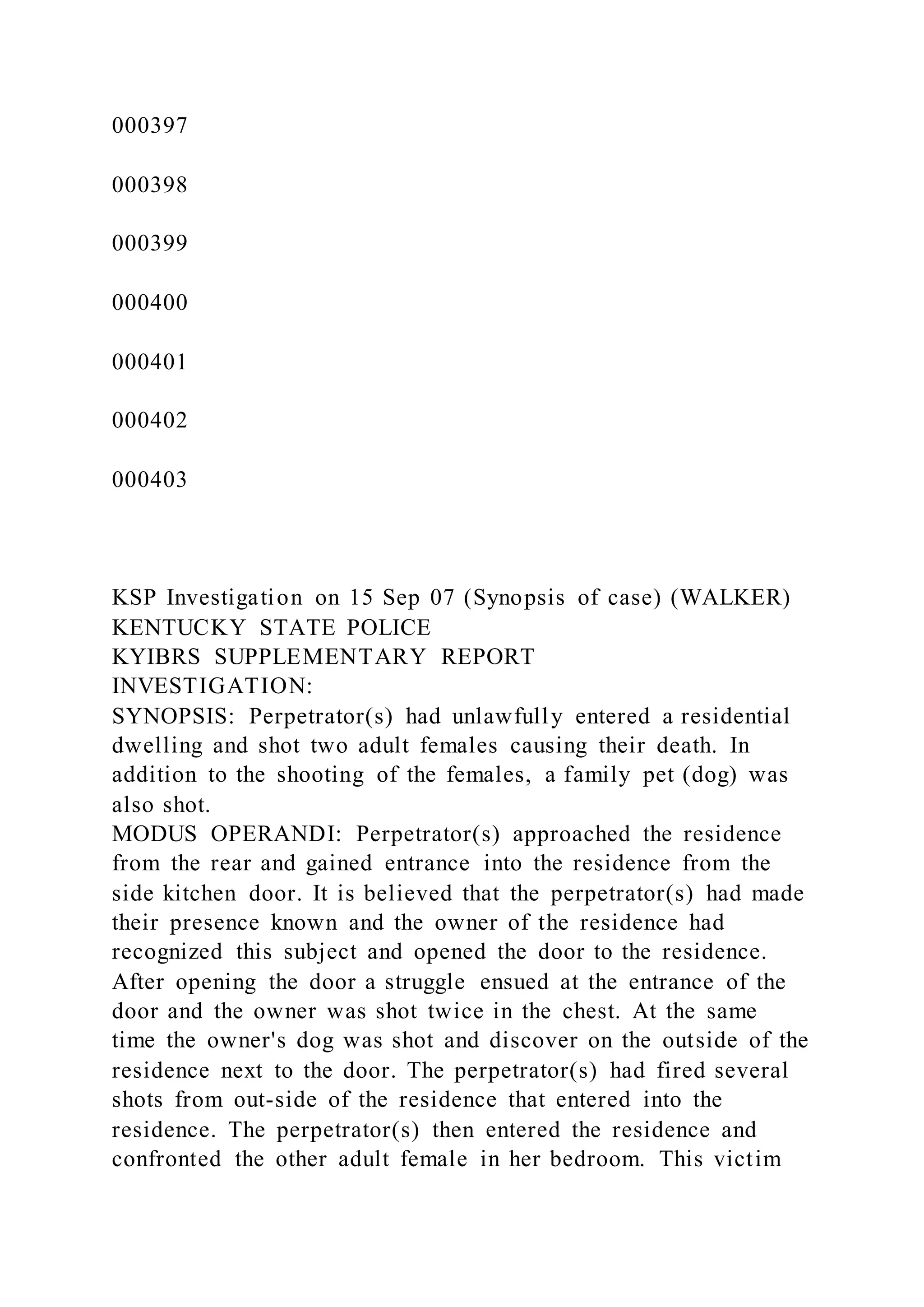 000397
000398
000399
000400
000401
000402
000403
KSP Investigation on 15 Sep 07 (Synopsis of case) (WALKER)
KENTUCKY STATE POLICE
KYIBRS SUPPLEMENTARY REPORT
INVESTIGATION:
SYNOPSIS: Perpetrator(s) had unlawfully entered a residential
dwelling and shot two adult females causing their death. In
addition to the shooting of the females, a family pet (dog) was
also shot.
MODUS OPERANDI: Perpetrator(s) approached the residence
from the rear and gained entrance into the residence from the
side kitchen door. It is believed that the perpetrator(s) had made
their presence known and the owner of the residence had
recognized this subject and opened the door to the residence.
After opening the door a struggle ensued at the entrance of the
door and the owner was shot twice in the chest. At the same
time the owner's dog was shot and discover on the outside of the
residence next to the door. The perpetrator(s) had fired several
shots from out-side of the residence that entered into the
residence. The perpetrator(s) then entered the residence and
confronted the other adult female in her bedroom. This victim
 