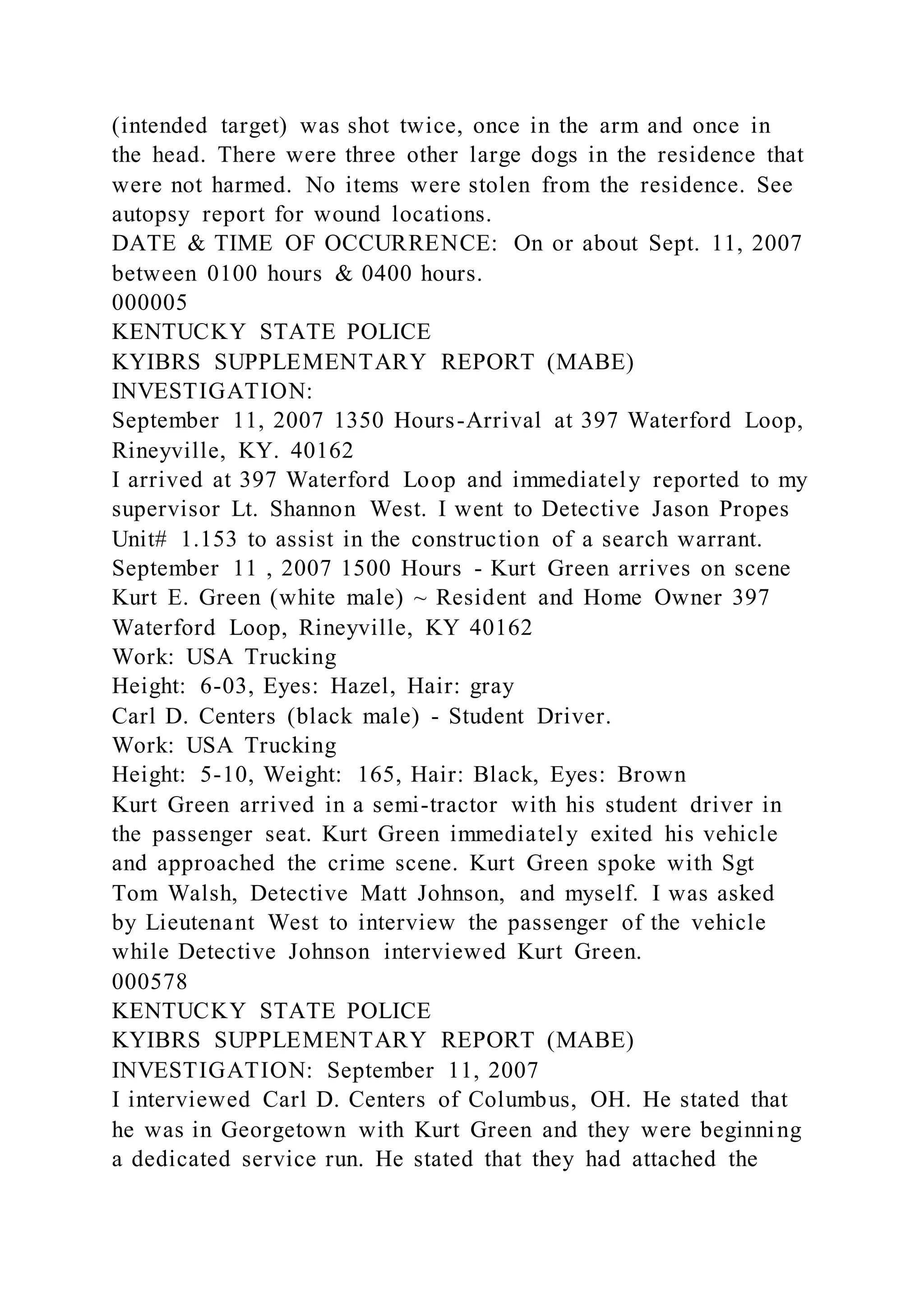 (intended target) was shot twice, once in the arm and once in
the head. There were three other large dogs in the residence that
were not harmed. No items were stolen from the residence. See
autopsy report for wound locations.
DATE & TIME OF OCCURRENCE: On or about Sept. 11, 2007
between 0100 hours & 0400 hours.
000005
KENTUCKY STATE POLICE
KYIBRS SUPPLEMENTARY REPORT (MABE)
INVESTIGATION:
September 11, 2007 1350 Hours-Arrival at 397 Waterford Loop,
Rineyville, KY. 40162
I arrived at 397 Waterford Loop and immediately reported to my
supervisor Lt. Shannon West. I went to Detective Jason Propes
Unit# 1.153 to assist in the construction of a search warrant.
September 11 , 2007 1500 Hours - Kurt Green arrives on scene
Kurt E. Green (white male) ~ Resident and Home Owner 397
Waterford Loop, Rineyville, KY 40162
Work: USA Trucking
Height: 6-03, Eyes: Hazel, Hair: gray
Carl D. Centers (black male) - Student Driver.
Work: USA Trucking
Height: 5-10, Weight: 165, Hair: Black, Eyes: Brown
Kurt Green arrived in a semi-tractor with his student driver in
the passenger seat. Kurt Green immediately exited his vehicle
and approached the crime scene. Kurt Green spoke with Sgt
Tom Walsh, Detective Matt Johnson, and myself. I was asked
by Lieutenant West to interview the passenger of the vehicle
while Detective Johnson interviewed Kurt Green.
000578
KENTUCKY STATE POLICE
KYIBRS SUPPLEMENTARY REPORT (MABE)
INVESTIGATION: September 11, 2007
I interviewed Carl D. Centers of Columbus, OH. He stated that
he was in Georgetown with Kurt Green and they were beginning
a dedicated service run. He stated that they had attached the
 