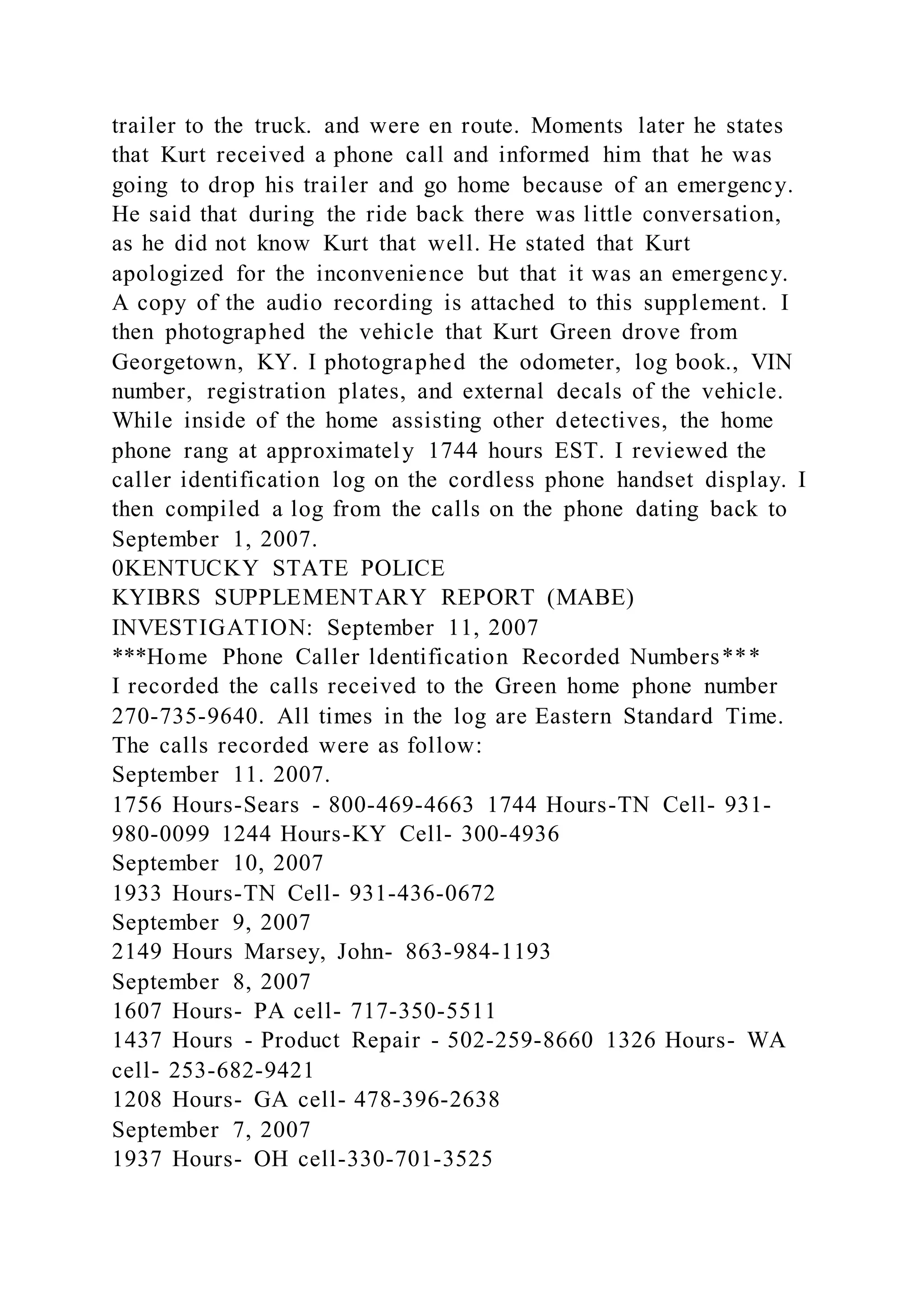 trailer to the truck. and were en route. Moments later he states
that Kurt received a phone call and informed him that he was
going to drop his trailer and go home because of an emergency.
He said that during the ride back there was little conversation,
as he did not know Kurt that well. He stated that Kurt
apologized for the inconvenience but that it was an emergency.
A copy of the audio recording is attached to this supplement. I
then photographed the vehicle that Kurt Green drove from
Georgetown, KY. I photographed the odometer, log book., VIN
number, registration plates, and external decals of the vehicle.
While inside of the home assisting other detectives, the home
phone rang at approximately 1744 hours EST. I reviewed the
caller identification log on the cordless phone handset display. I
then compiled a log from the calls on the phone dating back to
September 1, 2007.
0KENTUCKY STATE POLICE
KYIBRS SUPPLEMENTARY REPORT (MABE)
INVESTIGATION: September 11, 2007
***Home Phone Caller ldentification Recorded Numbers***
I recorded the calls received to the Green home phone number
270-735-9640. All times in the log are Eastern Standard Time.
The calls recorded were as follow:
September 11. 2007.
1756 Hours-Sears - 800-469-4663 1744 Hours-TN Cell- 931-
980-0099 1244 Hours-KY Cell- 300-4936
September 10, 2007
1933 Hours-TN Cell- 931-436-0672
September 9, 2007
2149 Hours Marsey, John- 863-984-1193
September 8, 2007
1607 Hours- PA cell- 717-350-5511
1437 Hours - Product Repair - 502-259-8660 1326 Hours- WA
cell- 253-682-9421
1208 Hours- GA cell- 478-396-2638
September 7, 2007
1937 Hours- OH cell-330-701-3525
 
