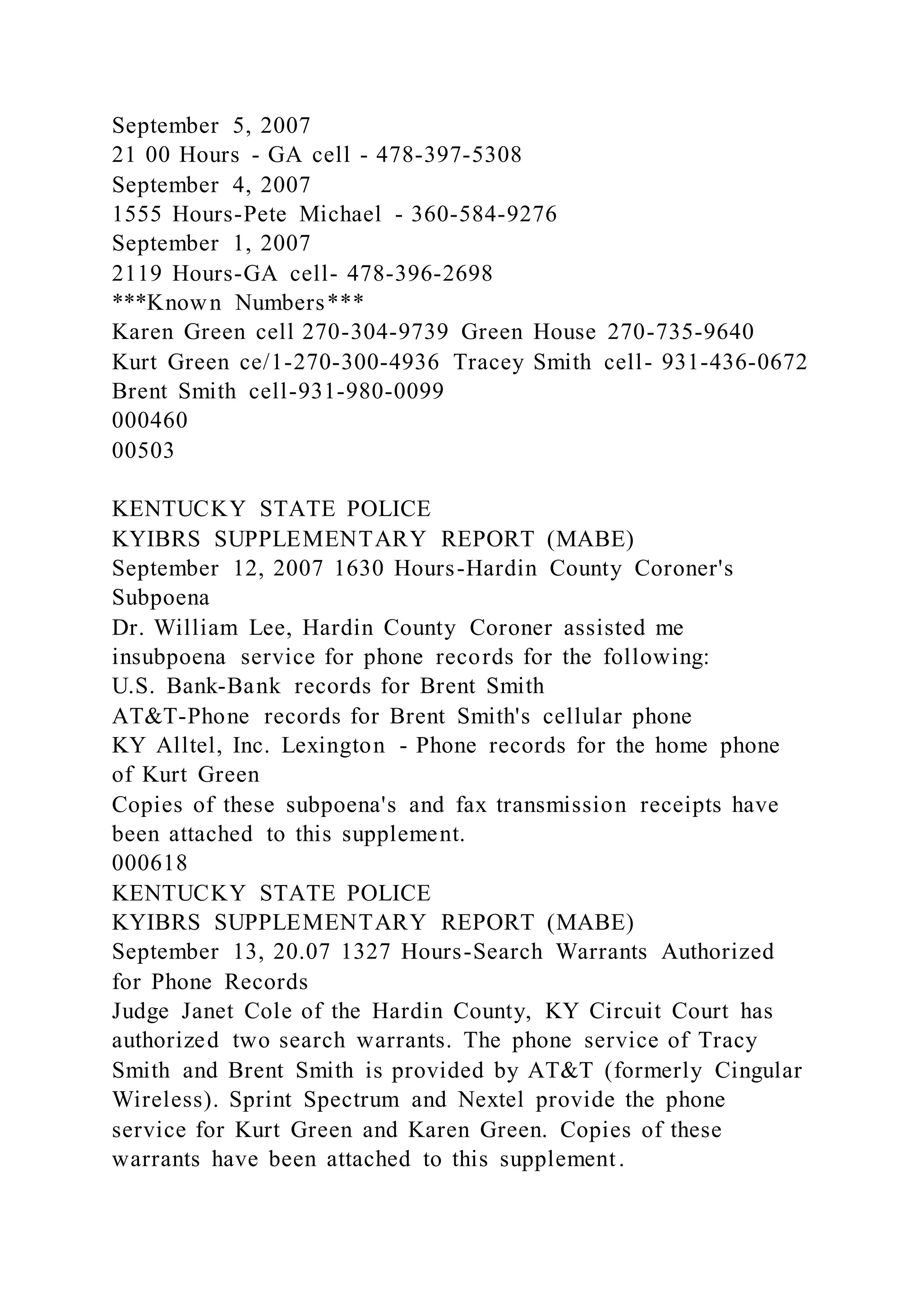 September 5, 2007
21 00 Hours - GA cell - 478-397-5308
September 4, 2007
1555 Hours-Pete Michael - 360-584-9276
September 1, 2007
2119 Hours-GA cell- 478-396-2698
***Known Numbers***
Karen Green cell 270-304-9739 Green House 270-735-9640
Kurt Green ce/1-270-300-4936 Tracey Smith cell- 931-436-0672
Brent Smith cell-931-980-0099
000460
00503
KENTUCKY STATE POLICE
KYIBRS SUPPLEMENTARY REPORT (MABE)
September 12, 2007 1630 Hours-Hardin County Coroner's
Subpoena
Dr. William Lee, Hardin County Coroner assisted me
insubpoena service for phone records for the following:
U.S. Bank-Bank records for Brent Smith
AT&T-Phone records for Brent Smith's cellular phone
KY Alltel, Inc. Lexington - Phone records for the home phone
of Kurt Green
Copies of these subpoena's and fax transmission receipts have
been attached to this supplement.
000618
KENTUCKY STATE POLICE
KYIBRS SUPPLEMENTARY REPORT (MABE)
September 13, 20.07 1327 Hours-Search Warrants Authorized
for Phone Records
Judge Janet Cole of the Hardin County, KY Circuit Court has
authorized two search warrants. The phone service of Tracy
Smith and Brent Smith is provided by AT&T (formerly Cingular
Wireless). Sprint Spectrum and Nextel provide the phone
service for Kurt Green and Karen Green. Copies of these
warrants have been attached to this supplement.
 