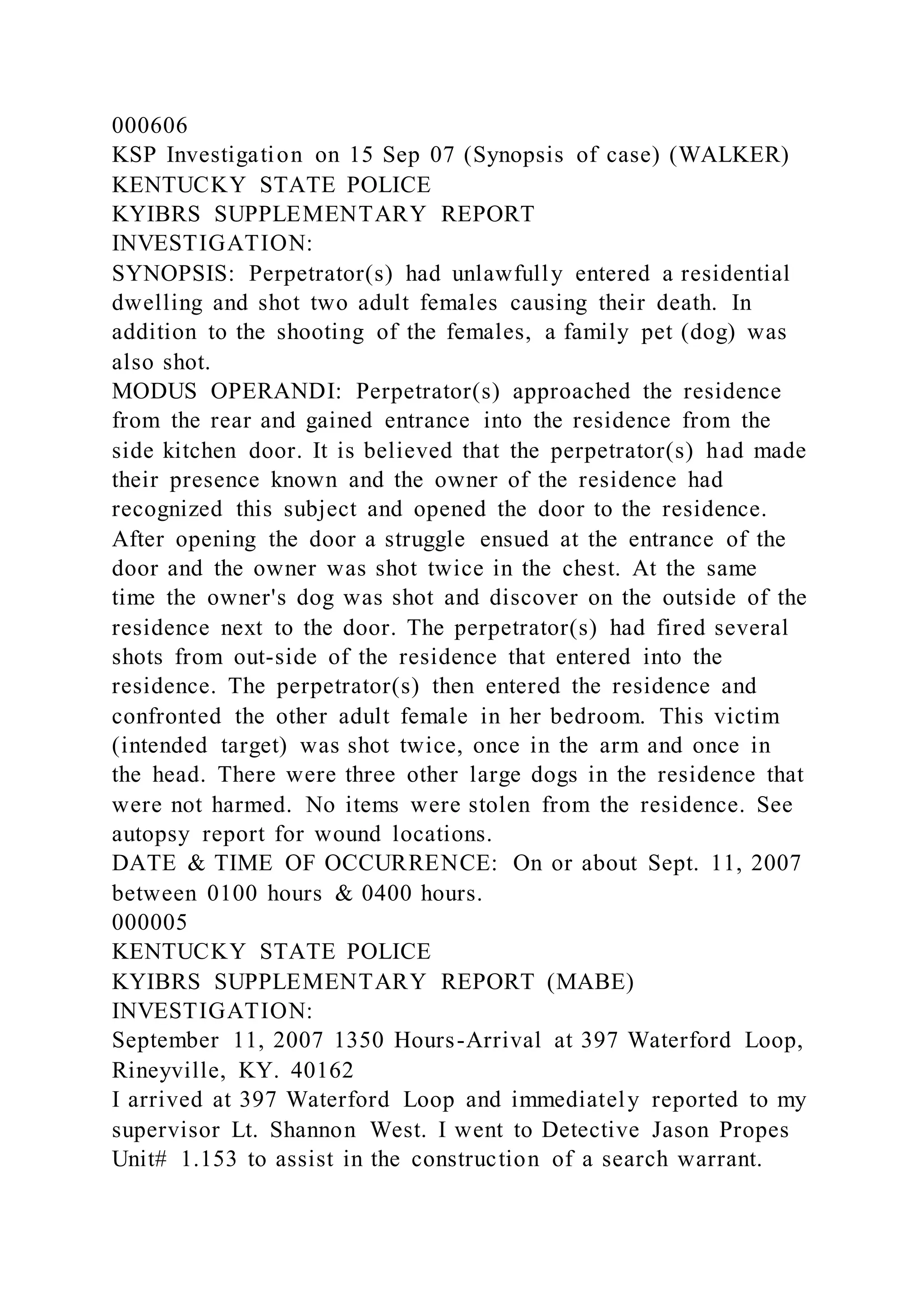 000606
KSP Investigation on 15 Sep 07 (Synopsis of case) (WALKER)
KENTUCKY STATE POLICE
KYIBRS SUPPLEMENTARY REPORT
INVESTIGATION:
SYNOPSIS: Perpetrator(s) had unlawfully entered a residential
dwelling and shot two adult females causing their death. In
addition to the shooting of the females, a family pet (dog) was
also shot.
MODUS OPERANDI: Perpetrator(s) approached the residence
from the rear and gained entrance into the residence from the
side kitchen door. It is believed that the perpetrator(s) had made
their presence known and the owner of the residence had
recognized this subject and opened the door to the residence.
After opening the door a struggle ensued at the entrance of the
door and the owner was shot twice in the chest. At the same
time the owner's dog was shot and discover on the outside of the
residence next to the door. The perpetrator(s) had fired several
shots from out-side of the residence that entered into the
residence. The perpetrator(s) then entered the residence and
confronted the other adult female in her bedroom. This victim
(intended target) was shot twice, once in the arm and once in
the head. There were three other large dogs in the residence that
were not harmed. No items were stolen from the residence. See
autopsy report for wound locations.
DATE & TIME OF OCCURRENCE: On or about Sept. 11, 2007
between 0100 hours & 0400 hours.
000005
KENTUCKY STATE POLICE
KYIBRS SUPPLEMENTARY REPORT (MABE)
INVESTIGATION:
September 11, 2007 1350 Hours-Arrival at 397 Waterford Loop,
Rineyville, KY. 40162
I arrived at 397 Waterford Loop and immediately reported to my
supervisor Lt. Shannon West. I went to Detective Jason Propes
Unit# 1.153 to assist in the construction of a search warrant.
 