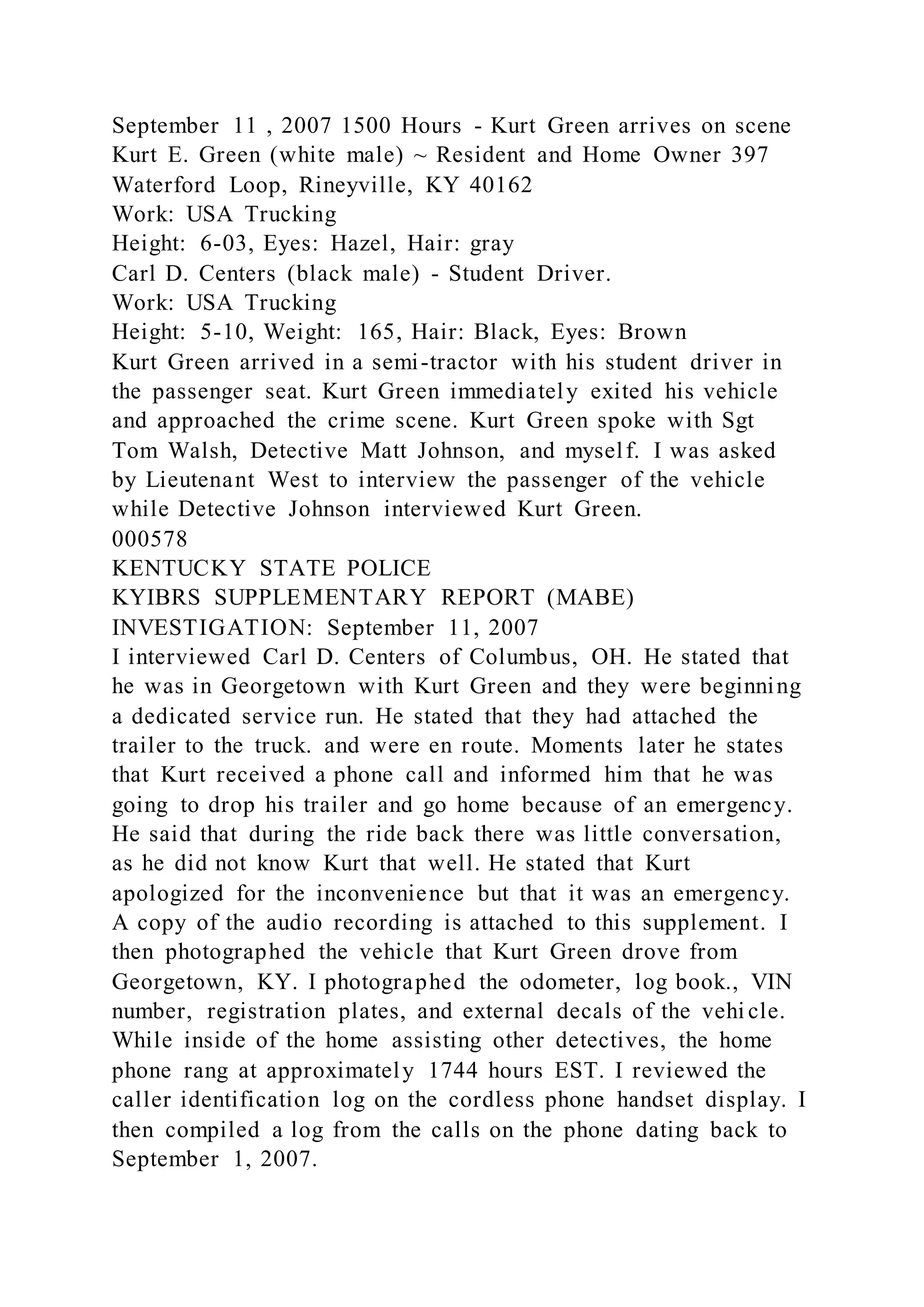 September 11 , 2007 1500 Hours - Kurt Green arrives on scene
Kurt E. Green (white male) ~ Resident and Home Owner 397
Waterford Loop, Rineyville, KY 40162
Work: USA Trucking
Height: 6-03, Eyes: Hazel, Hair: gray
Carl D. Centers (black male) - Student Driver.
Work: USA Trucking
Height: 5-10, Weight: 165, Hair: Black, Eyes: Brown
Kurt Green arrived in a semi-tractor with his student driver in
the passenger seat. Kurt Green immediately exited his vehicle
and approached the crime scene. Kurt Green spoke with Sgt
Tom Walsh, Detective Matt Johnson, and myself. I was asked
by Lieutenant West to interview the passenger of the vehicle
while Detective Johnson interviewed Kurt Green.
000578
KENTUCKY STATE POLICE
KYIBRS SUPPLEMENTARY REPORT (MABE)
INVESTIGATION: September 11, 2007
I interviewed Carl D. Centers of Columbus, OH. He stated that
he was in Georgetown with Kurt Green and they were beginning
a dedicated service run. He stated that they had attached the
trailer to the truck. and were en route. Moments later he states
that Kurt received a phone call and informed him that he was
going to drop his trailer and go home because of an emergency.
He said that during the ride back there was little conversation,
as he did not know Kurt that well. He stated that Kurt
apologized for the inconvenience but that it was an emergency.
A copy of the audio recording is attached to this supplement. I
then photographed the vehicle that Kurt Green drove from
Georgetown, KY. I photographed the odometer, log book., VIN
number, registration plates, and external decals of the vehi cle.
While inside of the home assisting other detectives, the home
phone rang at approximately 1744 hours EST. I reviewed the
caller identification log on the cordless phone handset display. I
then compiled a log from the calls on the phone dating back to
September 1, 2007.
 