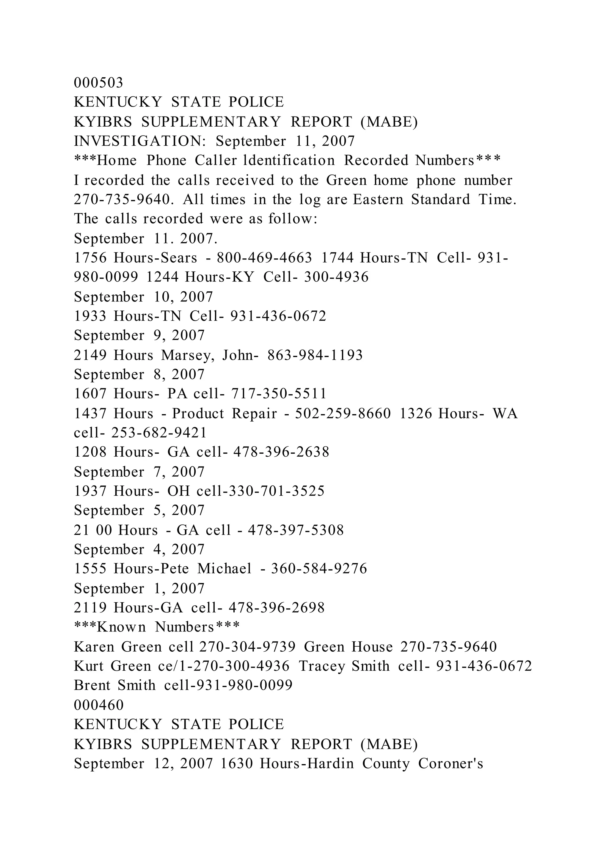 000503
KENTUCKY STATE POLICE
KYIBRS SUPPLEMENTARY REPORT (MABE)
INVESTIGATION: September 11, 2007
***Home Phone Caller ldentification Recorded Numbers***
I recorded the calls received to the Green home phone number
270-735-9640. All times in the log are Eastern Standard Time.
The calls recorded were as follow:
September 11. 2007.
1756 Hours-Sears - 800-469-4663 1744 Hours-TN Cell- 931-
980-0099 1244 Hours-KY Cell- 300-4936
September 10, 2007
1933 Hours-TN Cell- 931-436-0672
September 9, 2007
2149 Hours Marsey, John- 863-984-1193
September 8, 2007
1607 Hours- PA cell- 717-350-5511
1437 Hours - Product Repair - 502-259-8660 1326 Hours- WA
cell- 253-682-9421
1208 Hours- GA cell- 478-396-2638
September 7, 2007
1937 Hours- OH cell-330-701-3525
September 5, 2007
21 00 Hours - GA cell - 478-397-5308
September 4, 2007
1555 Hours-Pete Michael - 360-584-9276
September 1, 2007
2119 Hours-GA cell- 478-396-2698
***Known Numbers***
Karen Green cell 270-304-9739 Green House 270-735-9640
Kurt Green ce/1-270-300-4936 Tracey Smith cell- 931-436-0672
Brent Smith cell-931-980-0099
000460
KENTUCKY STATE POLICE
KYIBRS SUPPLEMENTARY REPORT (MABE)
September 12, 2007 1630 Hours-Hardin County Coroner's
 