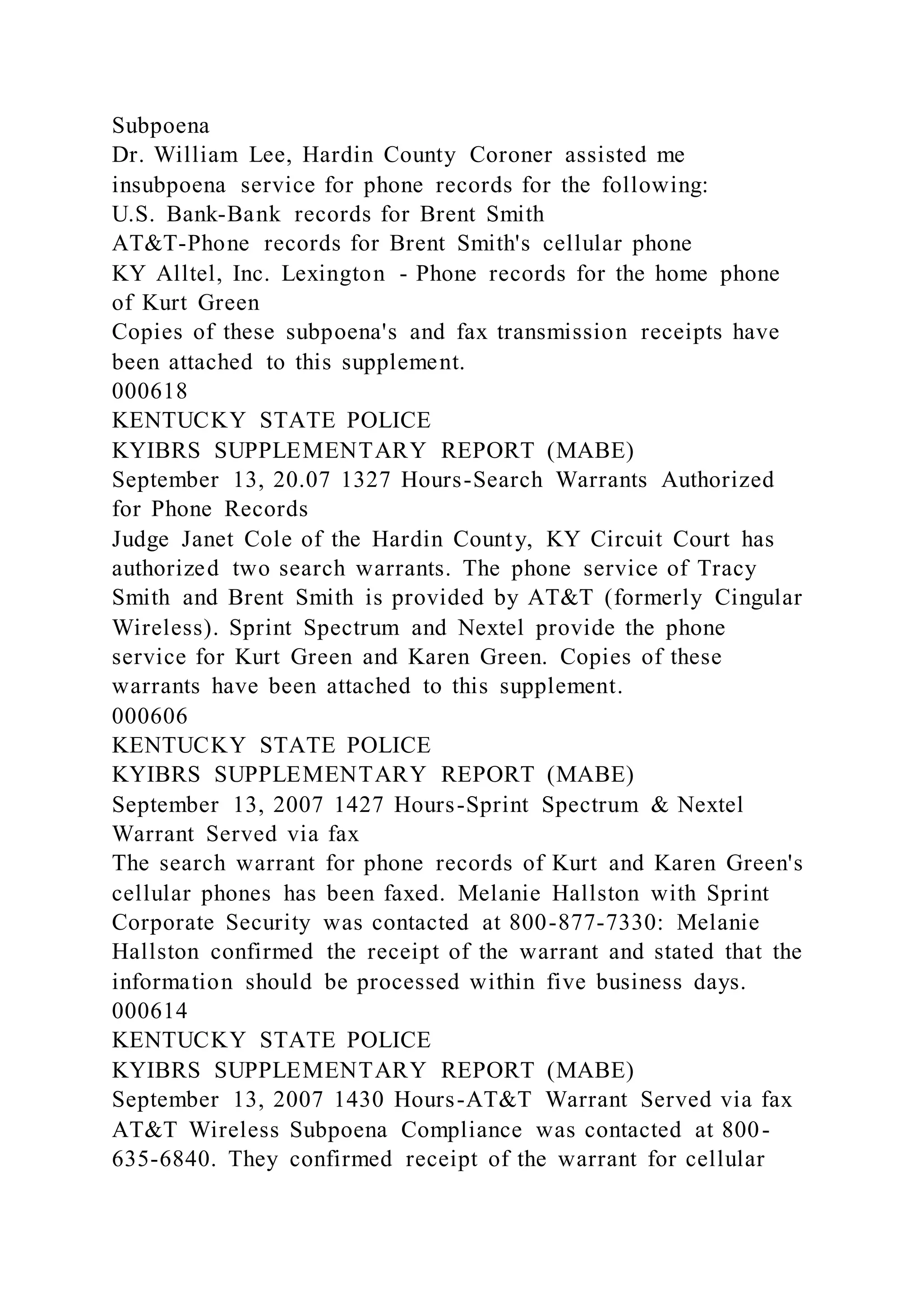Subpoena
Dr. William Lee, Hardin County Coroner assisted me
insubpoena service for phone records for the following:
U.S. Bank-Bank records for Brent Smith
AT&T-Phone records for Brent Smith's cellular phone
KY Alltel, Inc. Lexington - Phone records for the home phone
of Kurt Green
Copies of these subpoena's and fax transmission receipts have
been attached to this supplement.
000618
KENTUCKY STATE POLICE
KYIBRS SUPPLEMENTARY REPORT (MABE)
September 13, 20.07 1327 Hours-Search Warrants Authorized
for Phone Records
Judge Janet Cole of the Hardin County, KY Circuit Court has
authorized two search warrants. The phone service of Tracy
Smith and Brent Smith is provided by AT&T (formerly Cingular
Wireless). Sprint Spectrum and Nextel provide the phone
service for Kurt Green and Karen Green. Copies of these
warrants have been attached to this supplement.
000606
KENTUCKY STATE POLICE
KYIBRS SUPPLEMENTARY REPORT (MABE)
September 13, 2007 1427 Hours-Sprint Spectrum & Nextel
Warrant Served via fax
The search warrant for phone records of Kurt and Karen Green's
cellular phones has been faxed. Melanie Hallston with Sprint
Corporate Security was contacted at 800-877-7330: Melanie
Hallston confirmed the receipt of the warrant and stated that the
information should be processed within five business days.
000614
KENTUCKY STATE POLICE
KYIBRS SUPPLEMENTARY REPORT (MABE)
September 13, 2007 1430 Hours-AT&T Warrant Served via fax
AT&T Wireless Subpoena Compliance was contacted at 800-
635-6840. They confirmed receipt of the warrant for cellular
 
