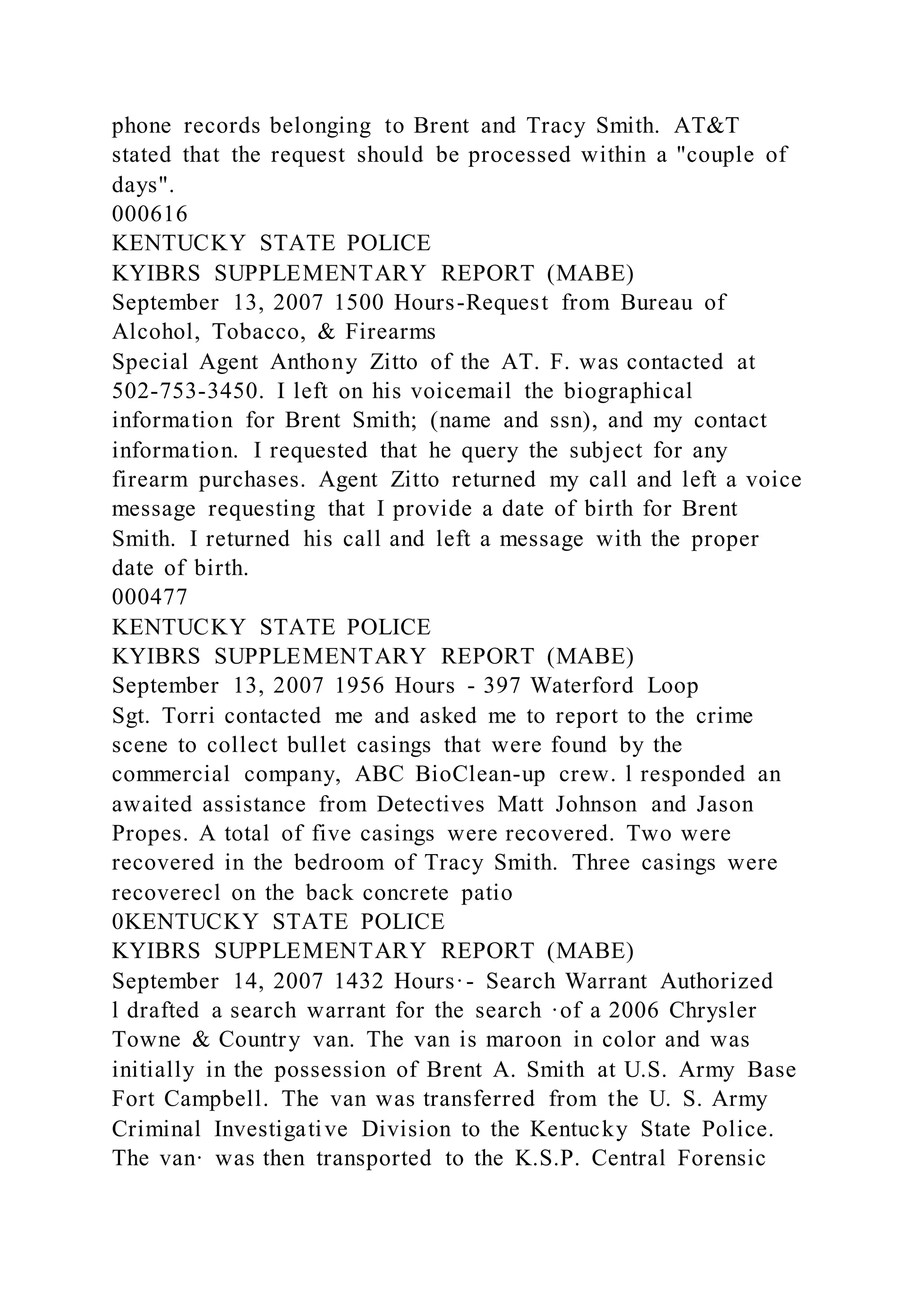 phone records belonging to Brent and Tracy Smith. AT&T
stated that the request should be processed within a "couple of
days".
000616
KENTUCKY STATE POLICE
KYIBRS SUPPLEMENTARY REPORT (MABE)
September 13, 2007 1500 Hours-Request from Bureau of
Alcohol, Tobacco, & Firearms
Special Agent Anthony Zitto of the AT. F. was contacted at
502-753-3450. I left on his voicemail the biographical
information for Brent Smith; (name and ssn), and my contact
information. I requested that he query the subject for any
firearm purchases. Agent Zitto returned my call and left a voice
message requesting that I provide a date of birth for Brent
Smith. I returned his call and left a message with the proper
date of birth.
000477
KENTUCKY STATE POLICE
KYIBRS SUPPLEMENTARY REPORT (MABE)
September 13, 2007 1956 Hours - 397 Waterford Loop
Sgt. Torri contacted me and asked me to report to the crime
scene to collect bullet casings that were found by the
commercial company, ABC BioClean-up crew. l responded an
awaited assistance from Detectives Matt Johnson and Jason
Propes. A total of five casings were recovered. Two were
recovered in the bedroom of Tracy Smith. Three casings were
recoverecl on the back concrete patio
0KENTUCKY STATE POLICE
KYIBRS SUPPLEMENTARY REPORT (MABE)
September 14, 2007 1432 Hours·- Search Warrant Authorized
l drafted a search warrant for the search ·of a 2006 Chrysler
Towne & Country van. The van is maroon in color and was
initially in the possession of Brent A. Smith at U.S. Army Base
Fort Campbell. The van was transferred from the U. S. Army
Criminal Investigative Division to the Kentucky State Police.
The van· was then transported to the K.S.P. Central Forensic
 