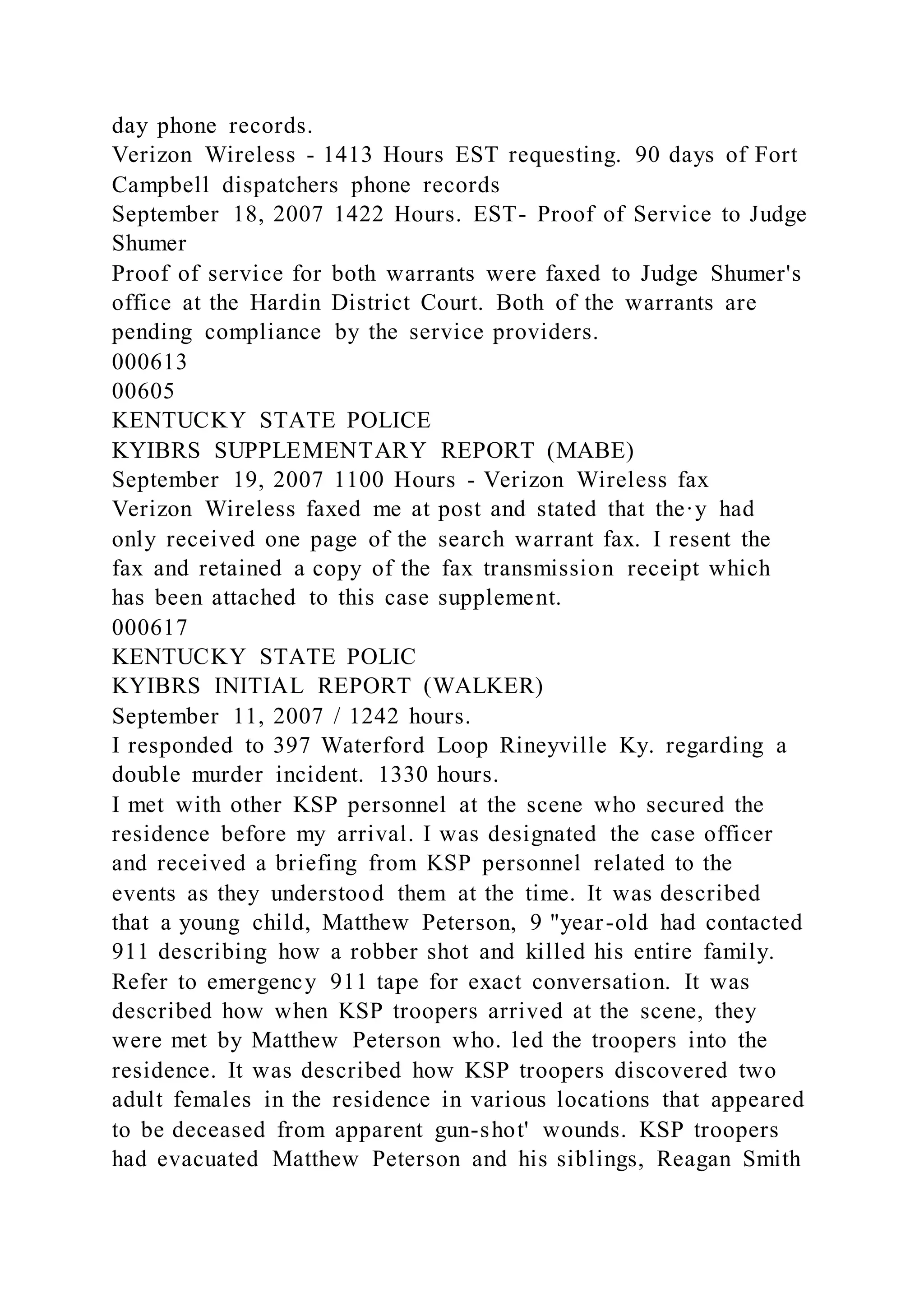 day phone records.
Verizon Wireless - 1413 Hours EST requesting. 90 days of Fort
Campbell dispatchers phone records
September 18, 2007 1422 Hours. EST- Proof of Service to Judge
Shumer
Proof of service for both warrants were faxed to Judge Shumer's
office at the Hardin District Court. Both of the warrants are
pending compliance by the service providers.
000613
00605
KENTUCKY STATE POLICE
KYIBRS SUPPLEMENTARY REPORT (MABE)
September 19, 2007 1100 Hours - Verizon Wireless fax
Verizon Wireless faxed me at post and stated that the·y had
only received one page of the search warrant fax. I resent the
fax and retained a copy of the fax transmission receipt which
has been attached to this case supplement.
000617
KENTUCKY STATE POLIC
KYIBRS INITIAL REPORT (WALKER)
September 11, 2007 / 1242 hours.
I responded to 397 Waterford Loop Rineyville Ky. regarding a
double murder incident. 1330 hours.
I met with other KSP personnel at the scene who secured the
residence before my arrival. I was designated the case officer
and received a briefing from KSP personnel related to the
events as they understood them at the time. It was described
that a young child, Matthew Peterson, 9 "year-old had contacted
911 describing how a robber shot and killed his entire family.
Refer to emergency 911 tape for exact conversation. It was
described how when KSP troopers arrived at the scene, they
were met by Matthew Peterson who. led the troopers into the
residence. It was described how KSP troopers discovered two
adult females in the residence in various locations that appeared
to be deceased from apparent gun-shot' wounds. KSP troopers
had evacuated Matthew Peterson and his siblings, Reagan Smith
 