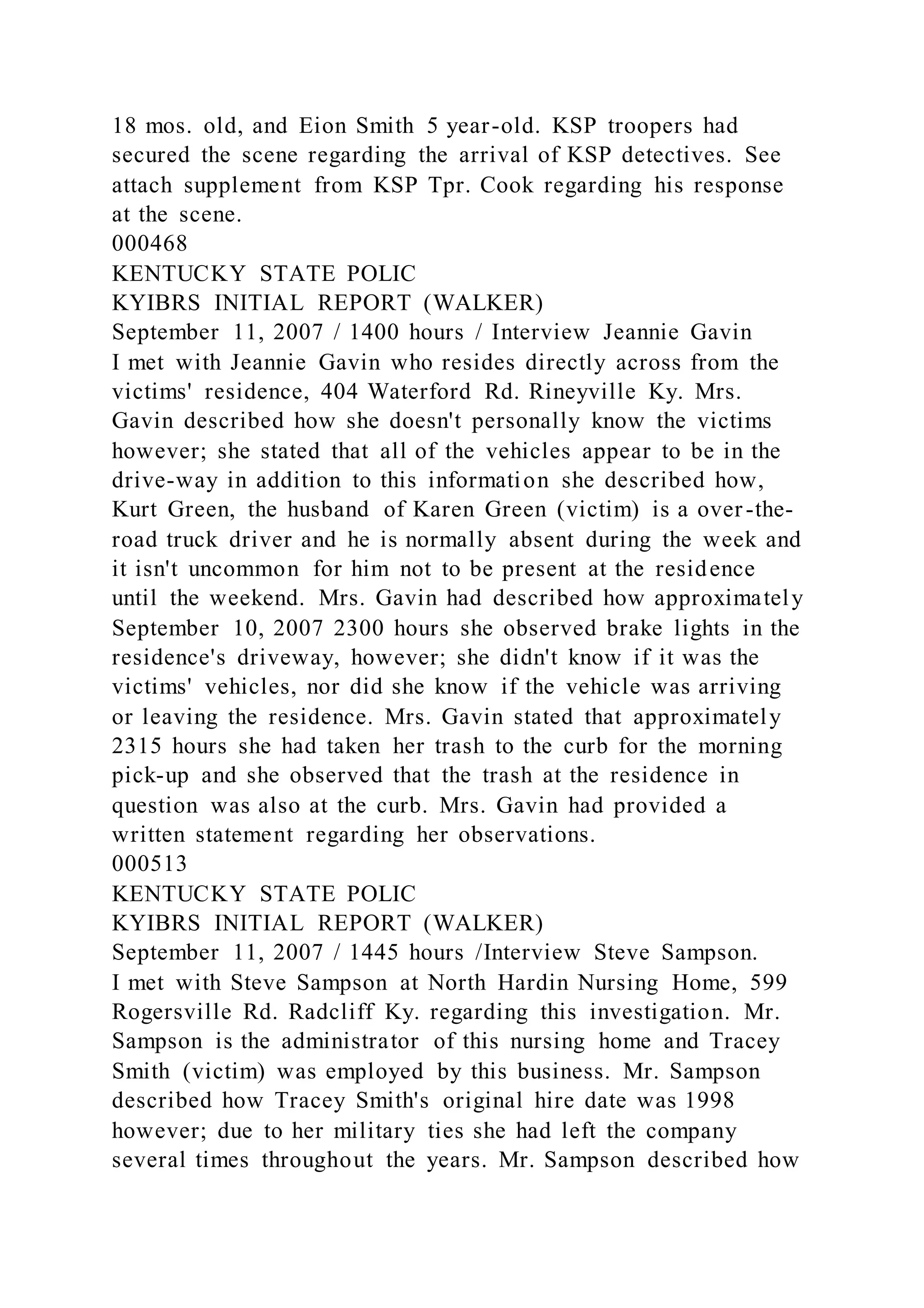 18 mos. old, and Eion Smith 5 year-old. KSP troopers had
secured the scene regarding the arrival of KSP detectives. See
attach supplement from KSP Tpr. Cook regarding his response
at the scene.
000468
KENTUCKY STATE POLIC
KYIBRS INITIAL REPORT (WALKER)
September 11, 2007 / 1400 hours / Interview Jeannie Gavin
I met with Jeannie Gavin who resides directly across from the
victims' residence, 404 Waterford Rd. Rineyville Ky. Mrs.
Gavin described how she doesn't personally know the victims
however; she stated that all of the vehicles appear to be in the
drive-way in addition to this information she described how,
Kurt Green, the husband of Karen Green (victim) is a over-the-
road truck driver and he is normally absent during the week and
it isn't uncommon for him not to be present at the residence
until the weekend. Mrs. Gavin had described how approximately
September 10, 2007 2300 hours she observed brake lights in the
residence's driveway, however; she didn't know if it was the
victims' vehicles, nor did she know if the vehicle was arriving
or leaving the residence. Mrs. Gavin stated that approximately
2315 hours she had taken her trash to the curb for the morning
pick-up and she observed that the trash at the residence in
question was also at the curb. Mrs. Gavin had provided a
written statement regarding her observations.
000513
KENTUCKY STATE POLIC
KYIBRS INITIAL REPORT (WALKER)
September 11, 2007 / 1445 hours /Interview Steve Sampson.
I met with Steve Sampson at North Hardin Nursing Home, 599
Rogersville Rd. Radcliff Ky. regarding this investigation. Mr.
Sampson is the administrator of this nursing home and Tracey
Smith (victim) was employed by this business. Mr. Sampson
described how Tracey Smith's original hire date was 1998
however; due to her military ties she had left the company
several times throughout the years. Mr. Sampson described how
 