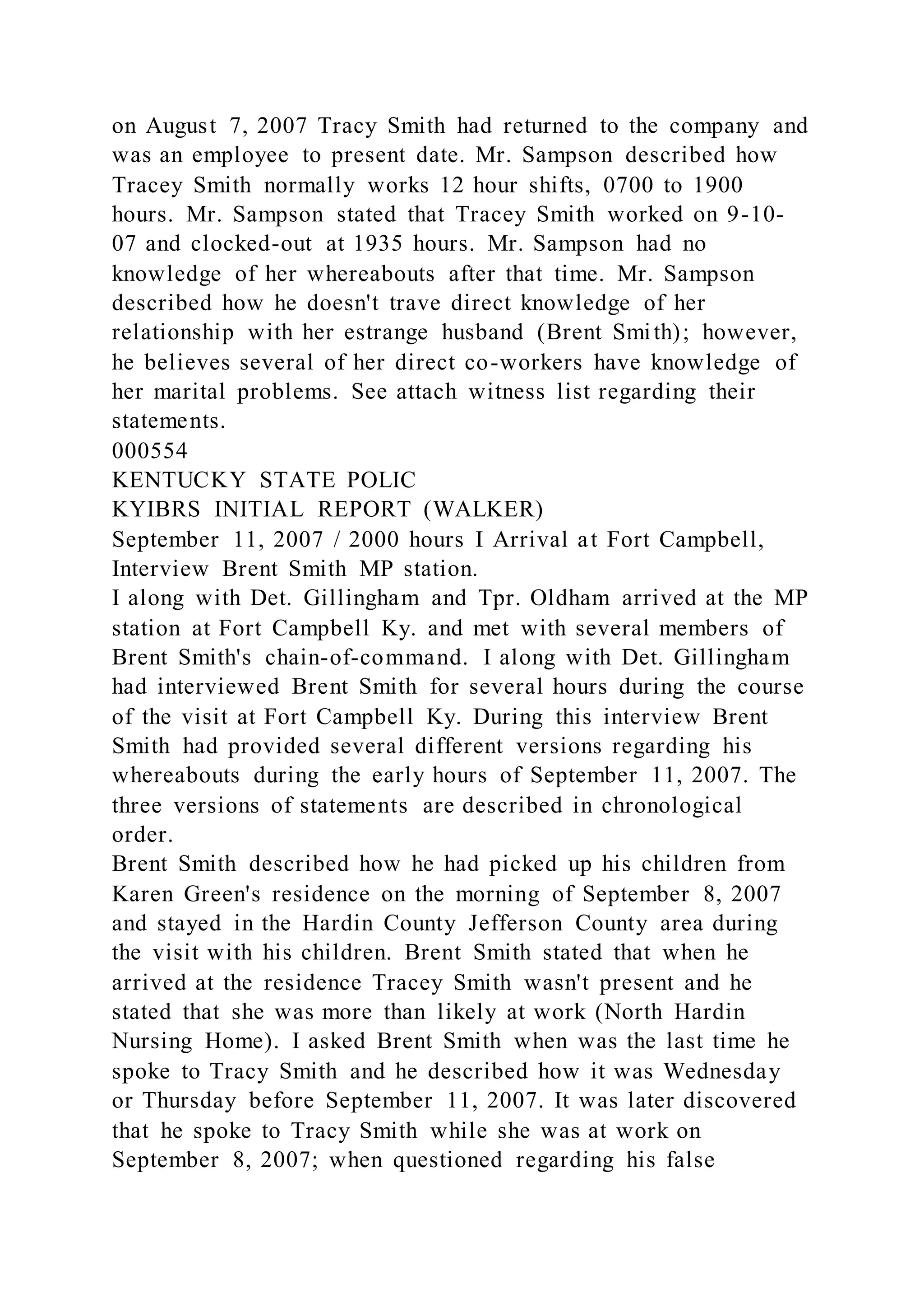 on August 7, 2007 Tracy Smith had returned to the company and
was an employee to present date. Mr. Sampson described how
Tracey Smith normally works 12 hour shifts, 0700 to 1900
hours. Mr. Sampson stated that Tracey Smith worked on 9-10-
07 and clocked-out at 1935 hours. Mr. Sampson had no
knowledge of her whereabouts after that time. Mr. Sampson
described how he doesn't trave direct knowledge of her
relationship with her estrange husband (Brent Smith); however,
he believes several of her direct co-workers have knowledge of
her marital problems. See attach witness list regarding their
statements.
000554
KENTUCKY STATE POLIC
KYIBRS INITIAL REPORT (WALKER)
September 11, 2007 / 2000 hours I Arrival at Fort Campbell,
Interview Brent Smith MP station.
I along with Det. Gillingham and Tpr. Oldham arrived at the MP
station at Fort Campbell Ky. and met with several members of
Brent Smith's chain-of-command. I along with Det. Gillingham
had interviewed Brent Smith for several hours during the course
of the visit at Fort Campbell Ky. During this interview Brent
Smith had provided several different versions regarding his
whereabouts during the early hours of September 11, 2007. The
three versions of statements are described in chronological
order.
Brent Smith described how he had picked up his children from
Karen Green's residence on the morning of September 8, 2007
and stayed in the Hardin County Jefferson County area during
the visit with his children. Brent Smith stated that when he
arrived at the residence Tracey Smith wasn't present and he
stated that she was more than likely at work (North Hardin
Nursing Home). I asked Brent Smith when was the last time he
spoke to Tracy Smith and he described how it was Wednesday
or Thursday before September 11, 2007. It was later discovered
that he spoke to Tracy Smith while she was at work on
September 8, 2007; when questioned regarding his false
 