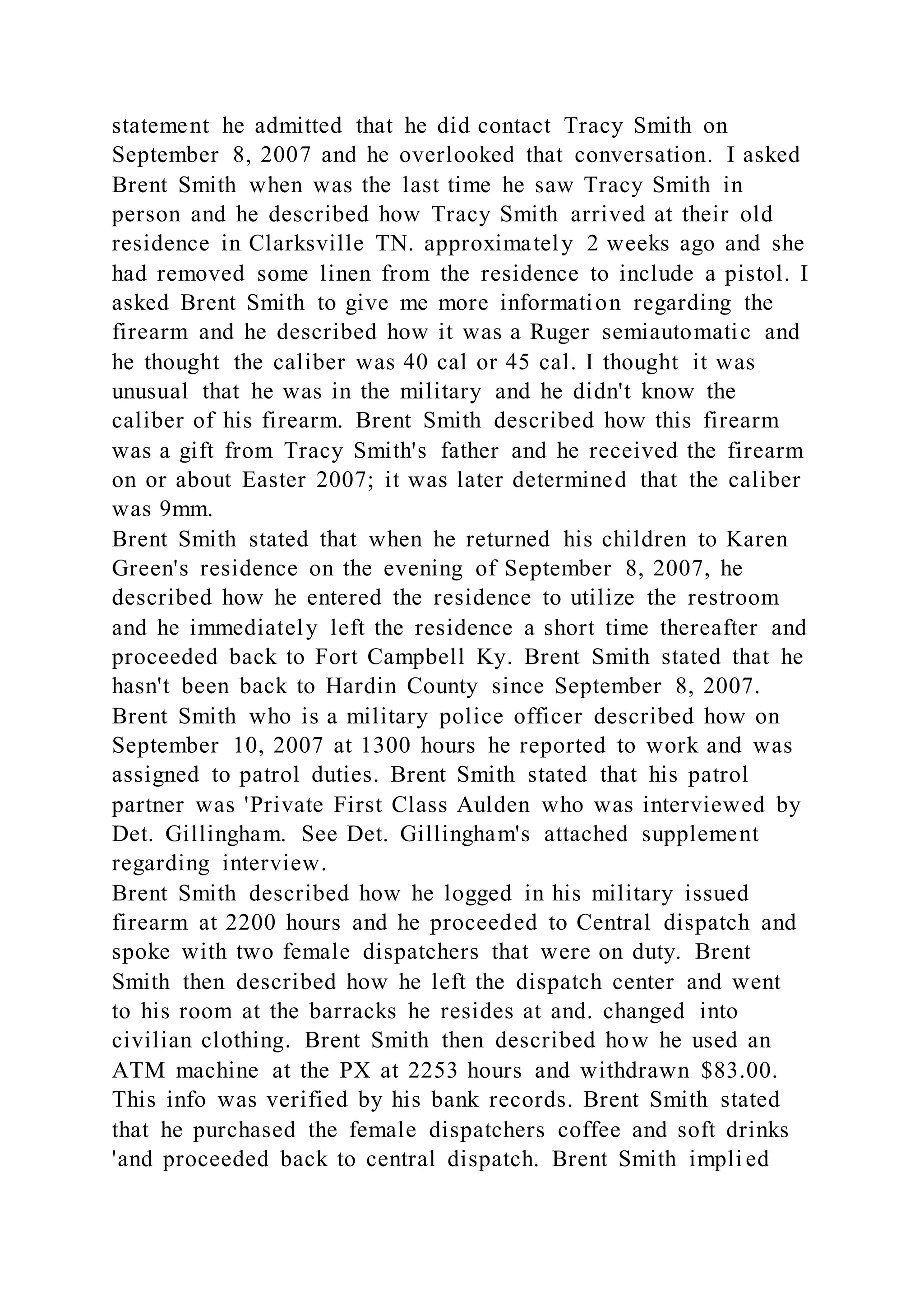 statement he admitted that he did contact Tracy Smith on
September 8, 2007 and he overlooked that conversation. I asked
Brent Smith when was the last time he saw Tracy Smith in
person and he described how Tracy Smith arrived at their old
residence in Clarksville TN. approximately 2 weeks ago and she
had removed some linen from the residence to include a pistol. I
asked Brent Smith to give me more information regarding the
firearm and he described how it was a Ruger semiautomatic and
he thought the caliber was 40 cal or 45 cal. I thought it was
unusual that he was in the military and he didn't know the
caliber of his firearm. Brent Smith described how this firearm
was a gift from Tracy Smith's father and he received the firearm
on or about Easter 2007; it was later determined that the caliber
was 9mm.
Brent Smith stated that when he returned his children to Karen
Green's residence on the evening of September 8, 2007, he
described how he entered the residence to utilize the restroom
and he immediately left the residence a short time thereafter and
proceeded back to Fort Campbell Ky. Brent Smith stated that he
hasn't been back to Hardin County since September 8, 2007.
Brent Smith who is a military police officer described how on
September 10, 2007 at 1300 hours he reported to work and was
assigned to patrol duties. Brent Smith stated that his patrol
partner was 'Private First Class Aulden who was interviewed by
Det. Gillingham. See Det. Gillingham's attached supplement
regarding interview.
Brent Smith described how he logged in his military issued
firearm at 2200 hours and he proceeded to Central dispatch and
spoke with two female dispatchers that were on duty. Brent
Smith then described how he left the dispatch center and went
to his room at the barracks he resides at and. changed into
civilian clothing. Brent Smith then described how he used an
ATM machine at the PX at 2253 hours and withdrawn $83.00.
This info was verified by his bank records. Brent Smith stated
that he purchased the female dispatchers coffee and soft drinks
'and proceeded back to central dispatch. Brent Smith impli ed
 