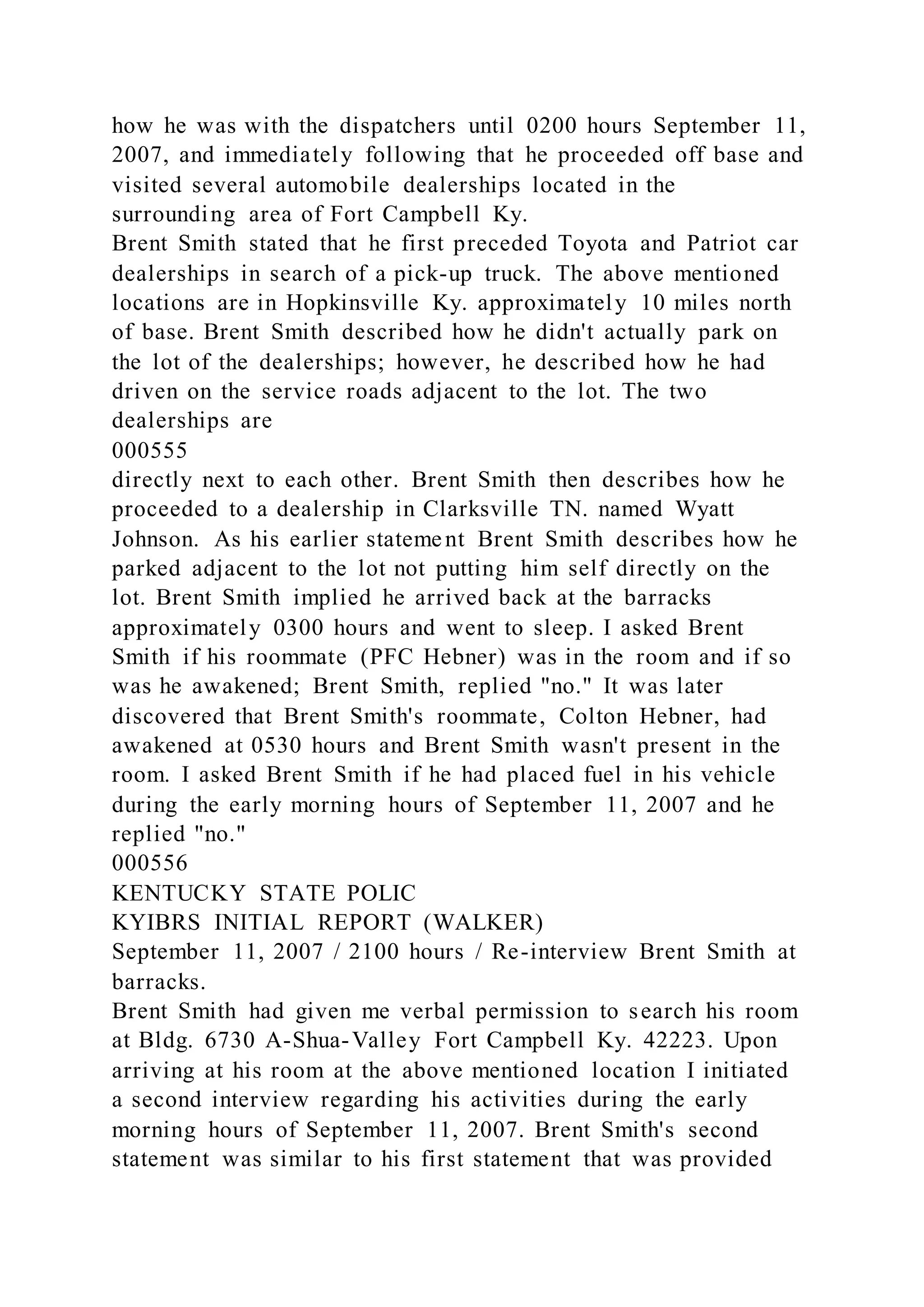 how he was with the dispatchers until 0200 hours September 11,
2007, and immediately following that he proceeded off base and
visited several automobile dealerships located in the
surrounding area of Fort Campbell Ky.
Brent Smith stated that he first preceded Toyota and Patriot car
dealerships in search of a pick-up truck. The above mentioned
locations are in Hopkinsville Ky. approximately 10 miles north
of base. Brent Smith described how he didn't actually park on
the lot of the dealerships; however, he described how he had
driven on the service roads adjacent to the lot. The two
dealerships are
000555
directly next to each other. Brent Smith then describes how he
proceeded to a dealership in Clarksville TN. named Wyatt
Johnson. As his earlier statement Brent Smith describes how he
parked adjacent to the lot not putting him self directly on the
lot. Brent Smith implied he arrived back at the barracks
approximately 0300 hours and went to sleep. I asked Brent
Smith if his roommate (PFC Hebner) was in the room and if so
was he awakened; Brent Smith, replied "no." It was later
discovered that Brent Smith's roommate, Colton Hebner, had
awakened at 0530 hours and Brent Smith wasn't present in the
room. I asked Brent Smith if he had placed fuel in his vehicle
during the early morning hours of September 11, 2007 and he
replied "no."
000556
KENTUCKY STATE POLIC
KYIBRS INITIAL REPORT (WALKER)
September 11, 2007 / 2100 hours / Re-interview Brent Smith at
barracks.
Brent Smith had given me verbal permission to search his room
at Bldg. 6730 A-Shua-Valley Fort Campbell Ky. 42223. Upon
arriving at his room at the above mentioned location I initiated
a second interview regarding his activities during the early
morning hours of September 11, 2007. Brent Smith's second
statement was similar to his first statement that was provided
 