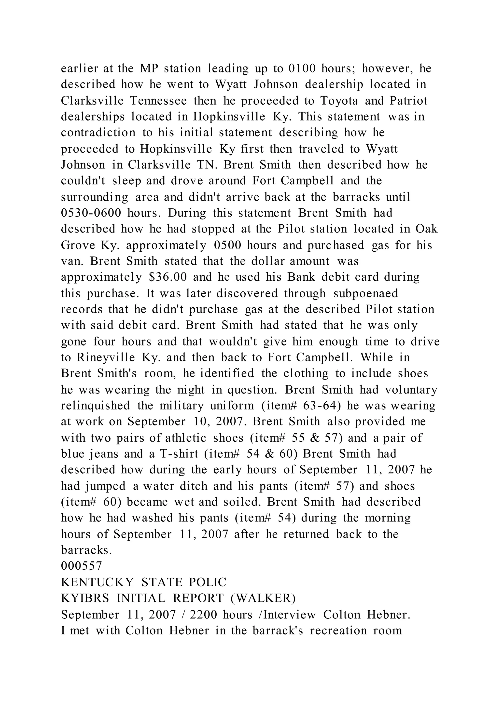 earlier at the MP station leading up to 0100 hours; however, he
described how he went to Wyatt Johnson dealership located in
Clarksville Tennessee then he proceeded to Toyota and Patriot
dealerships located in Hopkinsville Ky. This statement was in
contradiction to his initial statement describing how he
proceeded to Hopkinsville Ky first then traveled to Wyatt
Johnson in Clarksville TN. Brent Smith then described how he
couldn't sleep and drove around Fort Campbell and the
surrounding area and didn't arrive back at the barracks until
0530-0600 hours. During this statement Brent Smith had
described how he had stopped at the Pilot station located in Oak
Grove Ky. approximately 0500 hours and purchased gas for his
van. Brent Smith stated that the dollar amount was
approximately $36.00 and he used his Bank debit card during
this purchase. It was later discovered through subpoenaed
records that he didn't purchase gas at the described Pilot station
with said debit card. Brent Smith had stated that he was only
gone four hours and that wouldn't give him enough time to drive
to Rineyville Ky. and then back to Fort Campbell. While in
Brent Smith's room, he identified the clothing to include shoes
he was wearing the night in question. Brent Smith had voluntary
relinquished the military uniform (item# 63-64) he was wearing
at work on September 10, 2007. Brent Smith also provided me
with two pairs of athletic shoes (item# 55 & 57) and a pair of
blue jeans and a T-shirt (item# 54 & 60) Brent Smith had
described how during the early hours of September 11, 2007 he
had jumped a water ditch and his pants (item# 57) and shoes
(item# 60) became wet and soiled. Brent Smith had described
how he had washed his pants (item# 54) during the morning
hours of September 11, 2007 after he returned back to the
barracks.
000557
KENTUCKY STATE POLIC
KYIBRS INITIAL REPORT (WALKER)
September 11, 2007 / 2200 hours /Interview Colton Hebner.
I met with Colton Hebner in the barrack's recreation room
 