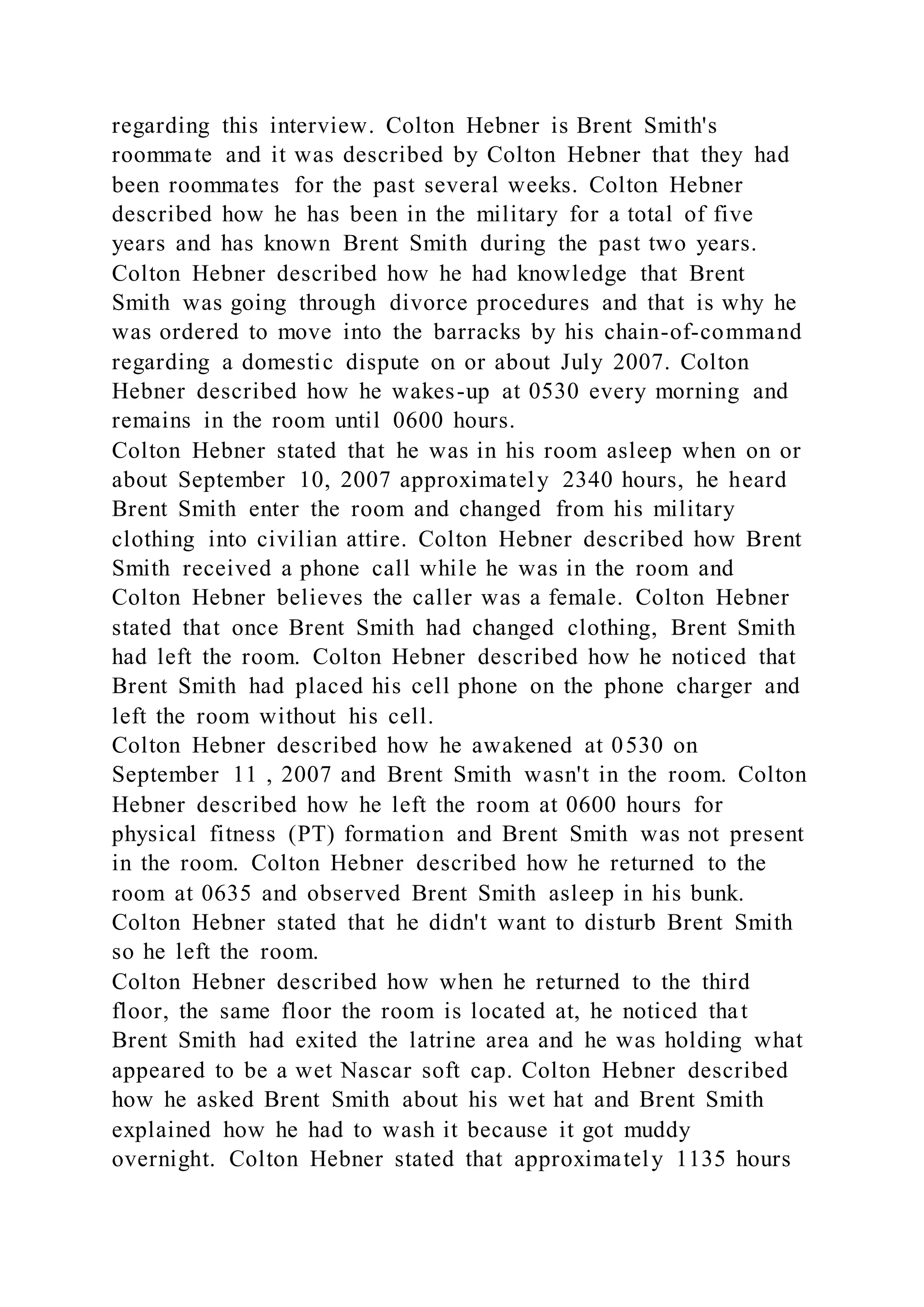 regarding this interview. Colton Hebner is Brent Smith's
roommate and it was described by Colton Hebner that they had
been roommates for the past several weeks. Colton Hebner
described how he has been in the military for a total of five
years and has known Brent Smith during the past two years.
Colton Hebner described how he had knowledge that Brent
Smith was going through divorce procedures and that is why he
was ordered to move into the barracks by his chain-of-command
regarding a domestic dispute on or about July 2007. Colton
Hebner described how he wakes-up at 0530 every morning and
remains in the room until 0600 hours.
Colton Hebner stated that he was in his room asleep when on or
about September 10, 2007 approximately 2340 hours, he heard
Brent Smith enter the room and changed from his military
clothing into civilian attire. Colton Hebner described how Brent
Smith received a phone call while he was in the room and
Colton Hebner believes the caller was a female. Colton Hebner
stated that once Brent Smith had changed clothing, Brent Smith
had left the room. Colton Hebner described how he noticed that
Brent Smith had placed his cell phone on the phone charger and
left the room without his cell.
Colton Hebner described how he awakened at 0530 on
September 11 , 2007 and Brent Smith wasn't in the room. Colton
Hebner described how he left the room at 0600 hours for
physical fitness (PT) formation and Brent Smith was not present
in the room. Colton Hebner described how he returned to the
room at 0635 and observed Brent Smith asleep in his bunk.
Colton Hebner stated that he didn't want to disturb Brent Smith
so he left the room.
Colton Hebner described how when he returned to the third
floor, the same floor the room is located at, he noticed that
Brent Smith had exited the latrine area and he was holding what
appeared to be a wet Nascar soft cap. Colton Hebner described
how he asked Brent Smith about his wet hat and Brent Smith
explained how he had to wash it because it got muddy
overnight. Colton Hebner stated that approximately 1135 hours
 