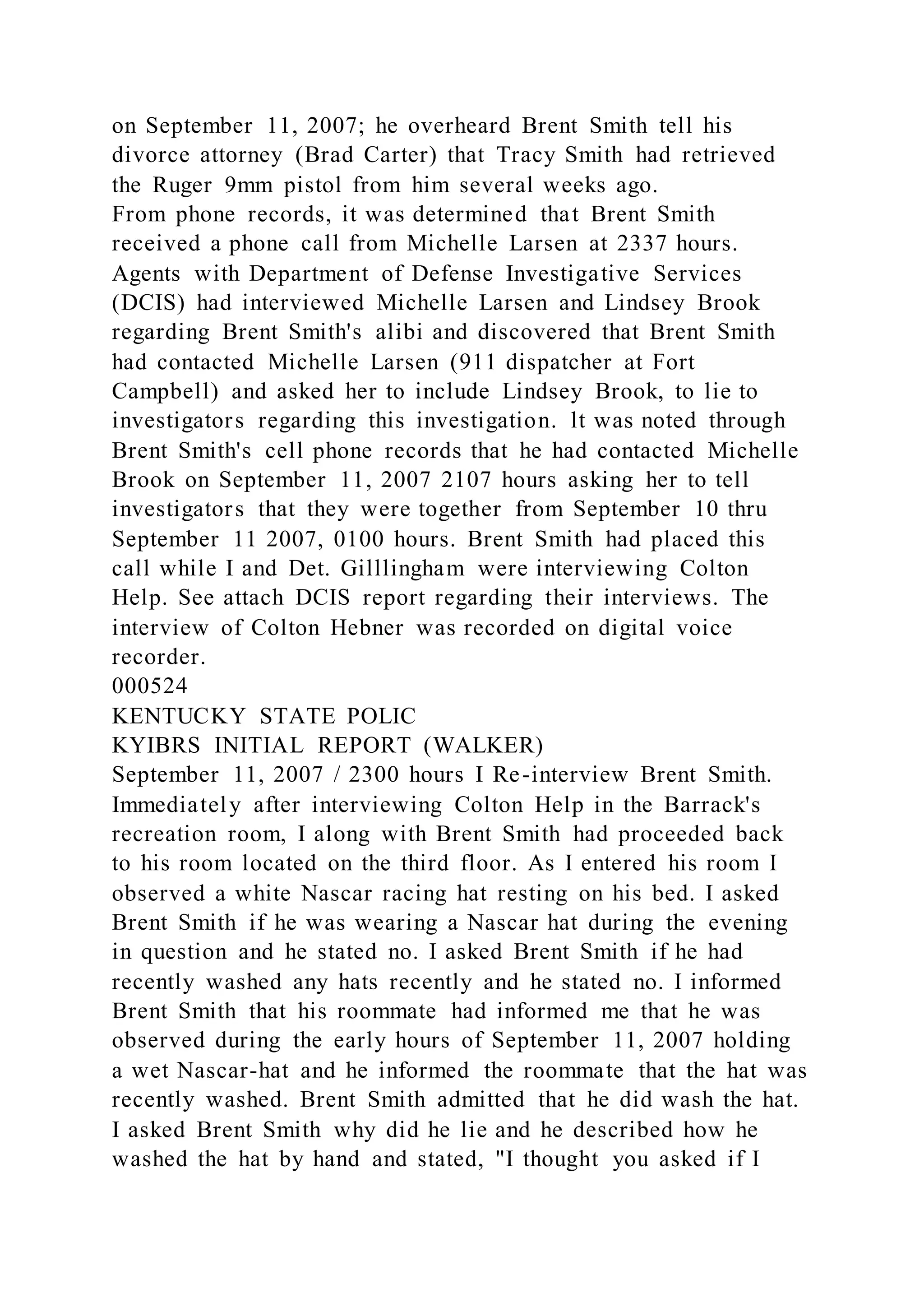 on September 11, 2007; he overheard Brent Smith tell his
divorce attorney (Brad Carter) that Tracy Smith had retrieved
the Ruger 9mm pistol from him several weeks ago.
From phone records, it was determined that Brent Smith
received a phone call from Michelle Larsen at 2337 hours.
Agents with Department of Defense Investigative Services
(DCIS) had interviewed Michelle Larsen and Lindsey Brook
regarding Brent Smith's alibi and discovered that Brent Smith
had contacted Michelle Larsen (911 dispatcher at Fort
Campbell) and asked her to include Lindsey Brook, to lie to
investigators regarding this investigation. lt was noted through
Brent Smith's cell phone records that he had contacted Michelle
Brook on September 11, 2007 2107 hours asking her to tell
investigators that they were together from September 10 thru
September 11 2007, 0100 hours. Brent Smith had placed this
call while I and Det. Gilllingham were interviewing Colton
Help. See attach DCIS report regarding their interviews. The
interview of Colton Hebner was recorded on digital voice
recorder.
000524
KENTUCKY STATE POLIC
KYIBRS INITIAL REPORT (WALKER)
September 11, 2007 / 2300 hours I Re-interview Brent Smith.
Immediately after interviewing Colton Help in the Barrack's
recreation room, I along with Brent Smith had proceeded back
to his room located on the third floor. As I entered his room I
observed a white Nascar racing hat resting on his bed. I asked
Brent Smith if he was wearing a Nascar hat during the evening
in question and he stated no. I asked Brent Smith if he had
recently washed any hats recently and he stated no. I informed
Brent Smith that his roommate had informed me that he was
observed during the early hours of September 11, 2007 holding
a wet Nascar-hat and he informed the roommate that the hat was
recently washed. Brent Smith admitted that he did wash the hat.
I asked Brent Smith why did he lie and he described how he
washed the hat by hand and stated, "I thought you asked if I
 