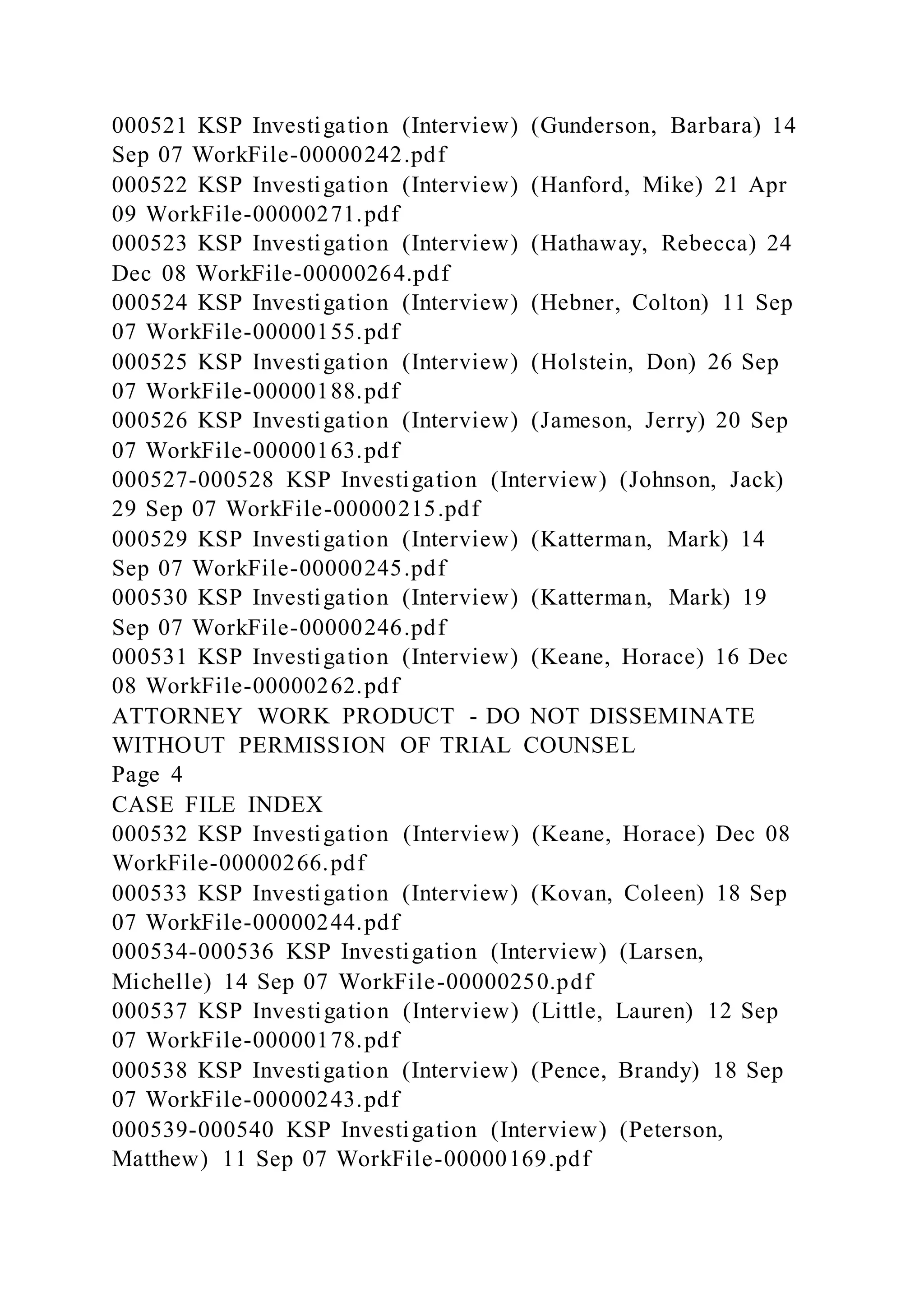 000521 KSP Investigation (Interview) (Gunderson, Barbara) 14
Sep 07 WorkFile-00000242.pdf
000522 KSP Investigation (Interview) (Hanford, Mike) 21 Apr
09 WorkFile-00000271.pdf
000523 KSP Investigation (Interview) (Hathaway, Rebecca) 24
Dec 08 WorkFile-00000264.pdf
000524 KSP Investigation (Interview) (Hebner, Colton) 11 Sep
07 WorkFile-00000155.pdf
000525 KSP Investigation (Interview) (Holstein, Don) 26 Sep
07 WorkFile-00000188.pdf
000526 KSP Investigation (Interview) (Jameson, Jerry) 20 Sep
07 WorkFile-00000163.pdf
000527-000528 KSP Investigation (Interview) (Johnson, Jack)
29 Sep 07 WorkFile-00000215.pdf
000529 KSP Investigation (Interview) (Katterman, Mark) 14
Sep 07 WorkFile-00000245.pdf
000530 KSP Investigation (Interview) (Katterman, Mark) 19
Sep 07 WorkFile-00000246.pdf
000531 KSP Investigation (Interview) (Keane, Horace) 16 Dec
08 WorkFile-00000262.pdf
ATTORNEY WORK PRODUCT - DO NOT DISSEMINATE
WITHOUT PERMISSION OF TRIAL COUNSEL
Page 4
CASE FILE INDEX
000532 KSP Investigation (Interview) (Keane, Horace) Dec 08
WorkFile-00000266.pdf
000533 KSP Investigation (Interview) (Kovan, Coleen) 18 Sep
07 WorkFile-00000244.pdf
000534-000536 KSP Investigation (Interview) (Larsen,
Michelle) 14 Sep 07 WorkFile-00000250.pdf
000537 KSP Investigation (Interview) (Little, Lauren) 12 Sep
07 WorkFile-00000178.pdf
000538 KSP Investigation (Interview) (Pence, Brandy) 18 Sep
07 WorkFile-00000243.pdf
000539-000540 KSP Investigation (Interview) (Peterson,
Matthew) 11 Sep 07 WorkFile-00000169.pdf
 