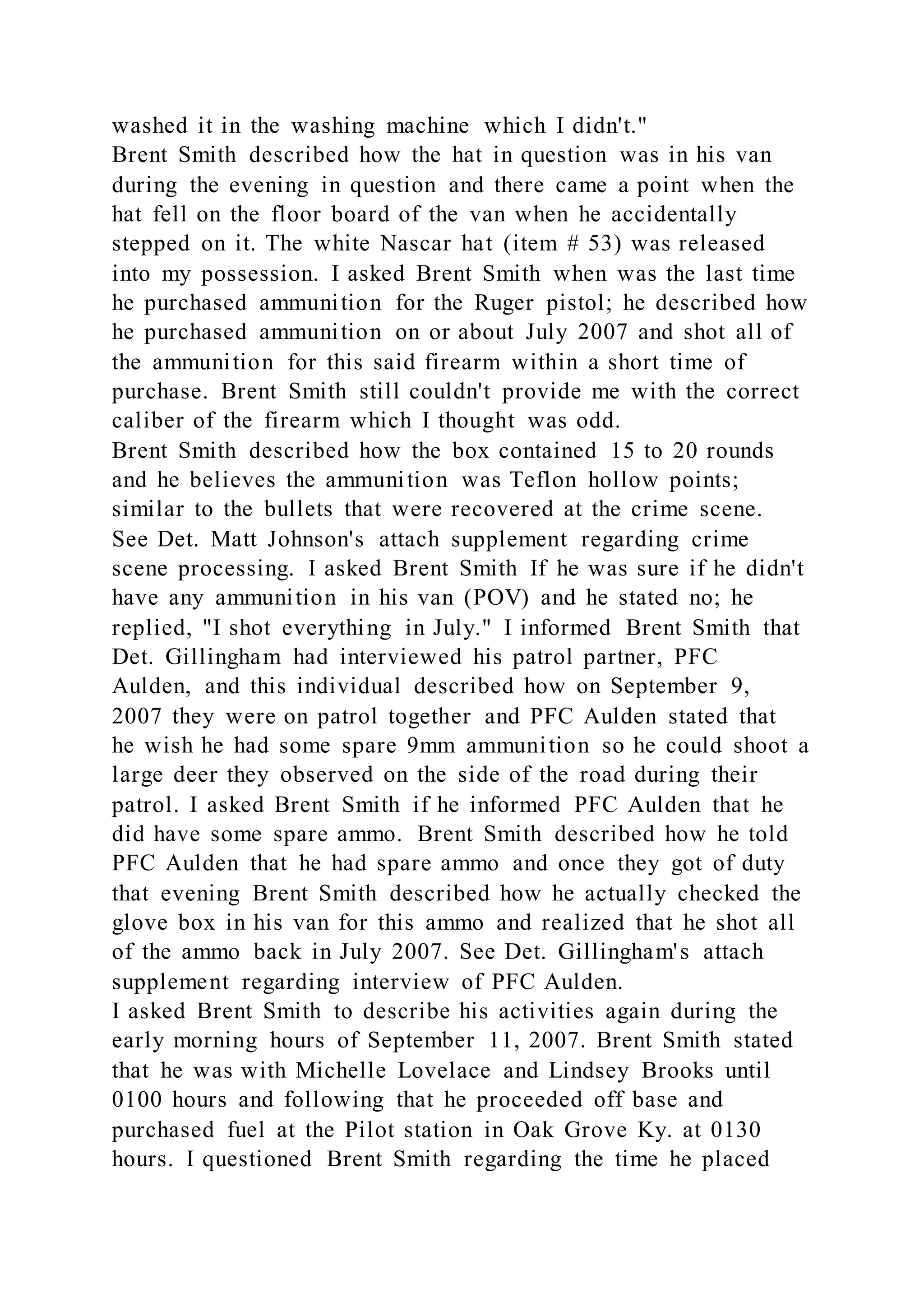 washed it in the washing machine which I didn't."
Brent Smith described how the hat in question was in his van
during the evening in question and there came a point when the
hat fell on the floor board of the van when he accidentally
stepped on it. The white Nascar hat (item # 53) was released
into my possession. I asked Brent Smith when was the last time
he purchased ammunition for the Ruger pistol; he described how
he purchased ammunition on or about July 2007 and shot all of
the ammunition for this said firearm within a short time of
purchase. Brent Smith still couldn't provide me with the correct
caliber of the firearm which I thought was odd.
Brent Smith described how the box contained 15 to 20 rounds
and he believes the ammunition was Teflon hollow points;
similar to the bullets that were recovered at the crime scene.
See Det. Matt Johnson's attach supplement regarding crime
scene processing. I asked Brent Smith If he was sure if he didn't
have any ammunition in his van (POV) and he stated no; he
replied, "I shot everything in July." I informed Brent Smith that
Det. Gillingham had interviewed his patrol partner, PFC
Aulden, and this individual described how on September 9,
2007 they were on patrol together and PFC Aulden stated that
he wish he had some spare 9mm ammunition so he could shoot a
large deer they observed on the side of the road during their
patrol. I asked Brent Smith if he informed PFC Aulden that he
did have some spare ammo. Brent Smith described how he told
PFC Aulden that he had spare ammo and once they got of duty
that evening Brent Smith described how he actually checked the
glove box in his van for this ammo and realized that he shot all
of the ammo back in July 2007. See Det. Gillingham's attach
supplement regarding interview of PFC Aulden.
I asked Brent Smith to describe his activities again during the
early morning hours of September 11, 2007. Brent Smith stated
that he was with Michelle Lovelace and Lindsey Brooks until
0100 hours and following that he proceeded off base and
purchased fuel at the Pilot station in Oak Grove Ky. at 0130
hours. I questioned Brent Smith regarding the time he placed
 