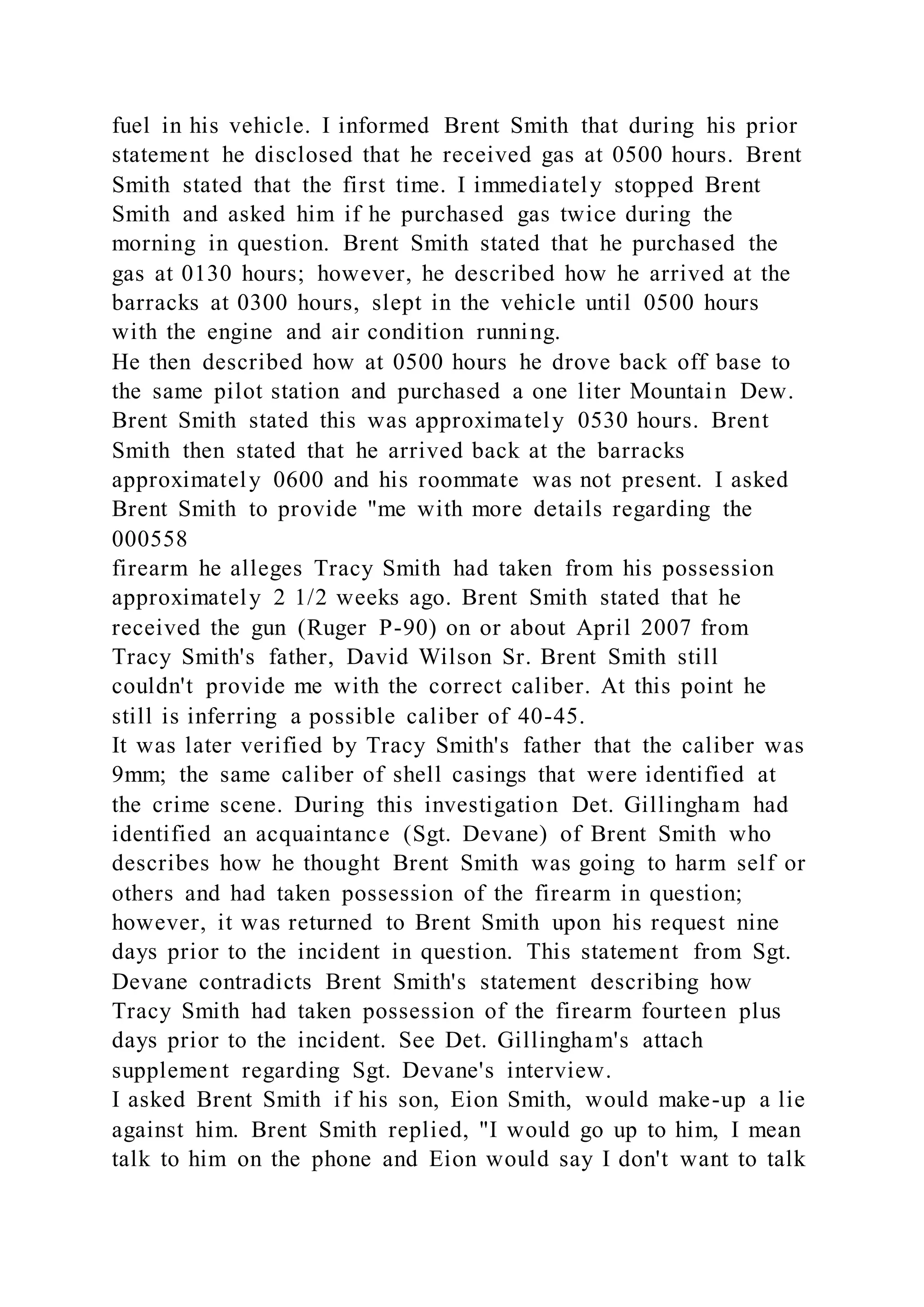 fuel in his vehicle. I informed Brent Smith that during his prior
statement he disclosed that he received gas at 0500 hours. Brent
Smith stated that the first time. I immediately stopped Brent
Smith and asked him if he purchased gas twice during the
morning in question. Brent Smith stated that he purchased the
gas at 0130 hours; however, he described how he arrived at the
barracks at 0300 hours, slept in the vehicle until 0500 hours
with the engine and air condition running.
He then described how at 0500 hours he drove back off base to
the same pilot station and purchased a one liter Mountain Dew.
Brent Smith stated this was approximately 0530 hours. Brent
Smith then stated that he arrived back at the barracks
approximately 0600 and his roommate was not present. I asked
Brent Smith to provide "me with more details regarding the
000558
firearm he alleges Tracy Smith had taken from his possession
approximately 2 1/2 weeks ago. Brent Smith stated that he
received the gun (Ruger P-90) on or about April 2007 from
Tracy Smith's father, David Wilson Sr. Brent Smith still
couldn't provide me with the correct caliber. At this point he
still is inferring a possible caliber of 40-45.
It was later verified by Tracy Smith's father that the caliber was
9mm; the same caliber of shell casings that were identified at
the crime scene. During this investigation Det. Gillingham had
identified an acquaintance (Sgt. Devane) of Brent Smith who
describes how he thought Brent Smith was going to harm self or
others and had taken possession of the firearm in question;
however, it was returned to Brent Smith upon his request nine
days prior to the incident in question. This statement from Sgt.
Devane contradicts Brent Smith's statement describing how
Tracy Smith had taken possession of the firearm fourteen plus
days prior to the incident. See Det. Gillingham's attach
supplement regarding Sgt. Devane's interview.
I asked Brent Smith if his son, Eion Smith, would make-up a lie
against him. Brent Smith replied, "I would go up to him, I mean
talk to him on the phone and Eion would say I don't want to talk
 