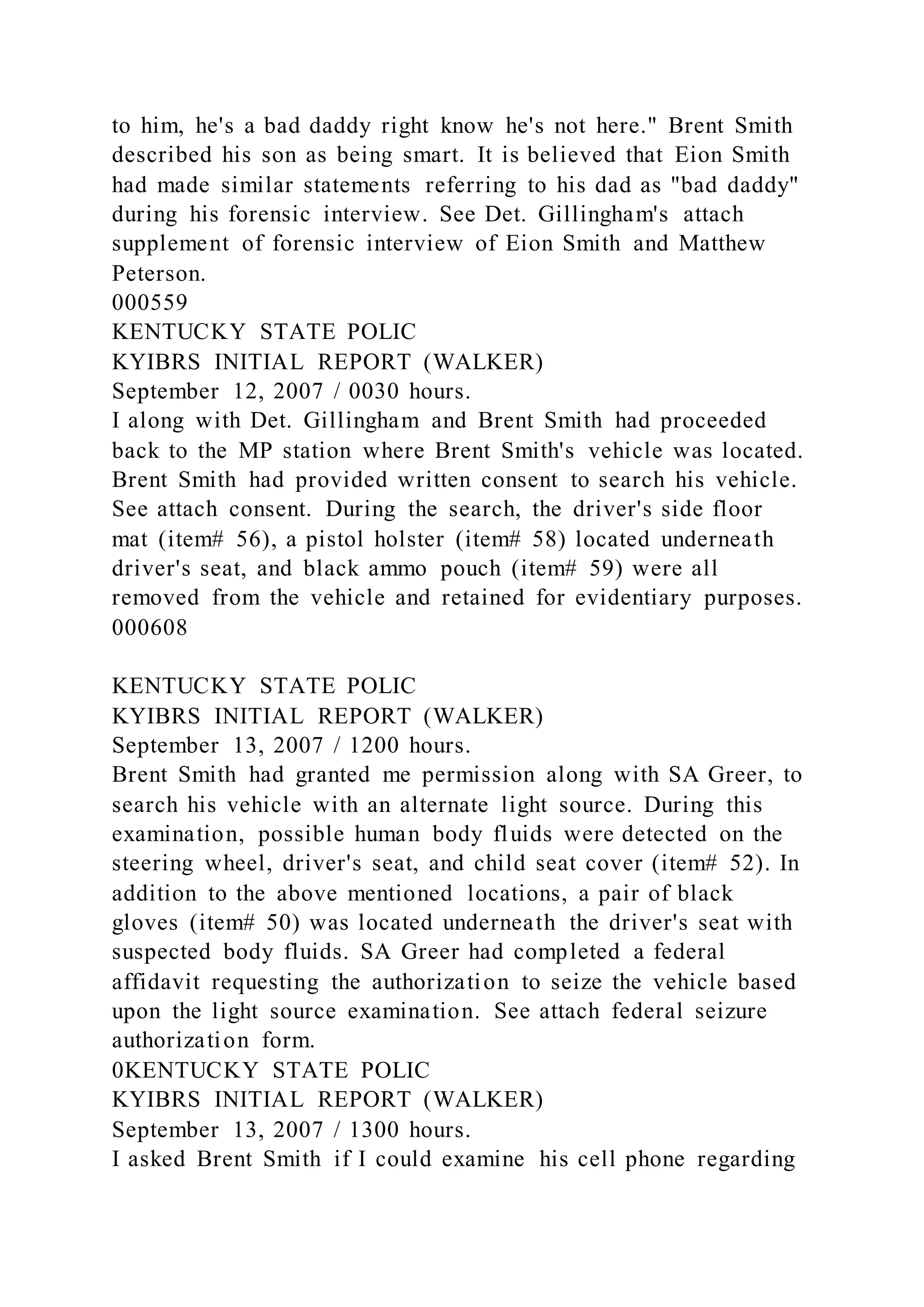 to him, he's a bad daddy right know he's not here." Brent Smith
described his son as being smart. It is believed that Eion Smith
had made similar statements referring to his dad as "bad daddy"
during his forensic interview. See Det. Gillingham's attach
supplement of forensic interview of Eion Smith and Matthew
Peterson.
000559
KENTUCKY STATE POLIC
KYIBRS INITIAL REPORT (WALKER)
September 12, 2007 / 0030 hours.
I along with Det. Gillingham and Brent Smith had proceeded
back to the MP station where Brent Smith's vehicle was located.
Brent Smith had provided written consent to search his vehicle.
See attach consent. During the search, the driver's side floor
mat (item# 56), a pistol holster (item# 58) located underneath
driver's seat, and black ammo pouch (item# 59) were all
removed from the vehicle and retained for evidentiary purposes.
000608
KENTUCKY STATE POLIC
KYIBRS INITIAL REPORT (WALKER)
September 13, 2007 / 1200 hours.
Brent Smith had granted me permission along with SA Greer, to
search his vehicle with an alternate light source. During this
examination, possible human body fluids were detected on the
steering wheel, driver's seat, and child seat cover (item# 52). In
addition to the above mentioned locations, a pair of black
gloves (item# 50) was located underneath the driver's seat with
suspected body fluids. SA Greer had completed a federal
affidavit requesting the authorization to seize the vehicle based
upon the light source examination. See attach federal seizure
authorization form.
0KENTUCKY STATE POLIC
KYIBRS INITIAL REPORT (WALKER)
September 13, 2007 / 1300 hours.
I asked Brent Smith if I could examine his cell phone regarding
 
