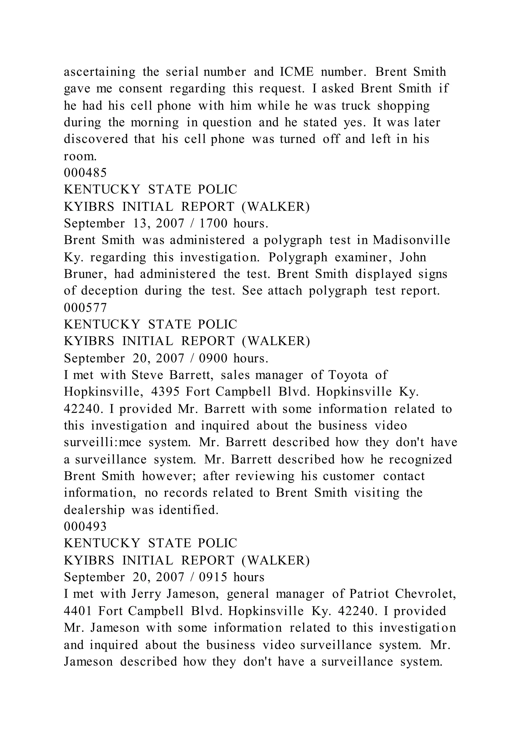 ascertaining the serial number and ICME number. Brent Smith
gave me consent regarding this request. I asked Brent Smith if
he had his cell phone with him while he was truck shopping
during the morning in question and he stated yes. It was later
discovered that his cell phone was turned off and left in his
room.
000485
KENTUCKY STATE POLIC
KYIBRS INITIAL REPORT (WALKER)
September 13, 2007 / 1700 hours.
Brent Smith was administered a polygraph test in Madisonville
Ky. regarding this investigation. Polygraph examiner, John
Bruner, had administered the test. Brent Smith displayed signs
of deception during the test. See attach polygraph test report.
000577
KENTUCKY STATE POLIC
KYIBRS INITIAL REPORT (WALKER)
September 20, 2007 / 0900 hours.
I met with Steve Barrett, sales manager of Toyota of
Hopkinsville, 4395 Fort Campbell Blvd. Hopkinsville Ky.
42240. I provided Mr. Barrett with some information related to
this investigation and inquired about the business video
surveilli:mce system. Mr. Barrett described how they don't have
a surveillance system. Mr. Barrett described how he recognized
Brent Smith however; after reviewing his customer contact
information, no records related to Brent Smith visiting the
dealership was identified.
000493
KENTUCKY STATE POLIC
KYIBRS INITIAL REPORT (WALKER)
September 20, 2007 / 0915 hours
I met with Jerry Jameson, general manager of Patriot Chevrolet,
4401 Fort Campbell Blvd. Hopkinsville Ky. 42240. I provided
Mr. Jameson with some information related to this investigation
and inquired about the business video surveillance system. Mr.
Jameson described how they don't have a surveillance system.
 