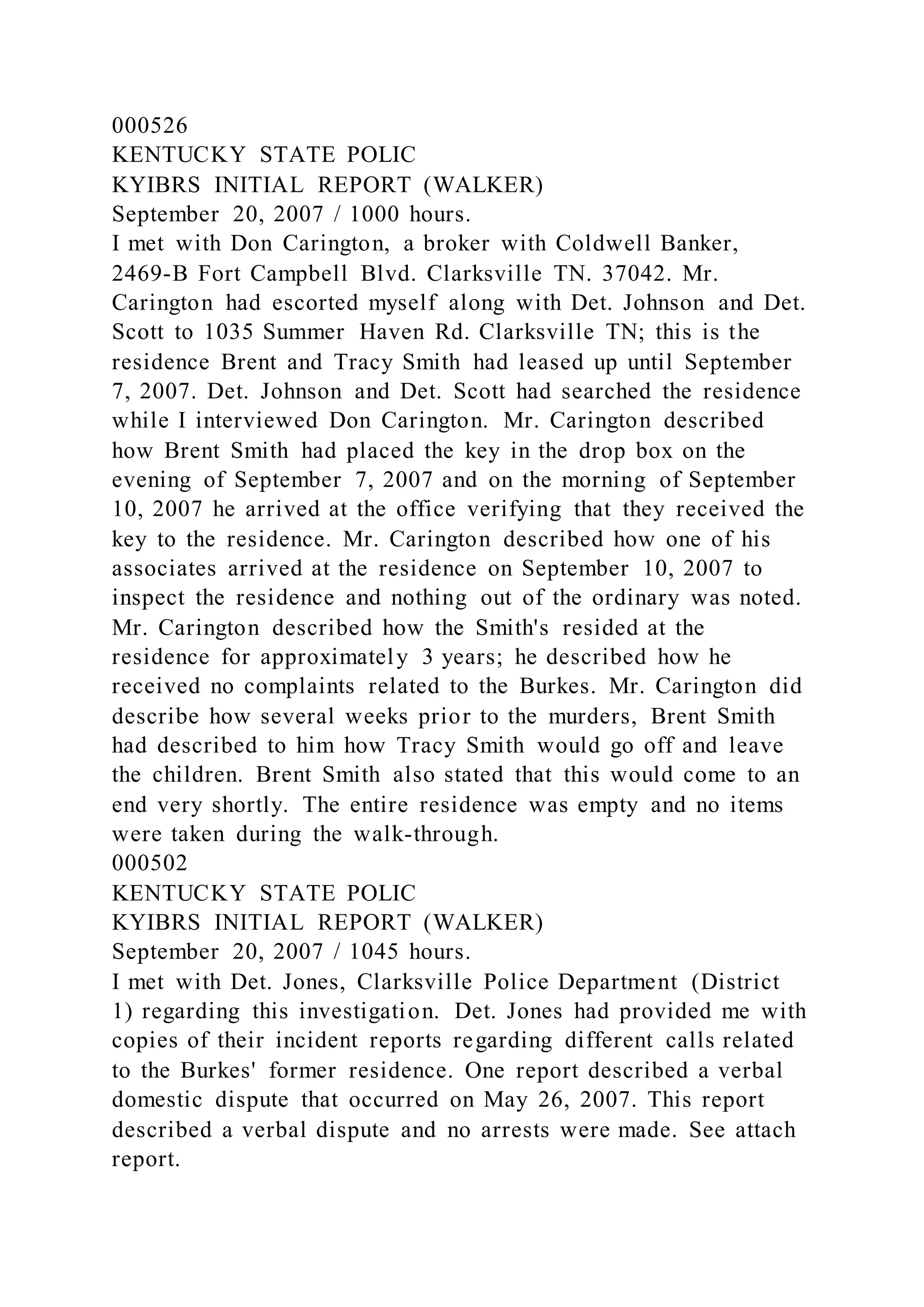 000526
KENTUCKY STATE POLIC
KYIBRS INITIAL REPORT (WALKER)
September 20, 2007 / 1000 hours.
I met with Don Carington, a broker with Coldwell Banker,
2469-B Fort Campbell Blvd. Clarksville TN. 37042. Mr.
Carington had escorted myself along with Det. Johnson and Det.
Scott to 1035 Summer Haven Rd. Clarksville TN; this is the
residence Brent and Tracy Smith had leased up until September
7, 2007. Det. Johnson and Det. Scott had searched the residence
while I interviewed Don Carington. Mr. Carington described
how Brent Smith had placed the key in the drop box on the
evening of September 7, 2007 and on the morning of September
10, 2007 he arrived at the office verifying that they received the
key to the residence. Mr. Carington described how one of his
associates arrived at the residence on September 10, 2007 to
inspect the residence and nothing out of the ordinary was noted.
Mr. Carington described how the Smith's resided at the
residence for approximately 3 years; he described how he
received no complaints related to the Burkes. Mr. Carington did
describe how several weeks prior to the murders, Brent Smith
had described to him how Tracy Smith would go off and leave
the children. Brent Smith also stated that this would come to an
end very shortly. The entire residence was empty and no items
were taken during the walk-through.
000502
KENTUCKY STATE POLIC
KYIBRS INITIAL REPORT (WALKER)
September 20, 2007 / 1045 hours.
I met with Det. Jones, Clarksville Police Department (District
1) regarding this investigation. Det. Jones had provided me with
copies of their incident reports regarding different calls related
to the Burkes' former residence. One report described a verbal
domestic dispute that occurred on May 26, 2007. This report
described a verbal dispute and no arrests were made. See attach
report.
 